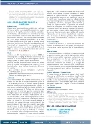 DROGAS CON ACCION METABOLICA



      32nd ed. London: Pharmaceutical Press; 1999. p. 1157-9.           aguda, etc.) y a la redistribución del fosfato hacia el
   3. Fourth international study of infarct survival collaborative      interior de las células (infusión de dextrosa). Suele
      group. ISIS-4: a randomised factorial trial assesing early oral
      captopril, oral mononitrate, and intravenous magnesium            asociarse a hipopotasemia y a hipomagnesemia.
      sulphate in 58.050 patients with suspected acute myocardial       Los síntomas sólo aparecen con fosfatemia menor a
      infarction. Lancet 1995; 345: 669-85.                             1 mg/dl; son musculares (astenia, rabdomiólisis,
                                                                        insuficiencia respiratoria o cardíaca) y neurológicos
   06.01.02.03. FOSFATO SÓDICO Y                                        (parestesias, disartria, estupor, convulsiones y
                POTÁSICO                                                coma). La hiperfosfatemia se produce por exceso
   Indicaciones                                                         de aporte parenteral, por disminución de la excre-
   El aporte de fosfato sódico o potásico por vía intra-                ción renal (insuficiencia renal, hipoparatiroidismo),
   venosa se utiliza en casos de hipofosfatemia severa                  por destrucción celular masiva (rabdomiólisis, sín-
   (menor de 1 mg/dl), especialmente la asociada a                      drome de lisis tumoral) o por salida del fosfato
   alcoholismo y a la alimentación parenteral prolon-                   intracelular (en la acidosis metabólica o respirato-
   gada; no suele ser necesario en el tratamiento de la                 ria). El exceso de fosfato produce hipocalcemia
   cetoacidosis diabética. La hipofosfatemia modera-                    (que puede ser sintomática) y favorece la calcifica-
   da (1-2,5 mg/dl) suele ser asintomática y se trata                   ción ectópica.3
   corrigiendo el trastorno de base; si persiste puede                  Farmacocinética
   aportarse fosfato oral. También se usa asociado a la                 La vitamina D estimula la absorción intestinal de
   vitamina D en los pacientes con raquitismo hipo-                     fósforo, que alcanza a 2/3 del aporte oral. La excre-
   fosfatémico resistente a la vitamina D. El fosfato de                ción es renal y está regulada por la paratohormo-
   sodio se utiliza como laxante osmótico por vía oral                  na.
   o rectal (ver 07.01.05.04.03). 1                                     Interacciones
   Dosis                                                                Es incompatible con el calcio y el magnesio para
   Adultos, vía IV: Hipofosfatemia severa: 0,08-0,16                    su administración parenteral. La administración
   mmol/kg (2,5-5 mg/kg de fósforo elemental) por                       oral junto con calcio, magnesio o aluminio pro-
   infusión IV en solución salina a lo largo de 6 horas.                duce precipitación en la luz intestinal y una
   Luego ajustar el aporte según la fosfatemia.                         menor absorción. La vitamina D aumenta la
   Adultos, vía oral: Hipofosfatemia moderada persis-                   absorción intestinal de fosfato y el riesgo de
   tente: 0,5-1 g de fósforo elemental cada 8-12 horas.                 hiperfosfatemia. Los fármacos que disminuyen
   Equivalencias:1 g de fósforo elemental = 32 mmol                     la excreción renal de potasio aumentan el riesgo
   de fosfato.                                                          de hiperpotasemia por fosfato de potasio (ver
   1 g de fosfato de potasio monobásico = 7,3 mmol                      Potasio).
   de fosfato (y de K+).                                                Efectos adversos - Precauciones
   1 g de fosfato de sodio monobásico monohidrato =                     El exceso de aporte parenteral puede inducir hipo-
   7,2 mmol de fosfato (y de Na+).2                                     calcemia y calcificación metastática, insuficiencia
   Acciones                                                             renal, hipotensión y muerte; es fundamental monito-
   Alrededor del 85% del fosfato corporal está en el                    rear los niveles plasmáticos de calcio, fósforo y otros
   hueso; un 14% en el líquido intracelular y sólo el                   electrolitos cada 6 horas e interrumpir la infusión si la
   1% en el extracelular. El fosfato tiene un papel                     fosfatemia supera los 1,5 mg/dl. El fosfato oral suele
   esencial en el metabolismo energético celular, ya                    dar diarrea.
   que como resultado de la fosforilación oxidativa se                  Contraindicaciones
   generan compuestos de fosfato de alta energía,                       Hiperfosfatemia; insuficiencia renal.
   que proveen la energía química necesaria para
                                                                        Bibliografía
   múltiples reacciones metabólicas. El fosfato es tam-                 1. British Medical Association. British National Formulary. 43rd
   bién mediador de diversos moduladores de la                             ed. London: BMA; 2002. p. 462.
   acción enzimática, que actúan agregando o remo-                      2. Parfitt K, editor. Martindale: the complete drug reference.
   viendo fosfato de las enzimas para regular su acti-                     32nd ed. London: Pharmaceutical Press; 1999. p. 1159-61.
                                                                        3. Singer GG. Tratamiento hidroelectrolítico. En: Ahya SN et al,
   vidad. La depleción de fosfato puede deberse al                         editores. El manual Washington de terapéutica médica.
   aumento de requerimientos (realimentación del                           30ma ed. Buenos Aires: Lippincot; 2001. p.66-8.
   paciente desnutrido, hiperalimentación, quemadu-
   ras graves), a la falta de absorción intestinal (por                 06.01.03. HIDRATOS DE CARBONO
   escaso aporte, malabsorción, déficit de vitamina D,
   fármacos orales que fijan el fósforo), al aumento                    06.01.03.01. SOLUCIONES DE
   de la excreción renal (hiperparatiroidismo, cetoaci-                              DEXTROSA
   dosis diabética, fase poliúrica de la necrosis tubular                                   (Ver 19.02.01)
                                    Disponible en: http://www.femeba.org.ar/fundacion/


METABUSCADOR             BUSCAR                     IMPRIMIR                AYUDA                        INDICE               124
 