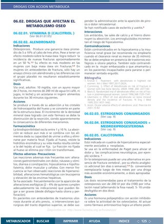 DROGAS CON ACCION METABOLICA



   06.02. DROGAS QUE AFECTAN EL                             pender la administración ante la aparición de piro-
                                                            sis o dolor retroesternal.
          METABOLISMO OSEO                                  Se han notificado casos de escleritis y uveítis.5
                                                            Interacciones
   06.02.01. VITAMINA D (CALCITRIOL )
                (Ver 06.01.01.05)                           Los antiácidos, las sales de calcio y el hierro dismi-
                                                            nuyen su absorción. Los aminoglucósidos incremen-
   06.02.02. ALENDRONATO                                    tan el riesgo de hipocalcemia.
   Indicaciones                                             Contraindicaciones
   Osteoporosis. Produce una ganancia ósea prome-           Están contraindicados en la hipocalcemia y la insu-
   dio de 5 a 10% al cabo de tres años. Pese a tener un     ficiencia renal grave (se recomienda no emplearlo
   efecto modesto sobre la masa ósea logra reducir la       cuando el clearance renal es menor de 35 ml/min).
   incidencia de nuevas fracturas aproximadamente           No se debe emplear en presencia de trastornos eso-
   en un 50 %.1,2 Su efecto es más modesto en las           fágicos o úlcera péptica. También está contraindi-
   mujeres con baja masa ósea sin fracturas.3,4 En          cado en la mujer embarazada o que amamanta y
   mujeres sin antecedentes de fractura, sólo hay un        en los pacientes incapacitados para pararse o per-
   ensayo clínico con alendronato y las diferencias con     manecer sentado erguido.
   el grupo placebo no resultaron estadísticamente          Bibliografiía
   significativas.                                          1. Ensrud C Treatment with alendronate in hightest risk
   Dosis                                                       women. Am J Med 1997:2617-2624,
                                                            2. Cumminsg S. Effect of Alendronate on risk of Fracture in
   Vía oral, adultos: 10 mg/día, con un ayuno mayor            women with low bone density. JAMA 1998; 280: 2077-83.
   de 2 horas, no menos de 200 ml de agua (ni café, ni      3. Black D. Randomized trial of alendronate effect on risk of frac-
   jugos, ni leche) y sin acostarse ni ingerir alimentos       ture in postmenopausal women. Lancet 1996;348:1535-1541.
   durante los 30 minutos siguientes.                       4. Libermann U. Effect of oral alendronate on bone mineral
                                                               density and the incidence of fractures. N Eng J Med
   Acciones                                                    1995;333:1437-1442.
   Se produce a través de su adsorción a los cristales      5. Anon. Ocular adverse effects of alendronic acid. Prescrire Int
   de hidroxiapatita del hueso y se convierte en parte         2001;10:82
   de la estructura ósea. El incremento de la densidad
   mineral ósea logrado con este fármaco se debe la
                                                            06.02.03. ESTROGENOS CONJUNGADOS
                                                                            (Ver cap. 9)
   disminución de la resorción, siendo aparentemente
   la consecuencia de diferentes mecanismos.                06.02.04. ESTROGENOS CONJUGADOS +
   Farmacocinética                                                    MEDROXIPROGESTERONA
   La biodisponibilidad oscila entre 1 y 10 %. La absor-                    (Ver cap. 9)
   ción se reduce aun más si se combina con los ali-
   mentos dada su capacidad de unirse a ellos y elimi-      06.02.05. CALCITONINA
   narse por materia fecal. Fijado al hueso, resiste la     Indicaciones
   hidrólisis enzimática y su vida media resulta similar    Está indicada en cuadros de hipercalcemia especial-
   a la del tejido al cual se fija. La fracción no fijada   mente asociados a neoplasias.
   al hueso se elimina por riñón sin transformase.          Se usa en la enfermedad de Paget para aliviar el
                                                            dolor y las complicaciones neurológicas, por ejem-
   Efectos adversos- Precauciones
                                                            plo sordera. 3
   Las reacciones adversas más frecuentes son: altera-
                                                            En la osteoporosis puede ser una alternativa en pre-
   ciones gastrointestinales con dolor, náuseas y vómi-
                                                            sencia de fractura vertebral , por su efecto analgési-
   tos, diarrea o constipación; hipocalcemia e hipofos-
   fatemia, dolor muscular y cefalea. Con menor fre-        co adicional (en días o semanas).1,4 Es conveniente
   cuencia se han observado reacciones de hipersensi-       reemplazarla luego de tres meses por una droga
   bilidad, alteraciones hematológicas con leucopenia       más accesible económicamente, a dosis apropiadas
   y elevación de las enzimas hepáticas.                    Dosis
   Se ha asociado frecuentemente con la aparición de        Las dosis recomendadas para el tratamiento de la
   alteraciones esofágicas (2 – 4% de quienes cumplen       osteoporosis son de 200 UI por día (100) por inha-
   adecuadamente las indicaciones) que pueden lle-          lación nasal (alternando la fosa nasal). 5- 10 unida-
   gar a ser graves (desde disfagia hasta úlcera y per-     des/kg/día en dos dosis
   foración).                                               Acciones
   En pacientes con antecedentes de trastornos ulce-        Es una hormona polipeptídica con acción inhibido-
   rosos durante al año previo, o intervenciones qui-       ra sobre la actividad de los osteoclastos. Al actuar
   rúrgicas del tracto digestivo superior, se debe sus-     como fármaco antirresortivo logra un efecto positi-
                              Disponible en: http://www.femeba.org.ar/fundacion/


METABUSCADOR         BUSCAR                IMPRIMIR             AYUDA                         INDICE                 125
 