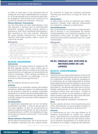 DROGAS CON ACCION METABOLICA



   vo sobre la masa ósea. La vía intranasal tiene la                  lar. Aumenta el riesgo de trombosis profunda3
   ventaja de una mayor aceptabilidad por el pacien-                  mientras que disminuiría el riesgo de cáncer de
   te. Se ha demostrado que la calcitonina tiene efec-                mama.1,2
   tos analgésicos. Esta ventaja la torna efectiva en el              Interacciones
   manejo de osteoporosis asociada a fracturas .                      Se deba ajustar la dosis en pacientes que reciben
   Efectos Adversos- Precauciones                                     warfarina. También están descritas interacciones
   Los más frecuentes son dosis dependientes y han                    con ampicilina- sulbactam y colestiramina.
   sido descritos a menudo para la administración                     Contraindicaciones
   parenteral: náuseas, vómitos, diarrea, poliuria o                  Esta contraindicado en pacientes con hipersensibili-
   polaquiuria, flush facial, parestesias (hormigueos ).              dad al fármaco o con antecedentes de eventos
   Mas raramente se han visto urticaria, alteración                   tromboembólicos, con insuficiencia hepática o con
   del gusto, temblor y tetania.2 Con la vía nasal se                 insuficiencia renal grave. Se debe suspender al
   observan estornudos picazón nasal y mayor fre-                     menos tres días antes en pacientes que van a estar
   cuencia de sinusitis.                                              inmovilizados.
   Bibliografía                                                       Bibliografía
   1. Overgaardt K. Efect of salcatonin intranasally on bone mass.    1. Ettinger B, Black DM, Mitlak BH, et al, for the Multiple
      BMJ 1992;305:556-561.                                              Outcomes of Raloxifene Evaluation (MORE) Investigators.
   2. Chesnut Ch. A randomized trial of nasal spray salmon calci-        Reduction of vertebral fracture risk in postmenopausal
      tonin in postmenopausal women with osteoporosis. Am J              women with osteoporosis treated with raloxifene: results
      Med 2000; 109:267-76.                                              from a 3-year randomized clinical trial. JAMA.
   3. Schmidt W. Hipercalcemia. En: Lee B W, Hsu SI, Stasior D S,        1999;282:637-645.
      editores. Medicina basada en la evidencia. Madrid: Marbán       2. Cummings S. The effect of Raloxifene on risk of breast cancer
      libros; 2000. p. 429                                               in postmenopausal women. JAMA 1999;281: 2189-2197.
   4. British National Formulary. British Medical Association. 43rd   3. Clemmet D. Raloxifene. Drugs 2000; 60:379-411.
      ed. London: BMA; 2002. p.367

   06.02.06. RALOXIFENO                                               06.03. DROGAS QUE AFECTAN EL
   Indicaciones                                                              METABOLISMO DE LOS
   Osteoporosis. Un ensayo clínico en mujeres de 30-                         LIPIDOS
   80 años seguidas durante 3 años mostró que en
   dosis de 60 mg/d reduce la incidencia de fracturas,
                                                                      06.03.01. COLESTIRAMINA
   especialmente en el subgrupo con antecedentes de
                                                                      Indicaciones
   facturas vertebrales. Como variable secundaria se
                                                                      Tratamiento de la hipercolesterolemia. Es útil en los
   analizaron las fracturas no vertebrales y no se
                                                                      pacientes con elevación de los valores de colesterol,
   encontraron diferencias significativas.1,2
                                                                      con triglicéridos normales. Puede ser empleada en
   Dosis                                                              el tratamiento de la hipercolesterolemia familiar,
   Vía oral, adultos: 60 mg una vez al día.1                          hipercolesterolemia familiar poligénica, pero no en
   Acciones                                                           la hiperlipidemia familiar combinada o la hipertri-
   El raloxifeno es un modulador selectivo del receptor               gliceridemia.1 Ha demostrado reducción en la mor-
   estrogénico, debiendo ingresar a la célula para ejer-              talidad cardiovascular en estudios de prevención
   cer sus acciones a través de un receptor intracelular              secundaria hechos hace varios años.3 Cuando se
   localizado en el núcleo Incrementa la densidad mine-               combinan las resinas con las estatinas se logra un
   ral ósea, reduce la concentración del colesterol total             efecto sinérgico que permite reducciones del coles-
   y del LDL-colesterol sin aumentar el HDL-colesterol ni             terol LDL de alrededor de 40 a 60 %.1
   los triglicéridos                                                  Como antipruriginoso (colestasis). Antidiarreico.
   Farmacocinética                                                    Dosis
   Es rápidamente absorbido por vía oral. Su biodis-                  Vía oral, adultos: dosis de inicio 4 gramos dos veces
   ponibilidad es del 60% y sufre el proceso del pri-                 al día, administrada con las principales comidas. La
   mer paso hepático. El pico de concentración en                     dosis máxima recomendada es 24 gramos día.1
   plasma se obtiene a las 6 horas. Se fija a las prote-              Acciones
   ínas plasmáticas en un 95%. Se metaboliza en híga-                 La colestiramina se une a las sales biliares en el
   do por glucuronización y menos del 1 % se excreta                  Intestino, promoviendo su arrastre por materia
   sin cambios.3                                                      fecal y reduciendo así su circulación enterohepáti-
   Efectos adversos- Precauciones                                     ca. La reducción en el pool de sales biliares ocasio-
   Se han descrito sofocaciones (24 % de las pacien-                  na un aumento compensador en la síntesis de áci-
   tes tratadas), calambres (5,5 %) y edema maleo-                    dos biliares en el hígado a expensas del colesterol.
                                   Disponible en: http://www.femeba.org.ar/fundacion/


METABUSCADOR             BUSCAR                    IMPRIMIR               AYUDA                        INDICE               126
 