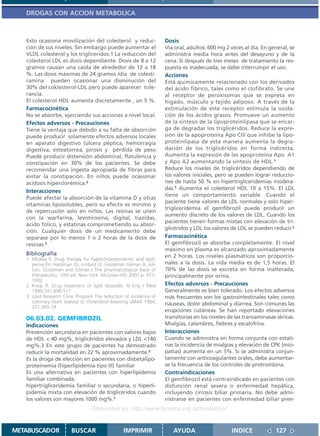 DROGAS CON ACCION METABOLICA



   Esto ocasiona movilización del colesterol y reduc-               Dosis
   ción de sus niveles. Sin embargo puede aumentar el               Vía oral, adultos: 600 mg 2 veces al día. En general, se
   VLDL colesterol y los trigliceridos.1 La reducción del           administra media hora antes del desayuno y de la
   colesterol LDL es dosis dependiente. Dosis de 8 a 12             cena. Si después de tres meses de tratamiento la res-
   gramos causan una caída de alrededor de 12 a 18                  puesta es inadecuada, se debe interrumpir el uso.
   %. Las dosis máximas de 24 gramos /día de colesti-               Acciones
   ramina pueden ocasionar una disminución del                      Está químicamente relacionado con los derivados
   30% del coklesterol-LDL pero puede aparecer tole-                del ácido fíbrico, tales como el clofibrato. Se une
   rancia.                                                          al receptor de peroxisomas que se expresa en
   El colesterol HDL aumenta discretamente , un 5 %.                hígado, músculo y tejido adiposo. A través de la
   Farmacocinética                                                  estimulación de este receptor estimula la oxida-
   No se absorbe, ejerciendo sus acciones a nivel local.            ción de los ácidos grasos. Promueve un aumento
   Efectos adversos - Precauciones                                  de la síntesis de la lipoproteinlipasa que se encar-
   Tiene la ventaja que debido a su falta de absorción              ga de degradar los triglicéridos. Reduce la expre-
   puede producir solamente efectos adversos locales                sión de la apoproteína Apo CIII que inhibe la lipo-
   en aparato digestivo (úlcera péptica, hemorragia                 proteinlipasa de esta manera aumenta la degra-
   digestiva, esteatorrea, pirosis y pérdida de peso                dación de los triglicéridos en forma indirecta.
   Puede producir distensión abdominal, flatulencia y               Aumenta la expresión de las apoproteína Apo A1
   constipación en 30% de los pacientes. Se debe                    y Apo A2 aumentando la síntesis de HDL.1
   recomendar una ingesta apropiada de fibras para                  Reduce los niveles de triglicéridos dependiendo de
   evitar la constipación. En niños puede ocasionar                 los valores iniciales, pero se pueden lograr reduccio-
   acidosis hiperclorémica.2                                        nes de hasta 50 % en hipertrigliceridemias modera-
                                                                    das.1 Aumenta el colesterol HDL 10 a 15%. El LDL
   Interacciones
                                                                    tiene un comportamiento variable. Cuando el
   Puede afectar la absorción de la vitamina D y otras
                                                                    paciente tiene valores de LDL normales y solo hiper-
   vitaminas liposolubles, pero su efecto es mínimo y
                                                                    trigliceridemia el gemfibrozil puede producir un
   de repercusión solo en niños. Las resinas se unen
                                                                    aumento discreto de los valores de LDL. Cuando los
   con la warfarina, levotiroxina, digital, tiazidas,
                                                                    pacientes tienen formas mixtas con elevación de tri-
   ácido fólico, y estatinas comprometiendo su absor-
                                                                    glicéridos y LDL los valores de LDL se pueden reducir.2
   ción. Cualquier dosis de un medicamento debe
   separase por lo menos 1 o 2 horas de la dosis de                 Farmacocinética
   resinas.2                                                        El gemfibrozil se absorbe completamente. El nivel
                                                                    máximo en plasma es alcanzado aproximadamente
   Bibliografía                                                     en 2 horas. Los niveles plasmáticos son proporcio-
   1. Mhaley R. Drug therapy for hypercholesterolemic and dysli-
      pemia En: Hardman JG, Limbird LE, Goodman Gilman A, edi-      nales a la dosis. La vida media es de 1,5 horas. El
      tors. Goodman and Gilman´s The pharmacological basis of       70% de las dosis se excreta en forma inalterada,
      therapeutics. 10th ed. New York: McGraw-Hill; 2001.p. 971-    principalmente por orina.
      1002
   2. Knop R. Drug treatment of lipid dissorder. N Eng J Med        Efectos adversos - Precauciones
      1999;341:498-511.                                             Generalmente es bien tolerado. Los efectos adversos
   3. Lipid Research Clinic Program The reduction of incidence of   más frecuentes son los gastrointestinales tales como
      coronary heart disease to cholesterol lowering JAMA 1984;     náuseas, dolor abdominal y diarrea. Son comunes las
      251:365-74.
                                                                    erupciones cutáneas. Se han reportado elevaciones
   06.03.02. GEMFIBROZIL                                            transitorias en los niveles de las transaminasas séricas.
   Indicaciones                                                     Mialgias, calambres, fiebres y escalofríos.
   Prevención secundaria en pacientes con valores bajos             Interacciones
   de HDL < 40 mg%, triglicéridos elevados y LDL <140               Cuando se administra en forma conjunta con estati-
   mg%.3 En este grupo de pacientes ha demostrado                   nas la incidencia de mialgias y elevación de CPK (mio-
   reducir la mortalidad en 22 % aproximadamente.3                  patías) aumenta en un 5%. Si se administra conjun-
   Es la droga de elección en pacientes con disbetalipo-            tamente con anticoagulantes orales, debe aumentar-
   proteinemia (hiperlipidemia tipo III) familiar                   se la frecuencia de los controles de protrombina.
   Es una alternativa en pacientes con hiperlipidemia               Contraindicaciones
   familiar combinada.                                              El gemfibrozil está contraindicado en pacientes con
   hipertrigliceridemia familiar o secundaria, o hiperli-           disfunción renal severa o enfermedad hepática,
   pidemia mixta con elevación de triglicéridos cuando              incluyendo cirrosis biliar primaria. No debe admi-
   los valores son mayores 1000 mg%.1                               nistrarse en pacientes con enfermedad biliar pree-
                                  Disponible en: http://www.femeba.org.ar/fundacion/


METABUSCADOR            BUSCAR                   IMPRIMIR              AYUDA                     INDICE             127
 