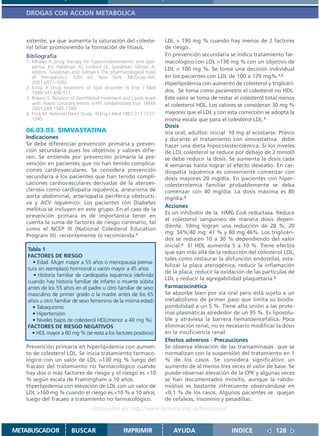 DROGAS CON ACCION METABOLICA



   xistente, ya que aumenta la saturación del coleste-                LDL > 190 mg % cuando hay menos de 2 factores
   rol biliar promoviendo la formación de litiasis.                   de riesgo.
   Bibliografía                                                       En prevención secundaria se indica tratamiento far-
   1. Mhaley R. Drug therapy for hypercholesterolemic and dysli-      macológico con LDL >130 mg % con un objetivo de
      pemia. En: Hardman JG, Limbird LE, Goodman Gilman A,            LDL < 100 mg %. Se toma una decisión individual
      editors. Goodman and Gilman´s The pharmacological basis
      of therapeutics. 10th ed. New York: McGraw-Hill;                en los pacientes con LDL de 100 a 129 mg%.1,2
      2001.p971-1002                                                  Hiperlipidemia con aumento de colesterol y triglicéri-
   2. Knop R Drug treatment of lipid dissorder N Eng J Med
      1999;341:498-511.                                               dos. Se toma como parámetro el colesterol no HDL.
   3. Robins S. Relation of Gemfibrosil treatment and Lipids levels   Este valor se toma de restar el colesterol total menos
      with mayor coronary events V-HIT randomnized trial JAMA         el colesterol HDL. Los valores se consideran 30 mg %
      2001;285:1585-1590.
   4. Frick M. Helsinski Heart Study. N Eng J Med 1987;317:1237-      mayores que el LDL y con esta corrección se adopta la
      1245.                                                           misma escala que para el colesterol LDL.1
                                                                      Dosis
   06.03.03. SIMVASTATINA                                             Vía oral, adultos: inicial 10 mg al acostarse. Previo
   Indicaciones                                                       y durante el tratamiento con simvastatina debe
   Se debe diferenciar prevención primaria y preven-                  hacer una dieta hipocolesterolémica. Si los niveles
   ción secundaria pues los objetivos y valores difie-                de LDL colesterol se reduce por debajo de 2 mmol/l
   ren. Se entiende por prevención primaria la pre-                   se debe reducir la dosis. Se aumenta la dosis cada
   vención en pacientes que no han tenido complica-                   4 semanas hasta lograr el efecto deseado. En car-
   ciones cardiovasculares. Se considera prevención                   diopatía isquémica es conveniente comenzar con
   secundaria a los pacientes que han tenido compli-                  dosis mayores 20 mg/día. En pacientes con hiper-
   caciones cardiovasculares derivadas de la ateroes-                 colesterolemia familiar probablemente se deba
   clerosis como cardiopatía isquémica, aneurisma de                  comenzar con 40 mg/día. La dosis máxima es 80
   aorta abdominal, arteriopatía periférica obstructi-                mg/día.5
   va y ACV isquémico. Los pacientes con Diabetes
                                                                      Acciones
   mellitus se incluyen en este grupo. En el caso de la
                                                                      Es un inhibidor de la HMG CoA reductasa. Reduce
   prevención primara es de importancia tener en
                                                                      el colesterol sanguíneo de manera dosis depen-
   cuenta la suma de factores de riesgo coronario, tal
                                                                      diente, 10mg logran una reducción de 28 %; 20
   como el NCEP III (National Colesterol Education
                                                                      mg: 34%;40 mg: 41 % y 80 mg 46%. Los triglicéri-
   Program III) recientemente lo recomienda.1
                                                                      dos se reducen 10 a 30 % dependiendo del valor
                                                                      inicial.4 El HDL aumenta 5 a 10 %. Tiene efectos
   Tabla 1
                                                                      que van más allá de la reducción del colesterol LDL,
   FACTORES DE RIESGO
                                                                      tales como restaurar la disfunción endotelial, esta-
     • Edad. Mujer mayor a 55 años o menopausia prema-
                                                                      bilizar la placa aterogénica, reducir la inflamación
   tura sin reemplazo hormonal o varón mayor a 45 años
                                                                      de la placa, reducir la oxidación de las partículas de
      • Historia familiar de cardiopatía isquémica (definida
                                                                      LDL y reducir la agregabilidad plaquetaria.3
   cuando hay historia familiar de infarto o muerte súbita
   antes de los 55 años en el padre u otro familiar de sexo           Farmacocinética
   masculino de primer grado o la madre antes de los 65               Se absorbe bien por vía oral pero está sujeto a un
   años u otro familiar de sexo femenino de la misma edad)            metabolismo de primer paso que limita su biodis-
     • Tabaquismo                                                     ponibilidad a un 5 %. Tiene alta unión a las prote-
     • Hipertensión                                                   ínas plasmáticas alrededor de un 95 %. Es liposolu-
     • Niveles bajos de colesterol HDL(menor a 40 mg %)               ble y atraviesa la barrera hematoencefálica. Poca
   FACTORES DE RIESGO NEGATIVOS                                       eliminación renal, no es necesario modificar la dosis
     • HDL mayor a 60 mg % (se resta a los factores positivos)        en la insuficiencia renal.
                                                                      Efectos adversos - Precauciones
   Prevención primaria en hiperlipidemia con aumen-                   Se observa elevación de las transaminasas que se
   to de colesterol LDL. Se inicia tratamiento farmaco-               normalizan con la suspensión del tratamiento en 1
   lógico con un valor de LDL >130 mg % luego del                     % de los casos. Se considera significativo un
   fracaso del tratamiento no farmacológico cuando                    aumento de al menos tres veces el valor de base. Se
   hay dos o más factores de riesgo y el riesgo es >10                puede observar elevación de la CPK y algunas veces
   % según escala de Framingham a 10 años.                            se han documentados miositis, aunque la rabdo-
   Hiperlipidemia con elevación de LDL con un valor de                miólisis es bastante infrecuente observándose en
   LDL >160 mg % cuando el riesgo es <10 % a 10 años,                 <0,1 % de los casos. Algunos pacientes se quejan
   luego del fracaso a tratamiento no farmacológico.                  de cefaleas, Insomnio y pesadillas.
                                   Disponible en: http://www.femeba.org.ar/fundacion/


METABUSCADOR             BUSCAR                    IMPRIMIR              AYUDA                   INDICE             128
 