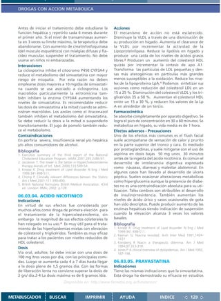 DROGAS CON ACCION METABOLICA



   Antes de iniciar el tratamiento debe estudiarse la                 Acciones
   función hepática y repetirlo cada 6 meses durante                  El mecanismo de acción no está esclarecido.
   el primer año. Si el nivel de transaminasas aumen-                 Disminuye la VLDL a través de una disminución de
   ta en 3 veces su límite máximo, la terapéutica debe                su producción en hígado. Aumenta el clearance de
   abandonarse. Con aumento de creatinfosfoquinasa                    la VLDL por incrementar la actividad de la
   (del músculo esquelético) con mialgias difusas y fla-              Lipoproteinlipasa. Reduce la lipólisis en hígado y
   cidez muscular, suspender el tratamiento. No debe                  produce una caída de los niveles de ácidos grasos
   usarse en niños ni embarazadas.                                    libres.3 Producen un aumento del colesterol HDL
   Interacciones                                                      quizás por incrementar la síntesis de apo A1.
   La ciclosporina inhibe el citocromo P450 CYP3A4 y                  Transforma las partículas de LDL pequeñas y den-
   reduce el metabolismo del simvastatina con mayor                   sas más aterogénicas en partículas más grandes
   riesgo de miopatía. Por esta razón no deben                        menos susceptibles a la oxidación. Reduce los nive-
   emplearse dosis mayores a 10 mg/día de simvastati-                 les de la lipoproteína LpA.1 Podemos sintetizar sus
   na cuando se usa asociado a ciclosporina. Los                      acciones como reducción del colesterol LDL en un
   macrólidos particularmente la eritromicina tam-                    15 a 25 %. Disminución del colesterol VLDL y los tri-
   bién inhiben la enzima CYP3A4 aumentando los                       glicéridos 35 a 50 %. Aumentan el colesterol HDL
   niveles de simvastatina. Es recomendable reducir                   entre un 15 a 30 %, y reducen los valores de la Lp
   las dosis de simvastatina a la mitad cuando se admi-               A en alrededor de un tercio.
   nistran macrólidos. Los azoles como el itraconazol                 Farmacocinética
   también inhiben el metabolismo del simvastatina.                   Se absorbe completamente por aparato digestivo. Se
   Se debe reducir la dosis a la mitad o suspenderlo                  logra el pico de concentración en 30 a 60 minutos. Se
   transitoriamente. El jugo de pomelo también redu-                  metaboliza en hígado, su vida media es de 1 hora.
   ce el metabolismo.                                                 Efectos adversos - Precauciones
   Contraindicaciones                                                 Uno de los efectos más comunes es el flush facial
   En porfiria severa, insuficiencia renal y/o hepática               suele acompañarse de sensación de calor y prurito
   y/o altos consumidores de alcohol.                                 en la parte superior del tronco y cara. Es mediado
   Bibliografía                                                       por prostaglandinas, y suele mitigarse con el uso de
   1. Executive summary of the third report of the National           aspirina en dosis bajas 50 mg unos 30 minutos
      Cholesterol Education Program. JAMA 2001;285:2486-97.           antes de la ingesta del ácido nicotínico. Es común el
   2. Jacobson T. The lower is the better in Hypercholesterolemia     desarrollo de intolerancia digestiva expresada
      therapy Annals of Int. Med. 2000;133:549-54.
                                                                      como náuseas, diarreas y malestar abdominal. En
   3. Knopp R. Drug treatment of Lipid dissorder N Eng J Med
      1999;341:498-511.                                               algunos casos han llevado al desarrollo de úlcera
   4. Chong P. Clinically relevant differences betwen the Statins     péptica. Suelen ocasionar alteraciones metabólicas
      Am J Med 2001;111:390-400.                                      como hiperglucemia aunque la presencia de diabe-
   5. British National Formulary. British Medical Association. 43rd
                                                                      tes no es una contraindicación absoluta para su uti-
      ed. London: BMA; 2002. p.128
                                                                      lización. Tales cambios son atribuibles al desarrollo
   06.03.04. ACIDO NICOTINICO                                         de insulinorresistencia. También aumentan los
   Indicaciones                                                       niveles de ácido úrico y casos ocasionales de gota
   En virtud de sus efectos fue considerada por                       han sido descriptos. Puede producir aumento de las
   muchos años como droga de primera elección para                    enzimas hepáticas siendo indicación de suspensión
   el tratamiento de la hipercolesterolemia, sin                      cuando la elevación alcanza 3 veces los valores
   embargo la magnitud de sus efectos colaterales la                  basales.
   han relegado en su uso.4 Es muy útil para el trata-                Bibliografía
   miento de las hiperlipidemias mixtas con elevación                 1. Knopp R. Drug treatment of Lipid dissorder. N Eng J Med
                                                                         1999;341:498-511.
   de colesterol y triglicéridos. También es muy eficaz
                                                                      2. Keenan G. Niacina revisited. Arch Inter Med 1991;1424-
   para tratar a los pacientes con niveles reducidos de                  1431
   HDL colesterol.                                                    3. Kreisberg R Niacin a therapeutic dilemma. Am J Med
                                                                         1994;97:313-318.
   Dosis                                                              4. Jones P. A clinical overview of dyslipidemias. Am J Med 1992;
   Vía oral, adultos: Se debe iniciar con una dosis de                   187-198.
   100 mg /tres veces por día, con las principales comi-
   das. Luego se aumenta cada 4 a 7 días hasta llegar                 06.03.05. PRAVASTATINA
   a la dosis plena de 1,5 gramos día. Con las formas                 Indicaciones
   de liberación lenta no conviene superar la dosis de                Tiene las mismas indicaciones que la simvastatina.
   2 grs/ día.2-4 La dosis máxima es de 6 gramos /día.                Esta droga ha demostrado su eficacia en estudios
                                   Disponible en: http://www.femeba.org.ar/fundacion/


METABUSCADOR             BUSCAR                    IMPRIMIR               AYUDA                        INDICE               129
 