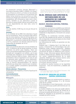 DROGAS CON ACCION METABOLICA



   de prevención primaria (estudio Woscops1) y                             mia. En: Hardman JG, Limbird LE, Goodman Gilman A, editors.
   secundaria (estudios CARE2 y LIPIDS3). Sin embar-                       Goodman and Gilman´s The pharmacological basis of thera-
                                                                           peutics. 10th ed. New York: McGraw-Hill; 2001.p. 971-1002
   go su eficacia es menor y el costo es mas elevado
   al simvastatina. Es ventajosa en los pacientes que
                                                                         06.04. DROGAS QUE AFECTAN EL
   deben tomar estatinas y se encuentran en trata-
   miento con drogas que interfieren con sistema de                             METABOLISMO DE LOS
   metabolismo del simvastatina tales como ciclos-                              HIDRATOS DE CARBONO
   porina. También es una alternativa cuando el
   paciente ha desarrollado efectos secundarios que
                                                                                (ANTIDIABETICOS)
   no son dependientes de clase tales como el                            06.04.01. INSULINAS (BOVINA, PORCINA,
   insomnio.
                                                                                 HUMANA)
   Dosis
                                                                         La insulina es una hormona anabólica que estimula
   Vía oral, adultos: 10-40 mg una vez por día por la
                                                                         la síntesis de glucógeno a partir de glucosa(gluco-
   noche.4
                                                                         genogénesis) de lípidos (lipogénesis) y de proteínas
   Acciones                                                              inhibiendo la degradación y formación de cuerpos
   Es un Inhibidor de la HMG CoA reductasa al igual                      cetónicos.
   que el simvastatina. Tiene una eficacia algo menor                    El individuo en condiciones normales produce
   que las otras estatinas. Dosis de 20 mg logran una                    entre 20 y 40 unidades día de insulina. La mitad de
   reducción de 17% de LDL- colesterol; 40 mg 23 % y                     ello corresponde a la secreción basal y la otra mitad
   80 mg 36 %. Aumenta los niveles de HDL colesterol                     en respuesta a las comidas.
   un 8 % y ocasionan una discreta reducción de los                      Las indicaciones de insulina en pacientes con dia-
   triglicéridos de alrededor de 10 %.1                                  betes son:1
   Farmacocinética                                                       Diabetes tipo 1. Diabetes tipo 2 con falta de res-
   Tiene una excelente absorción oral de alrededor de                    puesta a tratamiento no farmacológico más anti-
   98 %. A diferencia de las demás estatinas, no tiene                   diabéticos orales, diabetes gestacional , diabetes
   fenómeno de primer paso hepático. Tiene una                           con pancreatopatías, nefropatías o hepatopatiás
   unión a las proteínas plasmáticas de 50 %. Es meta-                   ,situaciones de estrés en diabéticos como trauma-
   bolizado por conjugación con sulfatos , por lo que                    tismos, cirugía, infecciones graves, desnutricióny/o
   las drogas que interfieren con el metabolismo del                     accidente cerebrovascular, diabetes que comienza
   sistema citocromo P450 no tienen efecto sobre la                      con cetosis independientemente de la edad
   pravastatina. Esto es importante en el caso en que                    ,pacientes diabéticos con síntomas severos como
   los pacientes estén recibiendo varios medicamen-                      pérdida de peso, debilidad y vómitos.
   tos. Es una droga hidrofílica , por lo que no atra-                   Las insulinas de diferencian por su origen en insuli-
   viesa la barrera hematoencefálica. En algunos                         na humana, porcina y bovina.
   pacientes que desarrollan insomnio por simvastati-                    Se prefiere la insulina humana en las siguientes
   na se puede emplear pravastatina aprovechando                         situaciones: inicio de tratamiento y diabetes del
   esta propiedad.5                                                      embarazo.
   Efectos adversos - Precauciones                                       Bibliografía
   Puede desarrollar hepatitis y miositis al igual que la                1. British National Formulary. British Medical Association. 43rd
   simvastatina.                                                            ed. London: BMA; 2002. p. 326-328.
   Contraindicaciones                                                    06.04.01.01. INSULINA DE ACCION
   Idem a la simvastatina.
                                                                                      RAPIDA (CRISTALINA)
   Bibliografía                                                          Indicaciones
   1. Shepherd J, Cobbe SM, Ford I, Isles CG, Lorimer AR, MacFarlane     Para los regímenes de mantenimiento se asocia a
      PW, et al. Prevention of coronary heart disease with pravastatin
      in men with hypercholesterolemia. West of Scotland Coronary        insulina NPH administrándose 15 a 30 minutos
      Prevention Study Group. N Engl J Med 1995; 333: 1301-7             antes de las comidas.
   2. Sacks FM, Pfeffer MA, Moye LA, Rouleau JL, Rutherford JD,          En la cetoacidosis y coma hiperosmolar es la única
      Cole TG, et al. The effect of pravastatin on coronary events       forma de insulina que puede administrarse por vía
      after myocardial infarction in patients with average choleste-
      rol levels. Cholesterol and Recurrent Events Trial investiga-      endovenosa.
      tors. N Engl J Med 1996; 335: 1001-9                               La insulina cristalina es la única que puede adminis-
   3. Tonkim A. Long term intervention with Pravastatin in               trarse en los sistemas de bomba de infusión.1Es la
      Ischaemic Disease. N Eng J Med 1998; 339: 1349-57
                                                                         única que se puede administrar por vías e.v. , i. m. o s.c.
   4. British National Formulary. British Medical Association. 43rd
      ed. London: BMA; 2002. p.128                                       Puede ser utilizada en los pacientes con diabetes
   5. Mhaley R. Drug therapy for hypercholesterolemic and dyslipe-       inestable de difícil control.
                                     Disponible en: http://www.femeba.org.ar/fundacion/


METABUSCADOR              BUSCAR                     IMPRIMIR                AYUDA                        INDICE               130
 
