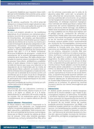 DROGAS CON ACCION METABOLICA



   En pacientes diabéticos que requieren dosis múlti-       son los síntomas ocasionados por la caída de la
   ples por enfermedades intercurrentes serias, posto-      glucemia sobre SNC como son la sensación de
   peratorios, infecciones, traumatismos serios y situa-    calor, dificultad de concentración, mareos, visión
   ciones de emergencia.                                    borrosa y pérdida del conocimiento. Un problema
   Dosis                                                    son las hipoglucemias nocturnas que pueden pasar
   Vía SC, adultos: usualmente, 10 a 20 Ul antes del        inadvertidas, sin embargo ocasionan hipergluce-
   desayuno ó a requerimiento según glucemia o glu-         mias matinales de rebote que llevan a falsas inter-
   cosuria. Vía IV en bolo o por goteo de acuerdo a la      pretaciones del control metabólico del paciente.
   hiperglucemia en cetoacidosis diabética.1,2              Esto se denomina efecto Somogyi. Los diabéticos
   Acciones                                                 deben tener brazaletes de identificación y se debe
   Se une a un receptor ubicado en las membranas            ser muy cuidadoso con los oficios que realizan por
   plasmáticas. Es un tetrámero con estructura gluco-       el peligro para la conducción de vehículos o
   proteica. La unión de la insulina activa la actividad    maquinarias. Puede haber reacciones alérgicas a la
   de tirosinquinasa del receptor, que desencadena          insulina. Son menos frecuentes actualmete debido
   una serie de eventos intracelulares que son respon-      al uso de insulinas purificadas y/o las insulinas
   sables de los efectos de la insulina. La insulina pro-   humanas, aunque pueden ocurrir ocasionalmente
   mueve el transporte de glucosa sanguínea al com-         por formación de microagregados, contaminantes
   partimento intracelular fundamentalmente en              o sensibilidad a los componentes empleados para
   músculo, hígado y tejido adiposo a través de incre-      estabilizar la fórmula como zinc, fenol, etc. Las
   mentar la actividad de proteínas de transporte de        reacciones son mediadas por IgE y pueden ser loca-
   glucosa tipo glut 1 a 5 al medio intracelular.           les con eritema, induración y prurito. Más rara-
   Promueve el depósito de glucógeno a través de la         mente pueden ser sistémicas con edema angioneu-
   estimulación de la enzima glucogenosintetasa e           rótico, anafilaxia o urticaria generalizada. Se debe
   inhibición de la fosforilasa. Por estos efectos com-     dosar IgE específica si existen dudas respecto al
   binados la insulina reduce la producción hepática        diagnóstico. Se debe cambiar la insulina bovina o
   de glucosa. Tiene efecto antilipolítico y anabólico.     porcina por insulina humana si la alergia se desa-
   Sobre el tejido adiposo inhibe la lipasa hormono-        rrolla. La lipodistrofia puede aparecer con el trata-
   sensible de manera que causa una reducción en la         miento crónico. Puede adoptar una forma atrófica
   degradación de los triglicéridos yde los niveles de      del tejido celular subcutáneo o una forma hiper-
   ácidos grasos libres y glicerol. La insulina tiene un    trófica. La absorción de la insulina puede ser errá-
   efecto inhibidor de la cetogénesis a través de la dis-   tica ocasionando fluctuaciones en la glucemia
   minución de la actividad de la enzima carnitin acil      cuando inyectamos la insulina en las zonas distró-
   transferasa que es el paso inicial de la cetogénesis     ficas. La lipodistrofia puede aparecer también con
   dentro de la mitocondria. También ejerce un efec-        insulinas humanas. A veces se desarrollan transito-
   to estimulante de la lipoproteinlipasa en los endo-      riamente edemas por la administración de insuli-
   telios vasculares.1                                      na. Puede haber trastornos en la acomodación por
   Pequeñas cantidades de insulina circulante son sufi-     cambios en el cristalino. En general las insulinas
   cientes para evitar la cetogénesis.                      humana y porcina son menos inmunogénicas que
   Farmacocinética                                          la bovina.
   Administrada por vía subcutánea comienza a               Interacciones
   actuar en 30 a 60 minutos, alcanza el pico en 2 a 4      El alcohol puede aumentar el efecto hipogluce-
   horas y se agota su efecto en 6 a 8 horas.               miante de la insulina debido a que inhibe la glu-
   Habitualmente se administra 30 minutos antes de          coneogénesis hepática. La adrenalina, furosemida
   las comidas. Por vía endovenosa ejerce su efecto         y diuréticos tiazídicos son hiperglucemiantes, por
   inmediatamente, con un máximo efecto en 20 a 30          lo que aumentan los requerimientos de insulina. El
   minutos.                                                 cloramfenicol, tetraciclinas y salicilatos aumentan
   Efectos adversos - Precauciones                          la duración de los niveles séricos de insulina,
   El efecto adverso más común e importante es la           pudiendo provocar hipoglucemia. Los IMAO y los
   hipoglucemia. Los pacientes con hipoglucemia             anabólicos pueden potenciar los efectos hipoglu-
   refieren inicialmente palpitaciones, temblor, ansie-     cémicos. Los betabloqueantes pueden enmascarar
   dad, sudoración y parestesias. Estos síntomas deri-      las hipoglucemias e impedir la respuesta a las mis-
   van de la actividad de las hormonas contrarregula-       mas.. Las hormonas de actividad opuesta a la insu-
   torias que se liberan cuando los valores de gluce-       lina son: glucocorticoides, hormona de crecimien-
   mia se reducen. Entre ellas tenemos glucagón,            to, adrenalina, estrógenos, progestágenos y gluca-
   catecolaminas, cortisol y somatotrofina. Más serios      gón.
                              Disponible en: http://www.femeba.org.ar/fundacion/


METABUSCADOR         BUSCAR                IMPRIMIR            AYUDA                   INDICE            131
 