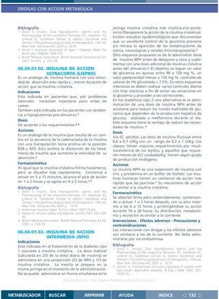 DROGAS CON ACCION METABOLICA



   Bibliografía                                                        jeringa insulina cristalina más insulina-zinc-prota-
   1. Davis S. Insulin, Oral Hypoglycemic agents and the               mina (Desaparece la acción de la insulina cristalina).
      Pharmacology of the endocrine Pancreas En: Hardman JG,
                                                                       Existen estudios epidemiológicos que documentan
      Limbird LE, Goodman Gilman A, editors. Goodman and
      Gilman´s The pharmacological basis of therapeutics. 10th ed.     que un excelente control de la glucemia previene
      New York: McGraw-Hill; 2001.p. 1679.                             y/o retrasa la aparición de las complicaciones de
   2. Hirsch I. Intensive treatment of type 1 Diabetes Med Clin        retina, neuroógicas y renales (microangiopatía).2
      North Am 1998;82: 689-720                                        Otro esquema propuesto es de le administrar dosis
   3. British Medical Association. British National Formulary 42 ed.
      2001. Insulins, p. 322-28.                                       de insulina NPH antes de desayuno y cena y suple-
                                                                       mentar con una dosis adicional de insulina cristalina
   06.04.01.02. INSULINA DE ACCION                                     antes del almuerzo.1 El objetivo es lograr un valor
                ULTRACORTA (LISPRO)                                    de glucemia en ayunas entre 90 a 120 mg %, un
   Es un análogo de insulina humana con una veloci-                    valor postprandial menor a 150 mg %, controles de
   dad de absorción más rápida y , menor duración de                   valores de Hb glicosilada < 7,5%. En estos esquemas
   acción que la insulina cristalina.                                  intensivos se deben realizar varios controles diarios
   Indicaciones                                                        con tiras reactivas a fin de evitar las variaciones en
   Está indicada en pacientes que, por problemas                       la glucemia y proceder a las correcciones.
   laborales necesitan inyectarse poco antes de                        En los diabéticos tipo 2 una alternativa es la admi-
   comer.                                                              nistración de una dosis de insulina NPH antes de
   También está indicada en los pacientes con tenden-                  acostarse para reducir los niveles matinales de glu-
   cia a hipoglucemias pre-almuerzo.1                                  cemia que dependen de la producción hepática de
                                                                       glucosa, asociada a metformina durante el día.
   Dosis
                                                                       Este esquema tiene la ventaja de reducir las necesi-
   De acuerdo a los requerimientos.3,4
                                                                       dades de insulina. 3
   Acciones
                                                                       Dosis
   Es un análogo de la insulina que resulta de un cam-
                                                                       Vía SC, adultos: Las dosis de insulina fluctúan entre
   bio en la secuencia de la cadena beta de la insulina
                                                                       0,6 a 0,7 U/Kg con un rango de 0,2 a 1 U/Kg. Los
   con una transposición lisina prolina en la posición
                                                                       obesos tienen mayores requerimientos por insuli-
   B28 y B29. Esto acelera la disolución de los hexá-                  noresitencia de los tejidos, y aquellos que requie-
   meros de insulina que aumenta la velocidad de su                    ren menos de 0,5 unidades/kg tienen algún grado
   absorción.2                                                         de producción endógena.
   Farmacocinética                                                     Acciones
   Al igual que la insulina cristalina forma hexámeros,                La insulina NPH es una suspensión de insulina con
   pero se disuelve más rápidamente. Comienza a                        zinc y protamina en un buffer de fosfato. Las insu-
   actuar en 5 a 15 minutos, alcanza el pico de acción                 linas humanas tienen un comienzo de acción más
   en 1 a 2 horas y se agota en 4 a 5 horas.1,2                        rápido que las porcinas.1 Su mecanismo de acción
   Bibliografía                                                        es similar a la insulina cristalina.
   1. Davis S. Insulin, Oral Hypoglycemic agents and the               Farmacocinética
      Pharmacology of the endocrine Pancreas. En: Hardman JG,
      Limbird LE, Goodman Gilman A, editors. Goodman and               Se absorbe lenta pero sostenidamente, comenzan-
      Gilman´s The pharmacological basis of therapeutics. 10th ed.     do a actuar 1 a 2 horas después, con su pico máxi-
      New York: McGraw-Hill; 2001.p. 1679.                             mo a las 6 a 12 horas y prolongándose su acción
   2. Hollerman Insulina Lispro. N Eng J Med 1997176-83                durante 16 a 20 horas. Su distribución, metabolis-
   3. Owens D. Insulins today and beyond. Lancet 2001;358:739-
      45.                                                              mo y excreción es similar a la corriente.
   4. British Medical Association. British National Formulary 43 ed.   Interacciones - Efectos adversos - Precauciones y
      2002. p. 328-29.                                                 contraindicaciones
                                                                       Las interacciones con drogas y los efectos adversos
   06.04.01.03. INSULINA DE ACCION
                                                                       son similares a los de la corriente. No debe admi-
                INTERMEDIA (NPH)                                       nistrarse por vía endovenosa.
   Indicaciones
   Está indicada en el tratamiento de la diabetes tipo                 Bibliografía
                                                                       1. Davis S. Insulin, Oral Hypoglycemic agents and the
   1 asociada a insulina cristalina. . La dosis matinal                   Pharmacology of the endocrine Pancreas. En: Hardman JG,
   (calculada en 2/3 de la dosis diaria de insulina) se                   Limbird LE, Goodman Gilman A, editors. Goodman and
   administra en una proporción 2/3 de NPH y 1/3 de                       Gilman´s The pharmacological basis of therapeutics. 10th ed.
   insulina cristalina. La mezcla se prepara en la                        New York: McGraw-Hill; 2001.p. 1679.
                                                                       2. Jarvine H. Comparisson of Insulina regimens in patiens with
   misma jeringa en el momento de la administración.                      non insulin dependent diabetes. N Eng J Med 1992; 327:
   No se puede administrar en forma simultánea en la                      1426-33.
                                    Disponible en: http://www.femeba.org.ar/fundacion/


METABUSCADOR             BUSCAR                    IMPRIMIR                AYUDA                       INDICE               132
 