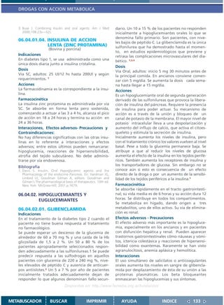DROGAS CON ACCION METABOLICA



   3. Buse J. Combining Insulin and oral agents. Am J Med            dario. Un 10 a 15 % de los pacientes no responden
      2000;108:23s—32s.                                              inicialmente a hipoglucemiantes orales lo que se
                                                                     denomina fallo primario. Son pacientes, con nive-
   06.04.01.04. INSULINA DE ACCION
                                                                     les bajos de péptido C. La glibenclamida es la única
                LENTA (ZINC PROTAMINA)                               sulfonilurea que ha demostrado hasta el momen-
                        (Bovina y porcina)
                                                                     to, en estudios epidemiológicos que previene y
   Indicaciones                                                      retrasa las complicaciones microvasculares del dia-
   En diabetes tipo 1, se usa administrada como una                  bético. 1,3,4
   única dosis diaria junto a insulina cristalina.
                                                                     Dosis
   Dosis                                                             Vía Oral, adultos: inicio 5 mg 30 minutos antes de
   Vía SC, adultos: 25 Ul/12 hs hasta 200Ul y según                  la principal comida. En ancianos conviene comen-
   requerimientos. 1                                                 zar con 5 mg/día. Se aumenta la dosis cada sema-
   Acciones                                                          na hasta llegar a 15 mg/día.
   La farmacodinamia es la correspondiente a la insu-                Acciones
   lina.                                                             Es un hipoglucemiante oral de segunda generación
   Farmacocinética                                                   derivado de las sulfonilureas que provoca la libera-
   La insulina zinc protamina es administrada por vía                ción de insulina del páncreas. Requiere la presencia
   SC. Se absorbe en forma lenta pero sostenida,                     de insulina para poder actuar. Su mecanismo de
   comenzando a actuar a las 3 a 4 hs, alcanza el pico               acción es a través de la unión y bloqueo de un
   de acción en 18 a 24 horas y termina su acción en                 canal de potasio de la membrana. El mayor nivel de
   24 a 36 horas.                                                    potasio intracelular lleva a una despolarización y
   Interacciones, Efectos adversos- Precauciones y                   aumento del influjo de calcio, que activa el citoes-
   Contraindicaciones:                                               queleto y estimula la secreción de insulina.
   No hay diferencias significativas con las otras insu-             Inicialmente aumenta los niveles de insulina, pero
   linas en lo referente a interacciones y efectos                   con el tratamiento crónico los valores vuelven al nivel
   adversos; entre estos últimos pueden remarcarse:                  basal. Pese a todo la glucemia permanece baja. Se
   hipoglucemia, reacciones de hipersensibilidad,                    atribuye a que al reducir los niveles de glucosa
   atrofia del tejido subcutáneo. No debe adminis-                   aumenta el efecto de la insulina en los tejidos perifé-
   trarse por vía endovenosa.                                        ricos. También aumenta los receptores de insulina y
   Bibliografía                                                      los transportadores de glucosa. Sin embargo no se
   1. Davis S. Insulin, Oral Hypoglycemic agents and the             conoce aún si esto es consecuencia de un efecto
      Pharmacology of the endocrine Pancreas. En: Hardman JG,        directo de la droga o por un aumento de la sensibi-
      Limbird LE, Goodman Gilman A, editors. Goodman and             lidad de los tejidos periféricos a la insulina.1
      Gilman´s The pharmacological basis of therapeutics. 10th ed.
      New York: McGraw-Hill; 2001.p.1679.                            Farmacocinética
                                                                     Se absorbe rápidamente en el tracto gastrointesti-
   06.04.02. HIPOGLUCEMIANTES Y                                      nal; su vida media es de 6 horas y su acción dura 12
             EUGLUCEMIANTES                                          horas. Se distribuye en todos los compartimentos.
                                                                     Se metaboliza en hígado, dando origen a tres
   06.04.02.01. GLIBENCLAMIDA                                        metabolitos, uno de ellos activo. Su vía de elimina-
   Indicaciones                                                      ción es renal.
   En el tratamiento de la diabetes tipo 2 cuando el                 Efectos adversos - Precauciones
   paciente no tiene buena respuesta al tratamiento                  El efecto adverso más importante es la hipogluce-
   no farmacológico.                                                 mia, especialmente en los ancianos y en pacientes
   Se puede esperar un descenso de la glucemia de                    con disfunción hepática y renal. Pueden aparecer
   alrededor de 60 a 70 mg % y una caída de la Hb                    trastornos gastrointestinales cómo náuseas y vómi-
   glicosilada de 1,5 a 2 %. Un 50 a 80 % de los                     tos, ictericia colestásica y reacciones de hipersensi-
   pacientes apropiadamente seleccionados respon-                    bilidad como exantemas. Raramente se han visto
   den adecuadamente a las sulfonilureas.1 Se puede                  agranulocitosis, anemia aplásica y hemolítica.
   predecir respuesta a las sulfodrogas en aquellos                  Interacciones
   pacientes con glucemia de 220 a 240 mg %, nive-                   El uso simultáneo de salicilatos o anticoagulantes
   les elevados de péptido C y ausencia de anticuer-                 orales aumenta los niveles en sangre de glibencla-
   pos antiislotes.2 Un 5 a 7 % por año de pacientes                 mida por desplazamiento de ésta de su unión a las
   inicialmente tratados adecuadamente dejan de                      proteínas plasmáticas. Los beta bloqueantes
   responder lo que algunos denominan fallo secun-                   enmascaran las hipoglucemias y sus síntomas.
                                   Disponible en: http://www.femeba.org.ar/fundacion/


METABUSCADOR            BUSCAR                    IMPRIMIR              AYUDA                    INDICE             133
 