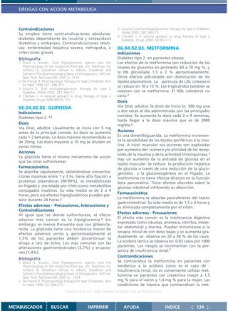 DROGAS CON ACCION METABOLICA



   Contraindicaciones                                                3. Inzuchi S.Oral antihyperglucemic therapy for type 2 Diabetes.
   Su empleo tiene contraindicaciones absolutas:                        JAMA 2002; 287:360-73.
                                                                     4. Chedale J. A rational aproach to drug therapy of type 2
   diabetes dependiente de insulina y cetoacidosis                      Diabetes. Drugs 2000; 60:95-113
   diabética y embarazo. Contraindicaciones relati-
   vas: enfermedad hepática severa, nefropatía, e                    06.04.02.03. METFORMINA
   infecciones graves.                                               Indicaciones
   Bibliografía                                                      Diabetes tipo 2 en pacientes obesos.
   1. Davis S. Insulin, Oral Hypoglycemic agents and the             Los efectos de la metformina son reducción de los
      Pharmacology of the endocrine Pancreas. En: Hardman JG,        niveles de glucemia en promedio 60 a 70 mg %, y
      Limbird LE, Goodman Gilman A, editors. Goodman and
      Gilman´s The pharmacological basis of therapeutics. 10th ed.   la Hb glicosilada 1,5 a 2 % aproximadamente.
      New York: McGraw-Hill; 2001.p. 1679.                           Otros efectos adicionales son disminución de los
   2. De Fronzo R. Pharmacologic therapy for type 2 Diabetes Ann     lípidos plasmáticos. La partícula de LDL colesterol
      Int Med 1999;131: 296-315.                                     se reduce en 10 a 15 %. Los triglicéridos también se
   3. Inzuchi S. Oral antihyperglucemic therapy for type 2
      Diabetes. JAMA 2002; 287:360-73.                               reducen con la metformina. El HDL colesterol no
   4. Chedale J. A rational aproach to drug therapy of type 2        varía.1
      Diabetes Drugs 2000;60:95-113.
                                                                     Dosis
   06.04.02.02. GLIPIZIDA                                            Vía Oral, adultos: la dosis de inicio es 500 mg una
                                                                     o dos veces al día administrada con las principales
   Indicaciones
                                                                     comidas. Se aumenta la dosis cada 2 a 4 semanas,
   Diabetes tipo 2. 1,2
                                                                     hasta llegar a la dosis máxima que es de 2000
   Dosis                                                             mg/día.2
   Vía Oral, adultos: Usualmente se inicia con 5 mg
   antes de la principal comida. La dosis se aumenta                 Acciones
   cada 1-2 semanas. La dosis máxima recomendada es                  Es una dimetilbiguanida. La metformina incremen-
   de 20mg. Las dosis mayores a 10 mg se dividen en                  ta la sensibilidad de los tejidos periféricos a la insu-
   varias tomas.                                                     lina. A nivel muscular sus acciones son explicadas
                                                                     por aumento del número y/o afinidad de los recep-
   Acciones
                                                                     tores de la insulina y de la actividad tirosinquinasa.1
   La glipizida tiene el mismo mecanismo de acción
                                                                     Hay un aumento de la entrada de glucosa en el
   que las otras sulfonilureas
                                                                     tejido muscular. Se reduce la producción hepática
   Farmacocinética                                                   de glucosa a través de una reducción de la gluco-
   Se absorbe rápidamente, obteniéndose concentra-                   genólisis y la gluconeogénesis en el hígado. La
   ciones máximas entre 1 y 3 hs, tiene alta fijación a              metformina no tiene efectos directos en la función
   proteínas plasmáticas (98-99%), es metabolizada                   beta pancreática. Tiene efectos discretos sobre la
   en hígado y excretada por riñón como metabolitos                  glucosa intestinal inhibiendo su absorción.
   conjugados inactivos. Su vida media es de 2 a 4
                                                                     Farmacocinética
   horas, pero sus efectos hipoglucémicos pueden per-
                                                                     La metformina se absorbe parcialmente del tracto
   sistir durante 24 horas.3
                                                                     gastrointestinal. Su vida media es de 1,5 a 3 horas y
   Efectos adversos – Precauciones, Interacciones y                  es eliminada completamente por el riñón.
   Contraindicaciones
                                                                     Efectos adversos - Precauciones
   Al igual que las demás sulfonilureas, el efecto
                                                                     El efecto más común es la intolerancia digestiva
   adverso más común es la hipoglucemia.4 Sin
                                                                     expresada como náuseas, anorexia, vómitos, males-
   embargo, es menos frecuente que con glibencla-
                                                                     tar abdominal y diarrea. Pueden minimizarse si la
   mida. La glipizida tiene una incidencia menor de
                                                                     terapia inicial es con dosis bajas y se aumenta gra-
   efectos adversos serios y aproximadamente el
   1,5% de los pacientes deben discontinuar la                       dualmente. se observa en 20 a 30 % de los casos.
   droga a raíz de éstos. Los más comunes son las                    La acidosis láctica se observa en 0,03 casos por 1000
   alteraciones gastrointestinales (3,7%) y erupcio-                 pacientes. Los riesgos se incrementan con la pre-
   nes (1,4%).                                                       sencia de insuficiencia renal.3
                                                                     Contraindicaciones
   Bibliografía
   1. Davis S. Insulin, Oral Hypoglycemic agents and the             Se contraindica la metformina en pacientes con
      Pharmacology of the endocrine Pancreas. En: Hardman JG,        tendencia a la acidosis como es el caso de :
      Limbird LE, Goodman Gilman A, editors. Goodman and             Insuficiencia renal, no es conveniente utilizar met-
      Gilman´s The pharmacological basis of therapeutics. 10th ed.   formina en pacientes con creatinina mayor a 1,5
      New York: McGraw-Hill; 2001.p. 1679.
   2. De Fronzo R. Pharmacologic therapy for type 2 Diabetes. Ann    mg % para el varón y 1,4 mg % para la mujer. Las
      Int Med 1999;131:296-315.                                      condiciones de hipoxia que contraindican la met-
                                   Disponible en: http://www.femeba.org.ar/fundacion/


METABUSCADOR            BUSCAR                    IMPRIMIR               AYUDA                        INDICE               134
 
