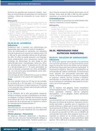 DROGAS CON ACCION METABOLICA



   formina son aquellas que ocasionan colapso, tam-                  ducir Diarrea aunque los efectos disminuyen con el
   bién se contraindican en pacientes con insuficiencia              tiempo. Dosis altas de 200 a 300 mg /día pueden
   cardíaca, infarto de miocardio en curso, shock o                  ocasionar un aumento de las transaminasas.4
   sepsis.4                                                          Contraindicaciones
   Bibliografía                                                      Se contraindica en pacientes con enfermedad infla-
   1. Effect of intensive blood glucose control with metformin on    matoria intestinal o cirrosis hepática.
      complications of type 2 diabetes (UKPDS 34) Lancet
      1998;352:854-65                                                Bibliografía
   2. Luna B Oral agents in the management of type 2 Diabetes        1. Chiason R. The efficacy of acarbose in type 2 Diabetes Ann
      Am Fam Pract 2001;63:1747-56.                                     Int Med 1994;121:928-35.
   3. De Fronzo R. Pharmacologic therapy for type 2 Diabetes Ann
                                                                     2. Catalan V. Predictors of persistence of Use of Antidiabetic
      Int Med 1999;131: 296-315.
   4. Davis S. Insulin, Oral Hypoglycemic agents and the                Acarbose. Arch Int Med 2001;161:1106-1114.
      Pharmacology of the endocrine Pancreas. En: Hardman JG,        3. De Fronzo R. Pharmacologic therapy for type 2 Diabetes
      Limbird LE, Goodman Gilman A, editors. Goodman and                Ann Int Med. 1999; 131: 296-315.
      Gilman´s The pharmacological basis of therapeutics. 10th ed.   4. Davis S. Insulin, Oral Hypoglycemic agents and the
      New York: McGraw-Hill; 2001.p. 1679.
                                                                        Pharmacology of the endocrine Pancreas. En: Hardman JG,
   06.04.02.04. ACARBOSA                                                Limbird LE, Goodman Gilman A, editors. Goodman and
   Indicaciones                                                         Gilman´s The pharmacological basis of therapeutics. 10th ed.
   Diabéticos tipo 2 tratados con sulfonilureas y/o                     New York: McGraw-Hill; 2001.p. 1679.
   biguanidas, para mejorar el control metabólico.
   Inicio de tratamiento en pacientes con elevación                  06.05. PREPARADOS PARA
   leve de la glucemia en ayunas con valores entre 110                      NUTRICION PARENTERAL
   a 140 mg %, pero elevados valores de Hb glicosila-
   da >8%. En ellos se puede presumir una hiperglu-                  06.05.01. SOLUCION DE AMINOACIDOS
   cemia postprandial como mecanismo causal.3 Sin                    Indicaciones
   embargo las desventajas de esta droga es que                      Se utiliza para aportar aminoácidos a los pacientes
   administrada como monoterapia tiene una efica-                    con nutrición parenteral. Los requerimientos varían
   cia discreta para reducir la glucemia ( 25 a 30 mg                según la situación clínica (ver Dosis). Se han diseña-
   % y Hb glicosilada 0,7 a 1 % como promedio). Su                   do fórmulas especiales para distintas patologías: 1)
   costo es elevado comparado con otros antidiabéti-                 insuficiencia hepática: solución con predominio de
   cos vía oral como para recomendarlo como alter-                   aminoácidos de cadena ramificada; 2) insuficiencia
   nativa de primera línea.                                          renal: solución con aminoácidos esenciales sola-
   Una ventaja de este medicamento es que no afecta                  mente; 3) fórmula pediátrica: solución enriquecida
   el peso corporal ni los valores de triglicéridos.                 en arginina, cisteína, taurina, tirosina e histidina,
   Dosis                                                             aminoácidos no esenciales en el adulto, pero que
   Vía oral, adultos: Inicio con 25 mg con las comidas.              no se sintetizan en cantidades adecuadas en el neo-
   Se aumenta de a 25 mg cada 2 a 4 semanas para                     nato y en el niño pequeño.
   mejorar la tolerancia. La dosis máxima es 75 mg dos               Dosis
   o tres veces por día, siempre administrado antes de               Vía IV, Adultos: 0,8 g/kg/día. Estrés metabólico
   las principales comidas                                           (enfermedad/trauma): 1-1,5 g/kg/día. Insuficiencia
   Acciones                                                          renal aguda(sin diálisis): 0,8-1,0 g/kg/día.
   Es un inhibidor de la alfa glucosidasa intestinal.                Hemodiálisis: 1,2-1,4 g(kg/día. Diálisis peritoneal:
   Inhibe la maltasa, sucrasa e isomaltasa en el intesti-            1,3-1,5 g/kg/día.1
   no delgado. El efecto Inhibidor de la lactasa es más              Acciones
   leve (menor del 10 %). Por este mecanismo retarda                 Los aminoácidos son los constituyentes indispensa-
   la absorción de la glucosa por el intestino y reduce              bles para la síntesis de proteínas. Llamamos amino-
   las hiperglucemias postprandiales.1,2                             ácidos esenciales a aquellos que el organismo no
   Farmacocinética                                                   puede sintetizar y deben por lo tanto obtenerse de
   Administrada por vía oral ejerce sus efectos a nivel              las proteínas de la dieta. En los pacientes alimenta-
   local sobre la mucosa intestinal con una absorción                dos por vía parenteral los aminoácidos se aportan
   mínima.                                                           en solución acuosa del 5 al 10%, con un 50-60% de
   Efectos adversos – Precauciones                                   aminoácidos esenciales. Para asegurar que los ami-
   Se observan distensión abdominal y flatulencia                    noácidos se utilicen en la síntesis proteica y no
   como los más comunes frecuentemente obligan a                     como fuente de energía, el plan parenteral debe
   interrupción del tratamiento. También puede pro-                  aportar 150 a 200 kcal no proteicas (lípidos y dex-
                                   Disponible en: http://www.femeba.org.ar/fundacion/


METABUSCADOR            BUSCAR                    IMPRIMIR               AYUDA                       INDICE               135
 