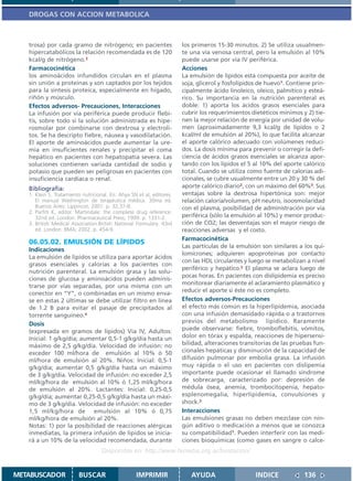 DROGAS CON ACCION METABOLICA



   trosa) por cada gramo de nitrógeno; en pacientes                    los primeros 15-30 minutos. 2) Se utiliza usualmen-
   hipercatabólicos la relación recomendada es de 120                  te una vía venosa central, pero la emulsión al 10%
   kcal/g de nitrógeno.2                                               puede usarse por vía IV periférica.
   Farmacocinética                                                     Acciones
   los aminoácidos infundidos circulan en el plasma                    La emulsión de lípidos está compuesta por aceite de
   sin unión a proteínas y son captados por los tejidos                soja, glicerol y fosfolípidos de huevo1. Contiene prin-
   para la síntesis proteica, especialmente en hígado,                 cipalmente ácido linoleico, oleico, palmítico y esteá-
   riñón y músculo.                                                    rico. Su importancia en la nutrición parenteral es
   Efectos adversos- Precauciones, Interacciones                       doble: 1) aporta los ácidos grasos esenciales para
   La infusión por vía periférica puede producir flebi-                cubrir los requerimientos dietéticos mínimos y 2) tie-
   tis, sobre todo si la solución administrada es hipe-                nen la mejor relación de energía por unidad de volu-
   rosmolar por combinarse con dextrosa y electroli-                   men (aproximadamente 9,3 kcal/g de lípidos o 2
   tos. Se ha descripto fiebre, náusea y vasodilatación.               kcal/ml de emulsión al 20%), lo que facilita alcanzar
   El aporte de aminoácidos puede aumentar la ure-                     el aporte calórico adecuado con volúmenes reduci-
   mia en insuficientes renales y precipitar el coma                   dos. La dosis mínima para prevenir o corregir la defi-
   hepático en pacientes con hepatopatía severa. Las                   ciencia de ácidos grasos esenciales se alcanza apor-
   soluciones contienen variada cantidad de sodio y                    tando con los lípidos el 5 al 10% del aporte calórico
   potasio que pueden ser peligrosas en pacientes con                  total. Cuando se utiliza como fuente de calorías adi-
   insuficiencia cardíaca o renal.                                     cionales, se cubre usualmente entre un 20 y 30 % del
   Bibliografía:                                                       aporte calórico diario2, con un máximo del 60%3. Sus
   1. Klein S. Tratamiento nutricional. En: Ahya SN et al, editores.   ventajas sobre la dextrosa hipertónica son: mejor
      El manual Washington de terapéutica médica. 30ma ed.             relación caloría/volumen, pH neutro, isoosmolaridad
      Buenos Aires: Lippincot; 2001. p. 32,37-8.                       con el plasma, posibilidad de administración por vía
   2. Parfitt K, editor. Martindale: the complete drug reference.
      32nd ed. London: Pharmaceutical Press; 1999. p. 1331-2.          periférica (sólo la emulsión al 10%) y menor produc-
   3. British Medical Association.British National Formulary. 43rd     ción de CO2; las desventajas son el mayor riesgo de
      ed. London: BMA; 2002. p. 454-9.                                 reacciones adversas y el costo.
                                                                       Farmacocinética
   06.05.02. EMULSIÓN DE LÍPIDOS
                                                                       Las partículas de la emulsión son similares a los qui-
   Indicaciones
                                                                       lomicrones; adquieren apoproteínas por contacto
   La emulsión de lípidos se utiliza para aportar ácidos
                                                                       con las HDL circulantes y luego se metabolizan a nivel
   grasos esenciales y calorías a los pacientes con
                                                                       periférico y hepático.2 El plasma se aclara luego de
   nutrición parenteral. La emulsión grasa y las solu-
                                                                       pocas horas. En pacientes con dislipidemia es preciso
   ciones de glucosa y aminoácidos pueden adminis-
                                                                       monitorear diariamente el aclaramiento plasmático y
   trarse por vías separadas, por una misma con un
                                                                       reducir el aporte si éste no es completo.
   conector en “Y”, o combinadas en un mismo enva-
   se en estas 2 últimas se debe utilizar filtro en línea              Efectos adversos-Precauciones
   de 1.2 B para evitar el pasaje de precipitados al                   el efecto más común es la hiperlipidemia, asociada
   torrente sanguíneo.4                                                con una infusión demasidado rápida o a trastornos
   Dosis                                                               previos del metabolismo lípidico. Raramente
   (expresada en gramos de lípidos) Vía IV, Adultos:                   puede observarse: fiebre, tromboflebitis, vómitos,
   Inicial: 1 g/kg/día; aumentar 0,5-1 g/kg/día hasta un               dolor en tórax y espalda, reacciones de hipersensi-
   máximo de 2,5 g/kg/día. Velocidad de infusión: no                   bilidad, alteraciones transitorias de las pruebas fun-
   exceder 100 ml/hora de emulsión al 10% ó 50                         cionales hepáticas y disminución de la capacidad de
   ml/hora de emulsión al 20%. Niños: Inicial: 0,5-1                   difusión pulmonar por embolia grasa. La infusión
   g/kg/día; aumentar 0,5 g/kg/día hasta un máximo                     muy rápida o el uso en pacientes con dislipemia
   de 3 g/kg/día. Velocidad de infusión: no exceder 2,5                importante puede ocasionar el llamado síndrome
   ml/kg/hora de emulsión al 10% ó 1,25 ml/kg/hora                     de sobrecarga, caracterizado por: depresión de
   de emulsión al 20%. Lactantes: Inicial: 0,25-0,5                    médula ósea, anemia, trombocitopenia, hepato-
   g/kg/día; aumentar 0,25-0,5 g/kg/día hasta un máxi-                 esplenomegalia, hiperlipidemia, convulsiones y
   mo de 3 g/kg/día. Velocidad de infusión: no exceder                 shock.3
   1,5 ml/kg/hora de emulsión al 10% ó 0,75                            Interacciones
   ml/kg/hora de emulsión al 20%.                                      Las emulsiones grasas no deben mezclase con nin-
   Notas: 1) por la posibilidad de reacciones alérgicas                gún aditivo o medicación a menos que se conozca
   inmediatas, la primera infusión de lípidos se inicia-               su compatibilidad1. Pueden interferir con las medi-
   rá a un 10% de la velocidad recomendada, durante                    ciones bioquímicas (como gases en sangre o calce-
                                    Disponible en: http://www.femeba.org.ar/fundacion/


METABUSCADOR             BUSCAR                    IMPRIMIR               AYUDA                    INDICE             136
 