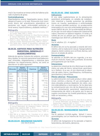 DROGAS CON ACCION METABOLICA



   mia) si las muestras se toman antes de haberse acla-                06.05.03.02. ZINC SULFATO
   rado el plasma de grasa.                                            Indicaciones
   Contraindicaciones                                                  El zinc debe suplementarse en la alimentación
   Hiperlipidemia severa; hepatopatía severa; shock;                   parenteral prolongada, en estados de malabsor-
   alergia al huevo o a la soja. Precaución (con moni-                 ción intestinal y cuando aumentan las pérdidas
   toreo diario del aclaramiento plasmático) en                        (como en trauma, quemaduras o enfermedades
   pacientes con: sepsis, enfermedad pulmonar o                        con excesiva pérdida proteica). La acrodermatitis
   renal severa, hipertiroidismo y diabetes mellitus.3                 enteropática es una rara enfermedad genética con
   Bibliografía                                                        severo déficit de zinc. En la enfermedad de Wilson,
   1. British Medical Association.British National Formulary. 43rd     el zinc por vía oral reduce la absorción intestinal de
      ed. London: BMA; 2002. p. 454-9.                                 cobre y favorece un balance negativo. El óxido y el
   2. Klein S. Tratamiento nutricional. En: Ahya SN et al, editores.   sulfato de zinc se utilizan por vía externa en der-
      El manual Washington de terapéutica médica. 30ma ed.
      Buenos Aires: Lippincot; 2001. p. 37-8.                          matología (ver 20.01.01 y 20.04.01.02).1,2
   3. Parfitt K, editor. Martindale: the complete drug reference.      Dosis
      32nd ed. London: Pharmaceutical Press; 1999. p. 1355-6.          Vía IV, adultos: 2,5 – 4 mg/día.1
   4. FDA Safety Alert: Hazards of precipitation associated with
      parenteral nutrition. Am J Hosp Pharm 1994; 51: 1427-8.          Acciones
                                                                       El déficit de zinc se ha asociado a retardo del creci-
   06.05.03. ADITIVOS PARA NUTRICIÓN                                   miento y de la maduración sexual, hipogonadismo,
             PARENTERAL (MINERALES Y                                   alopecia, lesión cutánea acro-orificial, diarrea, cam-
             OLIGOELEMENTOS)                                           bios en el estado de alerta.
   Además de aportar hidratos de carbono, aminoáci-                    Farmacocinética
   dos y lípidos, la nutrición parenteral total debe pro-              Se absorbe un 20-30% del zinc ingerido, y se acu-
   veer minerales, oligoelementos y vitaminas para                     mula en músculo, hueso, piel y próstata. Se excreta
   satisfacer los requerimientos diarios, tal como se                  principalmente por las heces.
   describe en la tabla siguiente1:                                    Interacciones
                                                                       La absorción intestinal de zinc disminuye si se admi-
                    Aporte                            Aporte           nistra con sales de hierro, tetraciclinas, penicilami-
    Minerales      parenteral       Vitaminas        parenteral
                 recomendado                       recomendado         na o fósforo. A su vez, el zinc disminuye la absor-
                                                                       ción de cobre, hierro, ciprofloxacina, norfloxacina,
   Sodio       60 – 150 mEq       A                      3300 UI       penicilamina y tetraciclinas.
   Potasio     60 – 100 mEq       D                       200 UI       Efectos adversos - Precauciones
   Calcio        5 – 15 mEq       E                         10 UI      La administración oral suele producir dolor abdo-
   Magnesio      8 – 24 mEq       K                     100 mcg        minal, vómitos y diarrea. El uso prolongado en
   Fosfato      12 – 24 mEq      B1                         3 mg       dosis elevadas produce deplesión de cobre, ane-
   Cobre              0,3 mg     B2                       3,6 mg       mia sideroblástica y neutropenia. Se ha descripto
   Cromo          10-20 mcg      B6                         4 mg       la contaminación por zinc de los dispositivos usa-
   Hierro           1-1,5 mg     B12                       5 mcg       dos en alimentación parenteral, especialmente
   Manganeso 0,2 - 0,8 mg         C                      100 mg        componentes de vidrio y de goma, por lo que se
   Molibdeno 2 20 – 120 mcg Ac.Pantoténico                 10 mg       sugiere monitorear los niveles plasmáticos, sobre
                                                                       todo en lactantes y niños.
   Selenio      20 – 40 mcg   Ac. fólico                400 mcg
   Zinc         2,5 – 4,0 mg                                           Bibliografía
                                                                       1. Klein S. Tratamiento nutricional. En: Ahya SN et al, editores.
                                                                          El manual Washington de terapéutica médica. 30ma ed.
   Bibliografía                                                           Buenos Aires: Lippincot; 2001. p. 29-31.
   1. Klein S. Tratamiento nutricional. En: Ahya SN et al, editores.   2. Parfitt K, editor. Martindale: the complete drug reference.
      El manual Washington de terapéutica médica. 30ma ed.                32nd ed. London: Pharmaceutical Press; 1999. p. 1373-4.
      Buenos Aires: Lippincot; 2001. p. 29-31.
   2. Parfitt K, editor. Martindale: the complete drug referen-        06.05.03.03. MANGANESO SULFATO
      ce. 32nd ed. London: Pharmaceutical Press; 1999. p.
      1351.                                                            Dosis
   3. Ross EM et al. Nutrition. En: Carruthers et al, editors.         Vía IV, adultos1: 0,2-0,8 mg/día. Niños2: 1 micro-
      Melmon and Morelli’s Clinical Pharmacology. 4th ed. New          gramos/kg/día, con un máximo de 15 microgramos.
      York: McGraw-Hill; 2000. p.349.
                                                                       Acciones
   06.05.03.01. MAGNESIO SULFATO                                       El déficit de manganeso se ha asociado a hiperco-
                        (Ver 06.01.02.02)                              lesterolemia, dermatitis, demencia.

                                    Disponible en: http://www.femeba.org.ar/fundacion/


METABUSCADOR             BUSCAR                    IMPRIMIR                AYUDA                        INDICE                137
 