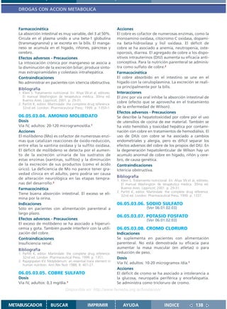 DROGAS CON ACCION METABOLICA



   Farmacocinética                                                     Acciones
   La absorción intestinal es muy variable, del 3 al 50%.              El cobre es cofactor de numerosas enzimas, como la
   Circula en el plasma unido a una beta-1 globulina                   monoamino oxidasa, citocromo C oxidasa, dopami-
   (transmagnanina) y se excreta en la bilis. El manga-                na beta-hidroxilasa y lisil oxidasa. El déficit de
   neso se acumula en el hígado, riñones, páncreas y                   cobre se ha asociado a anemia, neutropenia, oste-
   cerebro.                                                            oporosis, diarrea. El agregado de cobre a los dispo-
   Efectos adversos - Precauciones                                     sitivos intrauterinos (DIU) aumenta su eficacia anti-
   La intoxicación crónica por manganeso se asocia a                   conceptiva. Para la nutrición parenteral se adminis-
   la disminución de la excreción biliar; produce sínto-               tra como sulfato de cobre.2
   mas extrapiramidales y colestasis intrahepática.                    Farmacocinética
   Contraindicaciones                                                  El cobre absorbido en el intestino se une en el
   No administrar en pacientes con ictericia obstructiva.              hígado con la ceruloplasmina. La excreción se reali-
                                                                       za principalmente por la bilis.
   Bibliografía
   1. Klein S. Tratamiento nutricional. En: Ahya SN et al, editores.   Interacciones
      El manual Washington de terapéutica médica. 30ma ed.             El zinc por vía oral inhibe la absorción intestinal de
      Buenos Aires: Lippincot; 2001. p. 29-31.
                                                                       cobre (efecto que se aprovecha en el tratamiento
   2. Parfitt K, editor. Martindale: the complete drug reference.
      32nd ed. London: Pharmaceutical Press; 1999. p. 1350-1.          de la enfermedad de Wilson).
                                                                       Efectos adversos - Precauciones
   06.05.03.04. AMONIO MOLIBDATO                                       Se describe la hepatotoxicidad por cobre por el uso
   Dosis                                                               de utensilios de cocina de ese material. También se
   Vía IV, adultos: 20-120 microgramos/día.1                           ha visto hemólisis y toxicidad hepática por contami-
   Acciones                                                            nación con cobre en tratamientos de hemodiálisis. El
   El molibdeno (Mo) es cofactor de numerosas enzi-                    uso de DIUs con cobre se ha asociado a cambios
   mas que catalizan reacciones de óxido-reducción,                    endometriales y alergia, pero es difícil separar los
   entre ellas la xantina oxidasa y la sulfito oxidasa.                efectos adversos del cobre de los propios del DIU. En
   El déficit de molibdeno se detecta por el aumen-                    la degeneración hepatolenticular de Wilson hay un
   to de la excreción urinaria de los sustratos de                     acumulo anormal de cobre en hígado, riñón y cere-
   estas enzimas (xantinas, sulfitos) y la diminución                  bro, de causa genética.
   de la excreción de sus productos (como el ácido                     Contraindicaciones
   úrico). La deficiencia de Mo no parece tener gra-                   Ictericia obstructiva.
   vedad clínica en el adulto, pero podría ser causa
   de alteración neurológica en las etapas tempra-                     Bibliografía
                                                                       1. Klein S. Tratamiento nutricional. En: Ahya SN et al, editores.
   nas del desarrollo.2                                                   El manual Washington de terapéutica médica. 30ma ed.
   Farmacocinética                                                        Buenos Aires: Lippincot; 2001. p. 29-31.
                                                                       2. Parfitt K, editor. Martindale: the complete drug reference.
   Tiene buena absorción intestinal. El exceso se eli-                    32nd ed. London: Pharmaceutical Press; 1999. p. 1337.
   mina por la orina.
   Indicaciones                                                        06.05.03.06. SODIO SULFATO
   Sólo en pacientes con alimentación parenteral a                                          (Ver 06.01.02.03)
   largo plazo.
                                                                       06.05.03.07. POTASIO FOSFATO
   Efectos adversos - Precauciones                                                          (Ver 06.01.02.03)
   El exceso de molibdeno se ha asociado a hiperuri-
   cemia y gota. También puede interferir con la utili-                06.05.03.08. CROMO CLORURO
   zación del cobre.                                                   Indicaciones
   Contraindicaciones                                                  Se suplementa en pacientes con alimentación
   Insuficiencia renal.                                                parenteral. No está demostrada su eficacia para
                                                                       aumentar la masa muscular (en atletas) o para
   Bibliografía
   1. Parfitt K, editor. Martindale: the complete drug reference.      reducción de peso.
      32nd ed. London: Pharmaceutical Press; 1999. p. 1351.            Dosis
   2. Rajagopalan KV. Molybdenum: an essential trace element in
      human nutrition. Ann Rev Nutr 1988; 8: 401-27.
                                                                       Vía IV, adultos: 10-20 microgramos /día.1
                                                                       Acciones
   06.05.03.05. COBRE SULFATO                                          El déficit de cromo se ha asociado a intolerancia a
   Dosis                                                               la glucosa, neuropatía periférica y encefalopatía.
   Vía IV, adultos: 0,3 mg/día.1                                       Se administra como tricloruro de cromo.
                                    Disponible en: http://www.femeba.org.ar/fundacion/


METABUSCADOR             BUSCAR                    IMPRIMIR                AYUDA                        INDICE                138
 