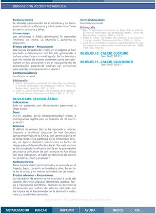 DROGAS CON ACCION METABOLICA



   Farmacocinética                                                     Contraindicaciones
   Se absorbe pobremente en el intestino y se trans-                   Insuficiencia renal.
   porta unido a la albúmina y a la transferrina. Tiene                Bibliografía
   excreción urinaria y biliar.                                        1. Klein S. Tratamiento nutricional. En: Ahya SN et al, editores.
   Interacciones                                                          El manual Washington de terapéutica médica. 30ma ed.
                                                                          Buenos Aires: Lippincot; 2001. p. 29-31.
   Los antiácidos y AINEs disminuyen la absorción                      2. Parfitt K, editor. Martindale: the complete drug reference.
   intestinal de cromo. La vitamina C aumenta su                          32nd ed. London: Pharmaceutical Press; 1999. p. 1353-4.
   absorción.                                                          3. Clark LC et al. Effects of selenium supplementation for can-
                                                                          cer prevention in patients with carcinoma of the skin. JAMA
   Efectos adversos - Precauciones                                        1996; 276: 1957-63.
   Los niveles elevados de cromo en el plasma se han
   asociado a disminución del filtrado glomerular e                    06.05.03.10. CALCIO CLORURO
   incluso a insuficiencia renal aguda. Se ha descripto                                     (Ver 06.01.02.01)
   que los niveles de cromo presentes como contami-
   nantes en las soluciones y en el equipamiento de                    06.05.03.11. CALCIO GLUCONATO
   alimentación parenteral podrían ser suficientes                                          (Ver 06.01.02.01)
   para aportar el requerimiento diario.2
   Contraindicaciones
   Insuficiencia renal.
   Bibliografía
   1. Klein S. Tratamiento nutricional. En: Ahya SN et al, editores.
      El manual Washington de terapéutica médica. 30ma ed.
      Buenos Aires: Lippincot; 2001. p. 29-31.
   2. Parfitt K, editor. Martindale: the complete drug reference.
      32nd ed. London: Pharmaceutical Press; 1999. p. 1337-8.

   06.05.03.09. SELENIO ÁCIDO
   Indicaciones
   Sólo en pacientes con alimentación parenteral a
   largo plazo.
   Dosis
   Vía IV, adultos: 20-40 microgramos/día.1 Niños: 2
   microgramos /kg/día con un máximo de 30 micro-
   gramos.2
   Acciones
   El déficit de selenio (Se) se ha asociado a miocar-
   diopatía y debilidad muscular. Se han descripto
   zonas endémicas en la China, por carencia de Se en
   la dieta local. El Se participa en la inmunidad celu-
   lar; un aporte dietético insuficiente es factor de
   riesgo para el desarrollo de cáncer. Por este motivo
   se ha estudiado la eficacia del Se en la prevención
   secundaria del cáncer de piel: aunque no fue eficaz
   con esta indicación, se halló un descenso de cáncer
   de próstata, colon y pulmón.3
   Farmacocinética
   Tiene rápida absorción intestinal y se acumula en el
   hígado, bazo, corazón, eritrocitos y uñas. Se excre-
   ta en la orina, y en menor cantidad con las heces.
   Efectos adversos - Precauciones
   La sobredosis de selenio se ha asociado a caída del
   cabello, distrofia ungueal, dermatitis, diarrea, fati-
   ga y neuropatía periférica. También se describe la
   intoxicación por sulfuro de selenio, utilizado por
   vía tópica en el tratamiento de la dermatitis sebo-
   rreica y la pitiriasis versicolor.
                                    Disponible en: http://www.femeba.org.ar/fundacion/


METABUSCADOR             BUSCAR                    IMPRIMIR                AYUDA                        INDICE                139
 