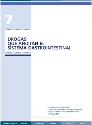 7
   DROGAS
   QUE AFECTAN EL
   SISTEMA GASTROINTESTINAL




                                               (*) LISTADO DE DROGAS
                                               COMPLEMENTARIAS USO RESTRINGIDO
                                               NORMATIZADO Y/O UTILIZADO POR
                                               ESPECIALISTA
                    Disponible en: http://www.femeba.org.ar/fundacion/


METABUSCADOR   BUSCAR          IMPRIMIR           AYUDA                  INDICE   140
 