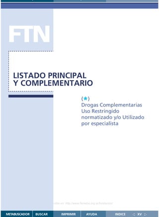 FTN
   LISTADO PRINCIPAL
   Y COMPLEMENTARIO

                                               *
                                              ( )
                                              Drogas Complementarias
                                              Uso Restringido
                                              normatizado y/o Utilizado
                                              por especialista




                    Disponible en: http://www.femeba.org.ar/fundacion/


METABUSCADOR   BUSCAR          IMPRIMIR           AYUDA                  INDICE   XV
 