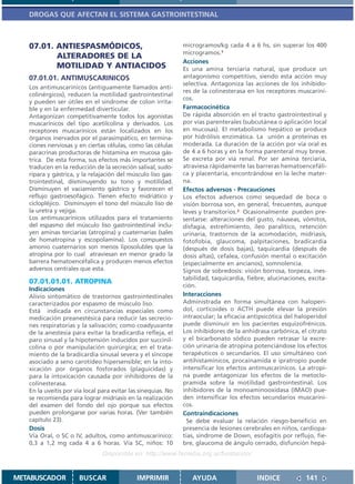 DROGAS QUE AFECTAN EL SISTEMA GASTROINTESTINAL



   07.01. ANTIESPASMÓDICOS,                                    microgramos/kg cada 4 a 6 hs, sin superar los 400
                                                               microgramos.1
          ALTERADORES DE LA
                                                               Acciones
          MOTILIDAD Y ANTIACIDOS                               Es una amina terciaria natural, que produce un
   07.01.01. ANTIMUSCARINICOS                                  antagonismo competitivo, siendo esta acción muy
                                                               selectiva. Antagoniza las acciones de los inhibido-
   Los antimuscarínicos (antiguamente llamados anti-
                                                               res de la colinesterasa en los receptores muscaríni-
   colinérgicos), reducen la motilidad gastrointestinal
                                                               cos.
   y pueden ser útiles en el síndrome de colon irrita-
   ble y en la enfermedad diverticular.                        Farmacocinética
   Antagonizan competitivamente todos los agonistas            De rápida absorción en el tracto gastrointestinal y
   muscarínicos del tipo acetilcolina y derivados. Los         por vías parenterales (subcutánea o aplicación local
   receptores muscarínicos están localizados en los            en mucosas). El metabolismo hepático se produce
   órganos inervados por el parasimpático, en termina-         por hidrólisis enzimática. La unión a proteínas es
   ciones nerviosas y en ciertas células, como las células     moderada. La duración de la acción por vía oral es
   paracrinas productoras de histamina en mucosa gás-          de 4 a 6 horas y en la forma parenteral muy breve.
   trica. De esta forma, sus efectos más importantes se        Se excreta por vía renal. Por ser amina terciaria,
   traducen en la reducción de la secreción salival, sudo-     atraviesa rápidamente las barreras hematoencefáli-
   rípara y gástrica, y la relajación del músculo liso gas-    ca y placentaria, encontrándose en la leche mater-
   trointestinal, disminuyendo su tono y motilidad.            na.
   Disminuyen el vaciamiento gástrico y favorecen el           Efectos adversos - Precauciones
   reflujo gastroesofágico. Tienen efecto midriático y         Los efectos adversos como sequedad de boca o
   ciclopléjico. Disminuyen el tono del músculo liso de        visión borrosa son, en general, frecuentes, aunque
   la uretra y vejiga.                                         leves y transitorios.2 Ocasionalmente pueden pre-
   Los antimuscarínicos utilizados para el tratamiento         sentarse: alteraciones del gusto, náuseas, vómitos,
   del espasmo del músculo liso gastrointestinal inclu-        disfagia, estreñimiento, íleo paralítico, retención
   yen aminas terciarias (atropina) y cuaternarias (sales      urinaria, trastornos de la acomodación, midriasis,
   de homatropina y escopolamina). Los compuestos              fotofobia, glaucoma, palpitaciones, bradicardia
   amonio cuaternarios son menos liposolubles que la           (después de dosis bajas), taquicardia (después de
   atropina por lo cual atraviesan en menor grado la           dosis altas), cefalea, confusión mental o excitación
   barrera hematoencéfalica y producen menos efectos           (especialmente en ancianos), somnolencia.
   adversos centrales que esta.                                Signos de sobredosis: visión borrosa, torpeza, ines-
                                                               tabilidad, taquicardia, fiebre, alucinaciones, excita-
   07.01.01.01. ATROPINA
                                                               ción.
   Indicaciones
   Alivio sintomático de trastornos gastrointestinales         Interacciones
   caracterizados por espasmo de músculo liso.                 Administrada en forma simultánea con haloperi-
   Está indicada en circunstancias especiales como             dol, corticoides o ACTH puede elevar la presión
   medicación preanestésica para reducir las secrecio-         intraocular; la eficacia antipsicótica del haloperidol
   nes respiratorias y la salivación; como coadyuvante         puede disminuir en los pacientes esquizofrénicos.
   de la anestesia para evitar la bradicardia refleja, el      Los inhibidores de la anhidrasa carbónica, el citrato
   paro sinusal y la hipotensión inducidos por succinil-       y el bicarbonato sódico pueden retrasar la excre-
   colina o por manipulación quirúrgica; en el trata-          ción urinaria de atropina potenciándose los efectos
   miento de la bradicardia sinusal severa y el síncope        terapéuticos o secundarios. El uso simultáneo con
   asociado a seno carotídeo hipersensible; en la into-        antihistamínicos, procainamida e ipratropio puede
   xicación por órganos fosforados (plaguicidas) y             intensificar los efectos antimuscarínicos. La atropi-
   para la intoxicación causada por inhibidores de la          na puede antagonizar los efectos de la metoclo-
   colinesterasa.                                              pramida sobre la motilidad gastrointestinal. Los
   En la uveítis por vía local para evitar las sinequias. No   inhibidores de la monoaminooxidasa (IMAO) pue-
   se recomienda para lograr midriasis en la realización       den intensificar los efectos secundarios muscaríni-
   del examen del fondo del ojo porque sus efectos             cos.
   pueden prolongarse por varias horas. (Ver también           Contraindicaciones
   capítulo 23).                                                 Se debe evaluar la relación riesgo-beneficio en
   Dosis                                                       presencia de lesiones cerebrales en niños, cardiopa-
   Vía Oral, o SC o IV, adultos, como antimuscarínico:         tías, síndrome de Down, esofagitis por reflujo, fie-
   0,3 a 1,2 mg cada 4 a 6 horas. Vía SC, niños: 10            bre, glaucoma de ángulo cerrado, disfunción hepá-
                                Disponible en: http://www.femeba.org.ar/fundacion/


METABUSCADOR          BUSCAR                 IMPRIMIR             AYUDA                   INDICE             141
 