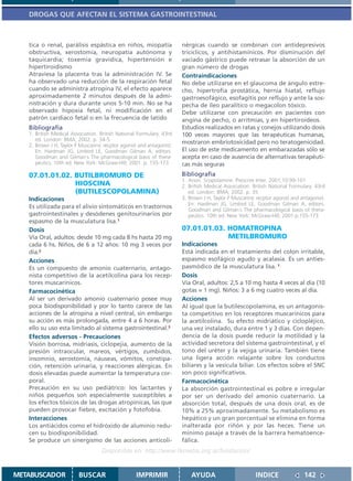 DROGAS QUE AFECTAN EL SISTEMA GASTROINTESTINAL



   tica o renal, parálisis espástica en niños, miopatía                nérgicas cuando se combinan con antidepresivos
   obstructiva, xerostomía, neuropatía autónoma y                      tricíclicos, y antihistamínicos. Por disminución del
   taquicardia; toxemia gravídica, hipertensión e                      vaciado gástrico puede retrasar la absorción de un
   hipertiroidismo                                                     gran número de drogas
   Atraviesa la placenta tras la administración IV. Se                 Contraindicaciones
   ha observado una reducción de la respiración fetal                  No debe utilizarse en el glaucoma de ángulo estre-
   cuando se administra atropina IV, el efecto aparece                 cho, hipertrofia prostática, hernia hiatal, reflujo
   aproximadamente 2 minutos después de la admi-                       gastroesofágico, esofagitis por reflujo y ante la sos-
   nistración y dura durante unos 5-10 min. No se ha                   pecha de íleo paralítico o megacolon tóxico.
   observado hipoxia fetal, ni modificación en el                      Debe utilizarse con precaución en pacientes con
   patrón cardiaco fetal o en la frecuencia de latido                  angina de pecho, o arritmias, y en hipertiroideos.
   Bibliografía                                                        Estudios realizados en ratas y conejos utilizando dosis
   1. British Medical Association. British National Formulary. 43rd    100 veces mayores que las terapéuticas humanas,
      ed. London: BMA; 2002. p. 34-5.
                                                                       mostraron embriotoxicidad pero no teratogenicidad.
   2. Brown J H, Taylor P Muscarinic recptor agonist and antagonist.
      En: Hardman JG, Limbird LE, Goodman Gilman A, editors.           El uso de este medicamento en embarazadas sólo se
      Goodman and Gilman´s The pharmacological basis of thera-         acepta en caso de ausencia de alternativas terapéuti-
      peutics. 10th ed. New York: McGraw-Hill; 2001. p. 155-173        cas más seguras
   07.01.01.02. BUTILBROMURO DE                                        Bibliografía
                                                                       1. Anon. Scopolamine. Prescrire Inter. 2001;10:99-101
                HIOSCINA                                               2. British Medical Association. British National Formulary. 43rd
                (BUTILESCOPOLAMINA)                                       ed. London: BMA; 2002. p. 35
   Indicaciones                                                        3. Brown J H, Taylor P Muscarinic recptor agonist and antagonist.
                                                                          En: Hardman JG, Limbird LE, Goodman Gilman A, editors.
   Es utilizada para el alivio sintomáticos en trastornos
                                                                          Goodman and Gilman´s The pharmacological basis of thera-
   gastrointestinales y desódenes genitourinarios por                     peutics. 10th ed. New York: McGraw-Hill; 2001.p.155-173
   espasmo de la musculatura lisa.1
   Dosis                                                               07.01.01.03. HOMATROPINA
   Vía Oral, adultos: desde 10 mg cada 8 hs hasta 20 mg                             METILBROMURO
   cada 6 hs. Niños, de 6 a 12 años: 10 mg 3 veces por                 Indicaciones
   día.2                                                               Está indicada en el tratamiento del colon irritable,
   Acciones                                                            espasmo esofágico agudo y acalasia. Es un anties-
   Es un compuesto de amonio cuaternario, antago-                      pasmódico de la musculatura lisa. 1
   nista competitivo de la acetilcolina para los recep-                Dosis
   tores muscarínicos.                                                 Vía Oral, adultos: 2,5 a 10 mg hasta 4 veces al día (10
   Farmacocinética                                                     gotas = 1 mg). Niños: 3 a 6 mg cuatro veces al día.
   Al ser un derivado amonio cuaternario posee muy                     Acciones
   poca biodisponibilidad y por lo tanto carece de las                 Al igual que la butilescopolamina, es un antagonis-
   acciones de la atropina a nivel central, sin embargo                ta competitivo en los receptores muscarínicos para
   su acción es más prolongada, entre 4 a 6 horas. Por                 la acetilcolina. Su efecto midriático y ciclopléjico,
   ello su uso esta limitado al sistema gastrointestinal.3             una vez instalado, dura entre 1 y 3 días. Con depen-
   Efectos adversos - Precauciones                                     dencia de la dosis puede reducir la motilidad y la
   Visión borrosa, midriasis, ciclopejía, aumento de la                actividad secretora del sistema gastrointestinal, y el
   presión intraocular, mareos, vértigos, zumbidos,                    tono del uréter y la vejiga urinaria. También tiene
   insomnio, xerostomía, náuseas, vómitos, constipa-                   una ligera acción relajante sobre los conductos
   ción, retención urinaria, y reacciones alérgicas. En                biliares y la vesícula biliar. Los efectos sobre el SNC
   dosis elevadas puede aumentar la temperatura cor-                   son poco significativos.
   poral.                                                              Farmacocinética
   Precaución en su uso pediátrico: los lactantes y                    La absorción gastrointestinal es pobre e irregular
   niños pequeños son especialmente susceptibles a                     por ser un derivado del amonio cuaternario. La
   los efectos tóxicos de las drogas atropínicas, las que              absorción total, después de una dosis oral, es de
   pueden provocar fiebre, excitación y fotofobia.                     10% a 25% aproximadamente. Su metabolismo es
   Interacciones                                                       hepático y un gran porcentual se elimina en forma
   Los antiácidos como el hidróxido de aluminio redu-                  inalterada por riñón y por las heces. Tiene un
   cen su biodisponibilidad.                                           mínimo pasaje a través de la barrera hematoence-
   Se produce un sinergismo de las acciones anticoli-                  fálica.
                                    Disponible en: http://www.femeba.org.ar/fundacion/


METABUSCADOR             BUSCAR                    IMPRIMIR                AYUDA                        INDICE                142
 