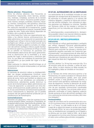 DROGAS QUE AFECTAN EL SISTEMA GASTROINTESTINAL



   Efectos adversos - Precauciones                                     07.01.02. ALTERADORES DE LA MOTILIDAD
   Entre los efectos adversos más frecuentes se                        Los estimulantes de la motilidad incluidos en este
   encuentran: taquicardia, visión borrosa, xerosto-                   apartado son antagonistas de la dopamina, los cua-
   mía, midriasis, cicloplejía, aumento de la tensión                  les estimulan el vaciado gástrico y el tránsito del
   intraocular. Con menor frecuencia pueden presen-                    intestino delgado, y mejoran la fuerza de contrac-
   tarse: mareos, vértigos, zumbidos, insomnio, náuse-                 ción del esfínter esofágico. Son utilizados en algu-
   as, vómitos, constipación, íleo paralítico, retención               nos pacientes con dispepsia no ulcerosa. También
   urinaria, impotencia, y supresión de la lactancia.                  son fármacos útiles en las náuseas y vómitos no
   Por reducción marcada de la transpiración, puede                    específicos y en los inducidos por terapias citotóxi-
   aumentar la temperatura corporal, causando fiebre
                                                                       cas.
   y golpe de calor. Todos estos efectos dependen de
                                                                       La metoclopramida y ocasionalmente la domperi-
   la dosis y de su grado de absorción.1
                                                                       dona pueden inducir una reacción distónica aguda,
   Los niños hasta los 2 años son especialmente sen-
                                                                       particularmente en mujeres jóvenes y niños
   sibles a los efectos tóxicos antimuscarínicos. Se
   debe administrar con precaución en pacientes con                    07.01.02.01. METOCLOPRAMIDA
   esofagitis por reflujo o hernia hiatal asociada con                 Indicaciones
   esofagitis por reflujo, ya que la disminución de la                 Está indicado en reflujo gastroesofágico, esofagitis
   motilidad esofágica y gástrica sumada a la relaja-                  por reflujo, dispepsia funcional gastroduodenal,
   ción del esfínter esofágico inferior puede facilitar                gastroparesia diabética.1 Como antiemético es
   la retención gástrica y aumentar el reflujo a través                efectivo para controlar las náuseas y vómitos prin-
   de un esfínter no funcional. En pacientes con                       cipalmente aquellos asociados con trastornos gas-
   enfermedades obstructivas del tracto gastrointes-                   trointestinales.1 Las preparaciones de altas dosis se
   tinal la disminución de la motilidad y el tono                      utilizan para la prevención de las náuseas y vómitos
   puede dar lugar a obstrucciones y retención gás-                    inducidos por citostáticos (en este último caso pue-
   trica. Su uso debe ser cuidadoso en pacientes con
                                                                       den requerirse dosis de 2 mg/kg/día).
   íleo paralítico, ya que puede dar lugar a la obs-
   trucción.                                                           Dosis
   Debe evaluarse la relación beneficio/riesgo en el                   Vía Oral, adultos: 5 a 10 mg tres veces por día, 15 a
   tratamiento de mujeres embarazadas o en período                     30 minutos antes de las comidas, y antes de acos-
   de lactancia.                                                       tarse. Niños: la dosis máxima no debe exceder los
                                                                       0,5 mg/kg/día y debe ser dividido en tres dosis.2
   Interacciones
   El hidróxido de aluminio reduce su biodisponibili-                  Acciones
   dad. Las drogas antidepresivas tricíclicas, como                    Es un fármaco de similar estructura química a las
   poseen acción anticolinérgica, producen un siner-                   fenotiazinas, en cuanto a producir el bloqueo de la
   gismo de suma, hecho que también se observa con                     zona quimiorreceptora gatillo, pero que posee
   fenotiazinas. El uso simultáneo con antiácidos o                    también acción a nivel periférico en intestino, a
   antidiarreicos adsorbentes puede disminuir la                       nivel central como periférico inhibiendo los recep-
   acción de la homatropina; deben administrarse con                   tores de dopamina. Facilita la liberación de acetil-
   1 hora de separación. La asociación con otros fár-                  colina desde las neuronas entéricas. Su administra-
   macos antimuscarínicos puede potenciar ese efec-                    ción da por resultado contracciones coordinadas
   to. El uso concomitante con ketoconazol puede dis-                  que mejoran el tránsito. Sus acciones están princi-
   minuir notoriamente su absorción, por el posible                    palmente confinadas al tracto digestivo superior,
   aumento del pH gastrointestinal producido por el                    donde aumenta el tono del esfínter esofágico infe-
   metilbromuro de homatropina.                                        rior y estimula las contracciones antrales y del intes-
   Contraindicaciones                                                  tino delgado.3
   Pacientes con glaucoma, niños (en quienes la into-                  Farmacocinética
   xicación produce fiebre, excitación y fotofobia), en                Luego de una dosis oral la concentración pico ocu-
   uropatías obstructivas, hipertrofia de próstata, obs-               rre en la primera hora y la duración de la acción es
   trucción gastrointestinal, ileo paralítico, atonía                  de 1 a 2 horas. La vida media es de 4 a 6 horas.
   intestinal, hernia hiatal, miastenia gravis, megaco-                Luego de su absorción posee un primer paso hepá-
   lon tóxico, en colostomías e ileostomías.                           tico elevado (75%). Se une a las proteínas plasmá-
   Bibliografía                                                        ticas, se metaboliza por conjugación en el hígado y
   1. Brown J H, Taylor P Muscarinic recptor agonist and antagonist.   se elimina por vía renal. Hasta el 39% de la dosis
      En: Hardman JG, Limbird LE, Goodman Gilman A, editors.
      Goodman and Gilman´s The pharmacological basis of thera-         oral aparece en la orina como fármaco inalterado y
      peutics. 10th ed. New York: McGraw-Hill; 2001.p.155-173          el resto como sulfatos glucurónidos conjugados.
                                    Disponible en: http://www.femeba.org.ar/fundacion/


METABUSCADOR             BUSCAR                    IMPRIMIR               AYUDA                    INDICE             143
 