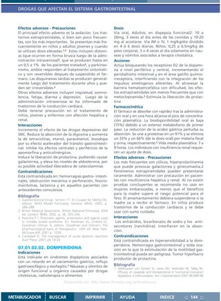 DROGAS QUE AFECTAN EL SISTEMA GASTROINTESTINAL



   Efectos adversos - Precauciones                                    Dosis
   El principal efecto adverso es la sedación. Los tras-              Vía oral, Adultos: en dispepsia funcional2: 10 a
   tornos extrapiramidales, si bien son poco frecuen-                 20mg, 3 veces al día antes de las comidas y 10-20
   tes, son los más importantes. Se presentan más fre-                mg al acostarse. Vía IM o IV, 1 mg/kg/día dividido
   cuentemente en niños y adultos jóvenes y cuando                    en 4 ó 6 dosis diarias. Niños: 0,25 a 0,5mg/kg de
   se utilizan dosis elevadas.1,2 Estos incluyen distoní-             peso corporal, 3 o 4 veces al día solamente en náu-
   as (que ocurren en forma brusca luego de la admi-                  seas y vómitos asociados a terapia citostática.
   nistración intravenosa)3, que se producen hasta en                 Acciones
   un 0,5 a 1% de los pacientes tratados4, y parkinso-                Actúa bloqueando los receptores D2 de la dopami-
   nismo, ambos responden al tratamiento sintomáti-                   na a nivel periférico y central, incrementando el
   co y son reversibles después de suspendido el fár-                 peristaltismo intestinal y en el área gatillo quimio-
   maco. Las disquinesías tardías se producen general-                rreceptora, interfiriendo con la integración de los
   mente luego del tratamiento durante años y pue-                    impulsos emetógenos aferentes. Al atravesar la
   den ser irreversibles.3                                            barrera hematoencefálica con dificultad, los efec-
   Otros efectos adversos incluyen inquietud, somno-                  tos extrapiramidales son menos frecuentes que con
   lencia, fatiga, diarrea y depresión. Luego de la                   metoclopramida.3 Estimula la liberación de prolac-
   administración intravenosa se ha informado de                      tina.
   trastornos de la conducción cardíaca.                              Farmacocinética
   Debe tenerse precaución en el tratamiento de                       El fármaco se absorbe con rapidez tras la administra-
   niños, jóvenes y enfermos con afección hepática y                  ción oral y en una hora alcanza el pico de concentra-
   renal.                                                             ción plasmática. La biodisponibilidad oral es baja
   Interacciones                                                      (15%) debido a un extenso metabolismo de primer
   Incrementa el efecto de las drogas depresoras del                  paso. La reducción de la acidez gástrica perturba su
   SNC. Reduce la absorción de la digoxina y aumenta                  absorción. Se une a proteínas en un 91% y se elimina
   la de tetraciclinas, etanol, paracetamol, levodopa                 un 33% y un 66% (de la dosis oral) por materia fecal
   por su efecto acelerador del tránsito gastrointesti-               y orina, respectivamente.2 Vida media plasmática: 7 a
   nal. Inhibe los efectos centrales y periféricos de la              9 horas. Los individuos con insuficiencia renal requie-
   apomorfina y anticolinérgicos.                                     ren un ajuste de dosis.
   Induce la liberación de prolactina, pudiendo causar                Efectos adversos - Precauciones
   galactorrea, y eleva los niveles de aldosterona, por               Los más frecuentes son cólicos, hiperprolactinemia
   su posible actividad liberadora de catecolaminas                   que puede provocar galactorrea y ginecomastia.2
   Contraindicaciones                                                 Fenómenos extrapiramidales pueden presentarse
   Está contraindicada en: hemorragias gastro- intesti-               raramente. Administrar con precaución en pacien-
   nales, obstrucción mecánica o perforación, feocro-                 tes con insuficiencia hepática y renal. Al no existir
   mocitomas, lactancia y en aquellos pacientes con                   pruebas concluyentes se recomienda no usar en
   antecedentes convulsivos.                                          mujeres embarazadas, a menos que el beneficio
                                                                      para la madre supere el riesgo potencial para el
   Bibliografía
   1. Gastrointestinal Drugs. Section 17. En Couper M, Mehta DK,      feto. El amamantamiento debiera suspenderse si la
      editors. WHO Model Formulary. Geneva: WHO, 2002. p.             madre va a recibir el fármaco. En niños produce
      286-288                                                         trastornos de la conducción cardíacos y se debe
   2. British Medical Association. British National Formulary. 43rd   usar con sumo cuidado.
      ed. London: BMA; 2002. p. 36, 205-206.
   3. Pasricha P J. Prokinetic agents, antiemetics and agents used    Interacciones
      in irritable bowel syndrome. En: Hardman JG, Limbird LE,         Los antiácidos, bicarbonato de sodio y los anti-
      Goodman Gilman A, editors. Goodman and Gilman´s The             secretores (ranitidina): interfieren en la absor-
      pharmacological basis of therapeutics. 10th ed. New York:
      McGraw-Hill; 2001.p. 1026.
                                                                      ción.
   4. Campbell D. The management of acute dystonic reactions          Contraindicaciones
      Aust Prescr 2001;24:19-20                                       Está contraindicada en hipersensibilidad a la dom-
                                                                      peridona. Hemorragia gastrointestinal y toda oca-
   07.01.02.02. DOMPERIDONA                                           sión en la que la estimulación de la motilidad gas-
   Indicaciones                                                       trointestinal pueda ser peligrosa. Tumor hipofisario
   Está indicada en síndromes dispépticos asociados                   productor de prolactina.
   con un retardo en el vaciamiento gástrico, reflujo
   gastroesofágico y esofagitis.1 Náuseas y vómitos de                Bibliografía
                                                                      1. Veldhuyzen van Zanten SJ, Jones MJ, Verlinden M, Talley NJ.
   origen funcional u orgánico causados por drogas                       Efficacy of cisapride and domperidone in functional (nonulcer)
   citotóxicas, radioterapia o alimentos.                                dyspepsia: a meta-analysis. Am J Gastroenterol 2001;96:689-96
                                   Disponible en: http://www.femeba.org.ar/fundacion/


METABUSCADOR             BUSCAR                    IMPRIMIR               AYUDA                        INDICE                144
 