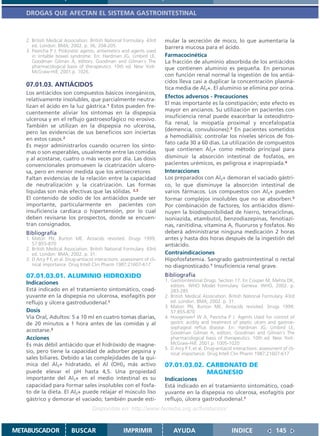 DROGAS QUE AFECTAN EL SISTEMA GASTROINTESTINAL



   2. British Medical Association. British National Formulary. 43rd       mular la secreción de moco, lo que aumentaría la
      ed. London: BMA; 2002. p. 36, 204-205.                              barrera mucosa para el ácido.
   3. Pasricha P J. Prokinetic agents, antiemetics and agents used
      in irritable bowel syndrome. En: Hardman JG, Limbird LE,            Farmacocinética
      Goodman Gilman A, editors. Goodman and Gilman´s The                 La fracción de aluminio absorbida de los antiácidos
      pharmacological basis of therapeutics. 10th ed. New York:           que contienen aluminio es pequeña. En personas
      McGraw-Hill; 2001.p. 1026.
                                                                          con función renal normal la ingestión de los antiá-
                                                                          cidos lleva casi a duplicar la concentración plasmá-
   07.01.03. ANTIÁCIDOS                                                   tica media de Al3+. El aluminio se elimina por orina.
   Los antiácidos son compuestos básicos inorgánicos,
                                                                          Efectos adversos - Precauciones
   relativamente insolubles, que parcialmente neutra-
                                                                          El más importante es la constipación; este efecto es
   lizan el ácido en la luz gástrica.1 Estos pueden fre-
                                                                          mayor en ancianos. Su utilización en pacientes con
   cuentemente aliviar los síntomas en la dispepsia
                                                                          insuficiencia renal puede exacerbar la osteodistro-
   ulcerosa y en el reflujo gastroesofágico no erosivo.
                                                                          fia renal, la miopatía proximal y encefalopatía
   También se utilizan en la dispepsia no ulcerosa,
                                                                          (demencia, convulsiones).3 En pacientes sometidos
   pero las evidencias de sus beneficios son inciertas
                                                                          a hemodiálisis: controlar los niveles séricos de fos-
   en estos casos.2
                                                                          fato cada 30 a 60 días. La utilización de compuestos
   Es mejor administrarlos cuando ocurren los sínto-
                                                                          que contienen Al3+ como método principal para
   mas o son esperables, usualmente entre las comidas
   y al acostarse, cuatro o más veces por día. Las dosis                  disminuir la absorción intestinal de fosfatos, en
   convencionales promueven la cicatrización ulcero-                      pacientes urémicos, es peligrosa e inapropiada.4
   sa, pero en menor medida que los antisecretores                        Interacciones
   Faltan evidencias de la relación entre la capacidad                    Los preparados con Al3+ demoran el vaciado gástri-
   de neutralización y la cicatrización. Las formas                       co, lo que disminuye la absorción intestinal de
   líquidas son más efectivas que las sólidas. 2,3                        varios fármacos. Los compuestos con Al3+ pueden
   El contenido de sodio de los antiácidos puede ser                      formar complejos insolubles que no se absorben.5
   importante, particularmente en pacientes con                           Por combinación de factores, los antiácidos dismi-
   insuficiencia cardíaca o hipertensión, por lo cual                     nuyen la biodisponibilidad de hierro, tetraciclinas,
   deben revisarse los prospectos, donde se encuen-                       isoniazida, etambutol, benzodiazepinas, fenotiazi-
   tran consignados.                                                      nas, ranitidina, vitamina A, fluoruros y fosfatos. No
   Bibliografía                                                           deberá administrarse ninguna medicación 2 horas
   1. Maton PN, Burton ME. Antacids revisited. Drugs 1999;                antes y hasta dos horas después de la ingestión del
      57:855-870                                                          antiácido.
   2. British Medical Association. British National Formulary. 43rd
      ed. London: BMA; 2002. p. 31.                                       Contraindicaciones
   3. D Arcy P F, et al. Drug-antiacid interactions: assessment of cli-   Hipofosfatemia. Sangrado gastrointestinal o rectal
      nical importance. Drug Intell Clin Pharm 1987;21607-617             no diagnosticado.1 Insuficiencia renal grave.
   07.01.03.01. ALUMINIO HIDROXIDO                                        Bibliografía
                                                                          1. Gastrointestinal Drugs. Section 17. En Couper M, Mehta DK,
   Indicaciones                                                              editors. WHO Model Formulary. Geneva: WHO, 2002. p.
   Está indicado en el tratamiento sintomático, coad-                        283-285
   yuvante en la dispepsia no ulcerosa, esofagitis por                    2. British Medical Association. British National Formulary. 43rd
   reflujo y úlcera gastroduodenal.1                                         ed. London: BMA; 2002. p. 31.
                                                                          3. Maton PN, Burton ME. Antacids revisited. Drugs 1999;
   Dosis                                                                     57:855-870
   Vía Oral, Adultos: 5 a 10 ml en cuatro tomas diarias,                  4. Hoogerwerf W A, Pasricha P J. Agents Used for control of
   de 20 minutos a 1 hora antes de las comidas y al                          gastric acidity and treatment of peptic ulcers and gastroe-
                                                                             sophageal reflux disease. En: Hardman JG, Limbird LE,
   acostarse.2                                                               Goodman Gilman A, editors. Goodman and Gilman´s The
   Acciones                                                                  pharmacological basis of therapeutics. 10th ed. New York:
   Es más débil antiácido que el hidróxido de magne-                         McGraw-Hill; 2001.p. 1005-1020
                                                                          5. D Arcy P F, et al. Drug-antiacid interactions: assessment of cli-
   sio, pero tiene la capacidad de adsorber pepsina y                        nical importance. Drug Intell Clin Pharm 1987;21607-617
   sales biliares. Debido a las complejidades de la quí-
   mica del Al3+ hidratado, el Al (OH)3 más activo                        07.01.03.02. CARBONATO DE
   puede elevar el pH hasta 4,5. Una propiedad                                         MAGNESIO
   importante del Al3+ en el medio intestinal es su                       Indicaciones
   capacidad para formar sales insolubles con el fosfa-                   Está indicado en el tratamiento sintomático, coad-
   to de la dieta. El Al3+ puede relajar el músculo liso                  yuvante en la dispepsia no ulcerosa, esofagitis por
   gástrico y demorar el vaciado; también puede esti-                     reflujo, úlcera gastroduodenal.1
                                     Disponible en: http://www.femeba.org.ar/fundacion/


METABUSCADOR              BUSCAR                      IMPRIMIR                AYUDA                          INDICE                 145
 