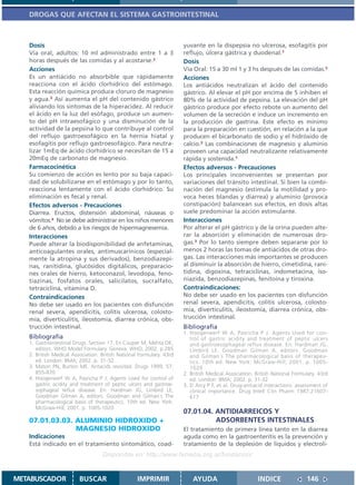 DROGAS QUE AFECTAN EL SISTEMA GASTROINTESTINAL



   Dosis                                                              yuvante en la dispepsia no ulcerosa, esofagitis por
   Vía oral, adultos: 10 ml administrado entre 1 a 3                  reflujo, úlcera gástrica y duodenal.1
   horas después de las comidas y al acostarse.2                      Dosis
   Acciones                                                           Vía Oral: 15 a 30 ml 1 y 3 hs después de las comidas.2
   Es un antiácido no absorbible que rápidamente                      Acciones
   reacciona con el ácido clorhídrico del estómago.                   Los antiácidos neutralizan el ácido del contenido
   Esta reacción química produce cloruro de magnesio                  gástrico. Al elevar el pH por encima de 5 inhiben el
   y agua.3 Así aumenta el pH del contenido gástrico                  80% de la actividad de pepsina. La elevación del pH
   aliviando los síntomas de la hiperacidez. Al reducir               gástrico produce por efecto rebote un aumento del
   el ácido en la luz del esófago, produce un aumen-                  volumen de la secreción e induce un incremento en
   to del pH intraesofágico y una disminución de la                   la producción de gastrina. Este efecto es mínimo
   actividad de la pepsina lo que contribuye al control               para la preparación en cuestión, en relación a la que
   del reflujo gastroesofágico en la hernia hiatal y                  producen el bicarbonato de sodio y el hidróxido de
   esofagitis por reflujo gastroesofágico. Para neutra-               calcio.3 Las combinaciones de magnesio y aluminio
   lizar 1mEq de ácido clorhídrico se necesitan de 15 a               proveen una capacidad neutralizante relativamente
   20mEq de carbonato de magnesio.                                    rápida y sostenida.1
   Farmacocinética                                                    Efectos adversos - Precauciones
   Su comienzo de acción es lento por su baja capaci-                 Los principales inconvenientes se presentan por
   dad de solubilizarse en el estómago y por lo tanto,                variaciones del tránsito intestinal. Si bien la combi-
   reacciona lentamente con el ácido clorhídrico. Su                  nación del magnesio (estimula la motilidad y pro-
   eliminación es fecal y renal.                                      voca heces blandas y diarrea) y aluminio (provoca
   Efectos adversos - Precauciones                                    constipación) balancean sus efectos, en dosis altas
   Diarrea. Eructos, distensión abdominal, náuseas o                  suele predominar la acción estimulante.
   vómitos.4 No se debe administrar en los niños menores              Interacciones
   de 6 años, debido a los riesgos de hipermagnesemia.                Por alterar el pH gástrico y de la orina pueden alte-
   Interacciones                                                      rar la absorción y eliminación de numerosas dro-
   Puede alterar la biodisponibilidad de anfetaminas,                 gas.3 Por lo tanto siempre deben separarse por lo
   anticoagulantes orales, antimuscarínicos (especial-                menos 2 horas las tomas de antiácidos de otras dro-
   mente la atropina y sus derivados), benzodiazepi-                  gas. Las interacciones más importantes se producen
   nas, ranitidina, glucósidos digitálicos, preparacio-               al disminuir la absorción de hierro, cimetidina, rani-
   nes orales de hierro, ketoconazol, levodopa, feno-                 tidina, digoxina, tetraciclinas, indometacina, iso-
   tiazinas, fosfatos orales, salicilatos, sucralfato,                niazida, benzodiazepinas, fenitoína y tiroxina.
   tetraciclina, vitamina D.                                          Contraindicaciones:
   Contraindicaciones                                                 No debe ser usado en los pacientes con disfunción
   No debe ser usado en los pacientes con disfunción                  renal severa, apendicitis, colitis ulcerosa, colosto-
   renal severa, apendicitis, colitis ulcerosa, colosto-              mía, diverticulitis, ileostomía, diarrea crónica, obs-
   mía, diverticulitis, ileostomía, diarrea crónica, obs-             trucción intestinal.
   trucción intestinal.                                               Bibliografía
                                                                      1. Hoogerwerf W A, Pasricha P J. Agents Used for con-
   Bibliografía                                                          trol of gastric acidity and treatment of peptic ulcers
   1. Gastrointestinal Drugs. Section 17. En Couper M, Mehta DK,         and gastroesophageal reflux disease. En: Hardman JG,
      editors. WHO Model Formulary. Geneva: WHO, 2002. p.285             Limbird LE, Goodman Gilman A, editors. Goodman
   2. British Medical Association. British National Formulary. 43rd      and Gilman´s The pharmacological basis of therapeu-
      ed. London: BMA; 2002. p. 31-32.                                   tics. 10th ed. New York: McGraw-Hill; 2001. p. 1005-
   3. Maton PN, Burton ME. Antacids revisited. Drugs 1999; 57:           1020
      855-870                                                         2. British Medical Association. British National Formulary. 43rd
   4. Hoogerwerf W A, Pasricha P J. Agents Used for control of           ed. London: BMA; 2002. p. 31-32
      gastric acidity and treatment of peptic ulcers and gastroe-     3. D Arcy P F, et al. Drug-antiacid interactions: assessment of
      sophageal reflux disease. En: Hardman JG, Limbird LE,              clinical importance. Drug Intell Clin Pharm 1987;21607-
      Goodman Gilman A, editors. Goodman and Gilman´s The                617
      pharmacological basis of therapeutics. 10th ed. New York:
      McGraw-Hill; 2001. p. 1005-1020
                                                                      07.01.04. ANTIDIARREICOS Y
   07.01.03.03. ALUMINIO HIDROXIDO +                                            ADSORBENTES INTESTINALES
                MAGNESIO HIDROXIDO                                    El tratamiento de primera línea tanto en la diarrea
   Indicaciones                                                       aguda como en la gastroenteritis es la prevención y
   Está indicado en el tratamiento sintomático, coad-                 tratamiento de la deplesión de líquidos y electroli-
                                   Disponible en: http://www.femeba.org.ar/fundacion/


METABUSCADOR             BUSCAR                    IMPRIMIR               AYUDA                        INDICE               146
 