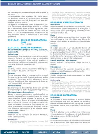 DROGAS QUE AFECTAN EL SISTEMA GASTROINTESTINAL



   tos. Esto es particularmente importante en niños y                 2. Jafri S et al. Agents used for diarrhea, constipation, and infla-
   ancianos.                                                             matory bowel disease; agents use for biliary and pancreatic
                                                                         disease. En: Hardman JG, Limbird LE, Goodman Gilman A, edi-
   Los adsorbentes como la pectina y el carbón activa-                   tors. Goodman and Gilman´s The pharmacological basis of the-
   do deben su acción a la capacidad para absorber                       rapeutics. 10th ed. New York: McGraw-Hill; 2001. p. 1037-58.
   compuestos de la solución, aunque su uso debe evi-
   tarse en diarreas agudas.1                                         07.01.04.03. CARBON ACTIVADO
   Los agentes antimotilidad, como la loperamida, ali-                Indicaciones
   vian los síntomas de la diarrea. Aunque se utilizan                Está indicado en la diarrea leve no infecciosa, como
   en el tratamiento de las diarreas agudas no com-                   antiflatulento y como antídoto en el manejo de la
   plicadas en adultos, no deben ser utilizadas en                    intoxicación aguda por drogas y productos quími-
   niños. El uso de medicamentos antidiarreicos es                    cos.1 (Ver capítulo 23).
   muy limitado, siendo la hidratación la indicación                  Dosis
   prioritaria.                                                       Vía Oral, adultos: como antidiarreico, 5 g cada 6 hs.
                                                                      Suspensión oral al 20%, 10 a 20 ml cada 6 horas. En
   07.01.04.01. SALES DE REHIDRATACIÓN
                                                                      caso de intoxicaciones se administra por sonda naso-
                ORAL                                                  gástrica.2
                       (Ver 19.01.02.)
                                                                      Acciones
   07.01.04.02. BISMUTO HIDROXIDO                                     El carbón activado es un adsorbente. Como tal,
   BISMUTO HIDROXIDO (más PECTINA), subcitrato,                       posee la capacidad de fijar sustancias en su superfi-
   subsalicilato.                                                     cie y evitar su absorción en el trato gastrointestinal.
   Indicaciones                                                       En la diarrea absorbe sustancias irritantes y gases
   Es de utilidad en enterocolitis, intoxicaciones y anti-            pudiendo conferir protección a la mucosa. No está
   diarreico. En la úlcera péptica, para la eliminación               recomendado su uso en diarreas agudas.
   del Helicobacter pylori, la sal indicada es el subci-              Efectos adversos - Precauciones
   trato coloidal de bismuto. Posee débil efecto antiá-               Puede producir constipación, heces oscuras o
   cido. Prácticamente no se absorbe.                                 negras.
   Dosis                                                              Interacciones
   Vía Oral, adultos y niños: usualmente 600 mg cua-                  Puede disminuir la absorción intestinal de otros
   tro veces por día, como subcitrato.1                               medicamentos utilizados simultáneamente.
   Acciones                                                           Contraindicaciones
   Forma una capa sobre la mucosa gastrointestinal                    A dosis terapéuticas como antidiarreico no posee
   (incluyendo la afectada), determinando una acción                  contraindicaciones.
   protectora. Tiene poca acción adsorbente, astrin-
                                                                      Bibliografía
   gente y demulcente. Con incremento de la secre-                    1. British Medical Association. British National Formulary. 43rd
   ción de moco y bicarbonato.2                                          ed. London: BMA; 2002. p. 21
   Farmacocinética                                                    2. Jafri S et al. Agents used for diarrhea, constipation, and infla-
                                                                         matory bowel disease; agents use for biliary and pancreatic
   Se absorbe poco dependiendo de la sal.2 La vida                       disease. En: Hardman JG, Limbird LE, Goodman Gilman A, edi-
   media en sangre es de 4-5 días y se elimina por orina.                tors. Goodman and Gilman´s The pharmacological basis of the-
   Efectos adversos - Precauciones                                       rapeutics. 10th ed. New York: McGraw-Hill; 2001. p. 1037-58.
   Siendo el bismuto radio-opaco, puede interferir en
   estudios radiográficos o endoscópicos del tracto
                                                                      07.01.04.04. LOPERAMIDA
                                                                      Indicaciones
   gastrointestinal. Puede colorear la lengua y las
                                                                      Se utiliza en el alivio sintomático diarreas agudas
   heces de negro, debido al grupo H2S bacteriano
   dando sulfuro de bismuto, no debiendo confundir-                   no infecciosas (que son las menos frecuentes) y
   lo, en estos casos, con melena. En tratamientos cró-               como tratamiento sintomático de algunas diarreas
   nicos, su absorción puede causar debilidad, trastor-               crónicas en adultos, más hidratación oral o endove-
   nos psíquicos, neurológicos y, en algunos casos,                   nosa.
   metahemoglobinemia.                                                Dosis
   Interacciones                                                      Vía Oral, adultos: como antidiarreico, inicialmente
   Interfiere en la absorción de muchos fármacos,                     4 mg, seguidos de 2 mg después de cada deposición
   como las tetraciclinas,                                            diarreica, y no más de 16 mg al día.1
                                                                      Acciones
   Bibliografía
   1. British Medical Association. British National Formulary. 43rd   Es un derivado sintético relacionado químicamente
      ed. London: BMA; 2002. p. 41                                    con el haloperidol. Por efecto sobre los músculos
                                   Disponible en: http://www.femeba.org.ar/fundacion/


METABUSCADOR             BUSCAR                    IMPRIMIR               AYUDA                          INDICE                 147
 