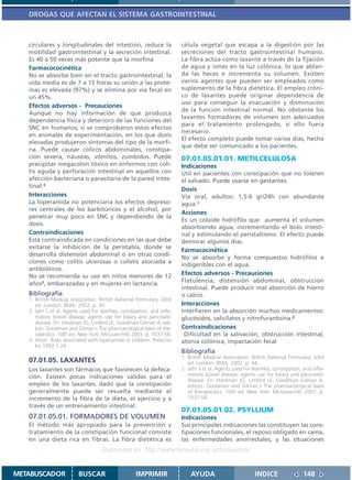 DROGAS QUE AFECTAN EL SISTEMA GASTROINTESTINAL



   circulares y longitudinales del intestino, reduce la                   célula vegetal que escapa a la digestión por las
   motilidad gastrointestinal y la secreción intestinal.                  secreciones del tracto gastrointestinal humano.
   Es 40 a 50 veces más potente que la morfina                            La fibra actúa como laxante a través de la fijación
   Farmacococinética                                                      de agua y iones en la luz colónica, lo que ablan-
   No se absorbe bien en el tracto gastrointestinal; la                   da las heces e incrementa su volumen. Existen
   vida media es de 7 a 15 horas su unión a las prote-                    varios agentes que pueden ser empleados como
   ínas es elevada (97%) y se elimina por vía fecal en                    suplemento de la fibra dietética. El empleo cróni-
   un 45%.                                                                co de laxantes puede originar dependencia de
                                                                          uso para conseguir la evacuación y disminución
   Efectos adversos - Precauciones
                                                                          de la función intestinal normal. No obstante los
   Aunque no hay información de que produzca
                                                                          laxantes formadores de volumen son adecuados
   dependencia física y deterioro de las funciones del
                                                                          para el tratamiento prolongado, si ello fuera
   SNC en humanos, sí se comprobaron estos efectos
                                                                          necesario.
   en animales de experimentación, en los que dosis
                                                                          El efecto completo puede tomar varios días, hecho
   elevadas produjeron síntomas del tipo de la morfi-
                                                                          que debe ser comunicado a los pacientes.
   na. Puede causar cólicos abdominales, constipa-
   ción severa, náuseas, vómitos, zumbidos. Puede                         07.01.05.01.01. METILCELULOSA
   precipitar megacolon tóxico en enfermos con coli-                      Indicaciones
   tis aguda y perforación intestinal en aquellos con                     Util en pacientes con constipación que no toleren
   afección bacteriana o parasitaria de la pared intes-                   el salvado. Puede usarse en gestantes.
   tinal.2
                                                                          Dosis
   Interacciones                                                          Vía oral, adultos: 1,5-6 gr/24h con abundante
   La loperamida no potenciaría los efectos depreso-                      agua.1
   res centrales de los barbitúricos y el alcohol, por
                                                                          Acciones
   penetrar muy poco en SNC y dependiendo de la
                                                                          Es un coloide hidrófilo que aumenta el volumen
   dosis.
                                                                          absorbiendo agua, incrementando el bolo intesti-
   Contraindicaciones                                                     nal y estimulando el peristaltismo. El efecto puede
   Está contraindicada en condiciones en las que debe                     demorar algunos días.
   evitarse la inhibición de la peristalsis, donde se
                                                                          Farmacocinética
   desarrolla distensión abdominal o en otras condi-
                                                                          No se absorbe y forma compuestos hidrófilos e
   ciones como colitis ulcerosas o colistis asociada a
                                                                          indigeribles con el agua.
   antibióticos.
   No se recomienda su uso en niños menores de 12                         Efectos adversos - Precauciones
   años3, embarazadas y en mujeres en lactancia.                          Flatulencia, distensión abdominal, obstrucción
                                                                          intestinal. Puede producir mal absorción de hierro
   Bibliografía                                                           o calcio.
   1. British Medical Association. British National Formulary. 43rd
      ed. London: BMA; 2002. p. 45                                        Interacciones
   2. Jafri S et al. Agents used for diarrhea, constipation, and infla-   Interfieren en la absorción muchos medicamentos:
      matory bowel disease; agents use for biliary and pancreatic         glucósidos, salicilatos y nitrofurantoína.2
      disease. En: Hardman JG, Limbird LE, Goodman Gilman A, edi-
      tors. Goodman and Gilman´s The pharmacological basis of the-        Contraindicaciones
      rapeutics. 10th ed. New York: McGraw-Hill; 2001. p. 1037-58.         Dificultad en la salivación, obstrucción intestinal,
   3. Anon. Risks associated with loperamide in children. Prescrire       atonía colónica, impactación fecal
      Int 1992;1:24
                                                                          Bibliografía
                                                                          1. British Medical Association. British National Formulary. 43rd
   07.01.05. LAXANTES                                                        ed. London: BMA; 2002. p. 44.
   Los laxantes son fármacos que favorecen la defeca-                     2. Jafri S et al. Agents used for diarrhea, constipation, and infla-
   ción. Existen pocas indicaciones válidas para el                          matory bowel disease; agents use for biliary and pancreatic
                                                                             disease. En: Hardman JG, Limbird LE, Goodman Gilman A,
   empleo de los laxantes, dado que la constipación                          editors. Goodman and Gilman´s The pharmacological basis
   generalmente puede ser resuelta mediante el                               of therapeutics. 10th ed. New York: McGraw-Hill; 2001. p.
   incremento de la fibra de la dieta, el ejercicio y a                      1037-58.
   través de un entrenamiento intestinal.
                                                                          07.01.05.01.02. PSYLLIUM
   07.01.05.01. FORMADORES DE VOLUMEN                                     Indicaciones
   El método más apropiado para la prevención y                           Sus principales indicaciones las constituyen las cons-
   tratamiento de la constipación funcional consiste                      tipaciones funcionales, el reposo obligado en cama,
   en una dieta rica en fibras. La fibra dietética es                     las enfermedades anorrectales, y las situaciones
                                     Disponible en: http://www.femeba.org.ar/fundacion/


METABUSCADOR              BUSCAR                      IMPRIMIR                AYUDA                          INDICE                 148
 