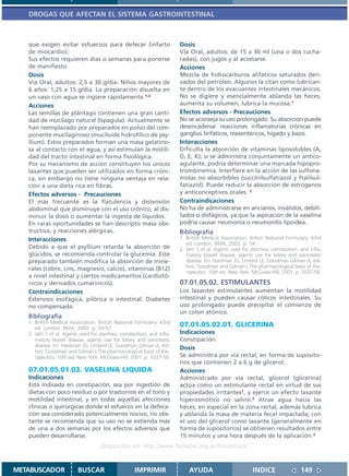 DROGAS QUE AFECTAN EL SISTEMA GASTROINTESTINAL



   que exigen evitar esfuerzos para defecar (infarto                      Dosis
   de miocardio).                                                         Vía Oral, adultos: de 15 a 30 ml (una o dos cucha-
   Sus efectos requieren días o semanas para ponerse                      radas), con jugos y al acostarse.
   de manifiesto.                                                         Acciones
   Dosis                                                                  Mezcla de hidrocarburos alifáticos saturados deri-
   Vía Oral, adultos: 2,5 a 30 g/día. Niños mayores de                    vados del petróleo. Algunos la citan como lubrican-
   6 años: 1,25 a 15 g/día. La preparación disuelta en                    te dentro de los evacuantes intestinales mecánicos.
   un vaso con agua se ingiere rápidamente.1,2                            No se digiere y esencialmente ablanda las heces,
   Acciones                                                               aumenta su volumen, lubrica la mucosa.1
   Las semillas de plántago contienen una gran canti-                     Efectos adversos - Precauciones
   dad de mucílago natural (Ispagula). Actualmente se                     No se aconseja su uso prolongado. Su absorción puede
   han reemplazado por preparados en polvo del com-                       desencadenar reacciones inflamatorias crónicas en
   ponente mucilaginoso (muciloide hidrofílico de psy-                    ganglios linfáticos, mesentéricos, hígado y bazo.
   llium). Estos preparados forman una masa gelatino-                     Interacciones
   sa al contacto con el agua, y así estimulan la motili-                 Dificulta la absorción de vitaminas liposolubles (A,
   dad del tracto intestinal en forma fisiológica.                        D, E, K); si se administra conjuntamente un antico-
   Por su mecanismo de acción constituyen los únicos                      agulante, podría determinar una marcada hipopro-
   laxantes que pueden ser utilizados en forma cróni-                     trombinemia. Interfiere en la acción de las sulfona-
   ca, sin embargo no tiene ninguna ventaja en rela-                      midas no absorbibles (succinilsulfatiazol y ftalilsul-
   ción a una dieta rica en fibras.                                       fatiazol). Puede reducir la absorción de estrógenos
   Efectos adversos - Precauciones                                        y anticonceptivos orales. 2
   El más frecuente es la flatulencia y distensión                        Contraindicaciones
   abdominal que disminuye con el uso crónico, al dis-                    No ha de administrarse en ancianos, inválidos, debili-
   minuir la dosis o aumentar la ingesta de líquidos.                     tados o disfágicos, ya que la aspiración de la vaselina
   En raras oportunidades se han descripto masa obs-                      podría causar neumonía o neumonitis lipoidea.
   tructiva, y reacciones alérgicas.                                      Bibliografía
   Interacciones                                                          1. British Medical Association. British National Formulary. 43rd
                                                                             ed. London: BMA; 2002. p. 54.
   Debido a que el psyllium retarda la absorción de                       2. Jafri S et al. Agents used for diarrhea, constipation, and infla-
   glúcidos, se recomienda controlar la glucemia. Este                       matory bowel disease; agents use for biliary and pancreatic
   preparado también modifica la absorción de mine-                          disease. En: Hardman JG, Limbird LE, Goodman Gilman A, edi-
   rales (cobre, cinc, magnesio, calcio), vitaminas (B12)                    tors. Goodman and Gilman´s The pharmacological basis of the-
                                                                             rapeutics. 10th ed. New York: McGraw-Hill; 2001. p. 1037-58.
   a nivel intestinal y ciertos medicamentos (cardiotó-
   nicos y derivados cumarínicos).                                        07.01.05.02. ESTIMULANTES
   Contraindicaciones                                                     Los laxantes estimulantes aumentan la motilidad
   Estenosis esofágica, pilórica o intestinal. Diabetes                   intestinal y pueden causar cólicos intestinales. Su
   no compensada.                                                         uso prolongado puede precipitar el comienzo de
                                                                          un colon atónico.
   Bibliografía
   1. British Medical Association. British National Formulary. 43rd
      ed. London: BMA; 2002. p. 50-57.
                                                                          07.01.05.02.01. GLICERINA
   2. Jafri S et al. Agents used for diarrhea, constipation, and infla-   Indicaciones
      matory bowel disease; agents use for biliary and pancreatic         Constipación
      disease. En: Hardman JG, Limbird LE, Goodman Gilman A, edi-         Dosis
      tors. Goodman and Gilman´s The pharmacological basis of the-
      rapeutics. 10th ed. New York: McGraw-Hill; 2001. p. 1037-58.        Se administra por vía rectal, en forma de suposito-
                                                                          rios que contienen 2 a 6 g de glicerol.
   07.01.05.01.03. VASELINA LIQUIDA                                       Acciones
   Indicaciones                                                           Administrado por vía rectal, glicerol (glicerina)
   Está indicada en constipación, sea por ingestión de                    actúa como un estimulante rectal en virtud de sus
   dietas con poco residuo o por trastornos en el tono y                  propiedades irritantes1, y ejerce un efecto laxante
   motilidad intestinal, y en todas aquellas afecciones                   hiperosmótico no salino.2 Atrae agua hacia las
   clínicas o quirúrgicas donde el esfuerzo en la defeca-                 heces, en especial en la zona rectal, además lubrica
   ción sea considerado potencialmente nocivo, no obs-                    y ablanda la masa de materia fecal impactada; con
   tante se recomienda que su uso no se extienda más                      el uso del glicerol como laxante (generalmente en
   de una a dos semanas por los efectos adversos que                      forma de supositorios) se obtienen resultados entre
   pueden desarrollarse.                                                  15 minutos y una hora después de la aplicación.3
                                     Disponible en: http://www.femeba.org.ar/fundacion/


METABUSCADOR              BUSCAR                      IMPRIMIR                AYUDA                          INDICE                 149
 