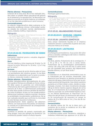 DROGAS QUE AFECTAN EL SISTEMA GASTROINTESTINAL



   Efectos adversos - Precauciones                                        Contraindicaciones
   Irritación de la zona anal. No se han realizado estu-                  Patologías gastrointestinales.
   dios sobre un posible efecto perjudicial del glicerol                  Bibliografía
   en el embarazo y la reproducción. Se desconoce si el                   1. British Medical Association. British National Formulary. 43rd
   glicerol se excreta en la leche materna; sin embargo,                     ed. London: BMA; 2002. p. 54
   no se han descripto problemas en seres humanos.                        2. Jafri S et al. Agents used for diarrhea, constipation, and infla-
                                                                             matory bowel disease; agents use for biliary and pancreatic
   Contraindicaciones                                                        disease. En: Hardman JG, Limbird LE, Goodman Gilman A,
   La relación riesgo-beneficio debe evaluarse en los                        editors. Goodman and Gilman´s The pharmacological basis
   siguientes problemas clínicos: enfermedad cardía-                         of therapeutics. 10th ed. New York: McGraw-Hill; 2001. p.
   ca, estados de confusión mental, deshidratación                           1037-58.
   severa, diabetes mellitus, hipervolemia,                               07.01.05.03. ABLANDADORES FECALES
   Bibliografía
   1. British Medical Association. British National Formulary. 43rd       07.01.05.03.01. VASELINA LÍQUIDA
      ed. London: BMA; 2002. p. 52-3.                                                                (Ver 07.01.05.02.03.)
   2. Jafri S et al. Agents used for diarrhea, constipation, and infla-
      matory bowel disease; agents use for biliary and pancreatic         07.01.05.04. LAXANTES OSMÓTICOS
      disease. En: Hardman JG, Limbird LE, Goodman Gilman A, edi-
      tors. Goodman and Gilman´s The pharmacological basis of the-        Estos actúan reteniendo líquidos en el intestino
      rapeutics. 10th ed. New York: McGraw-Hill; 2001.p. 1037-58.         mediante ósmosis o cambiando el patrón de la dis-
   3. Locke GR 3rd, Pemberton JH, Phillips SF. American                   tribución hídrica en la heces
      Gastroenterological Association Medical Position Statement:
      Guidelines on Constipation. Gastroenterology 2000;
      119:1761-1778
                                                                          07.01.05.04.01. LACTULOSA
                                                                          Indicaciones
   07.01.05.02.02. PICOSULFATO DE SODIO                                   Encefalopatía portosistémica. Evacuación del colon
   Indicaciones                                                           previa a estudios radiológicos del recto o intestino.
   Evacuación intestinal previa a estudios diagnósti-                     Constipación crónica.
   cos. Constipación.                                                     Dosis
   Dosis                                                                  Vía Oral, adultos: Tratamiento de la constipación, 7
   Vía oral, Adultos y niños mayores de 10 años: 5 a 10                   a 10 g (10 a 15 ml) en una o varias tomas.
   mg por la noche. Niños de 4 a 10 años: 2,5 a 5 mg                      Tratamiento de la encefalopatía portosistémica
   por la noche.1                                                         crónica: 20 a 30 g (30 a 45 ml) tres a cuatro veces
                                                                          por día ajustadas para producir dos deposiciones
   Acciones
                                                                          blandas diarias y un pH fecal ácido.1
   Es un laxante suave de acción directa sobre el tono
   y el peristaltismo del intestino grueso. En las dosis                  Acciones
   utilizadas no es absorbido y por lo tanto no produ-                    La lactulosa es un disacárido semisintético que no
   ce efectos colaterales locales o sistémicos.2                          es hidrolizado por las enzimas intestinales. Esto
                                                                          determina que tampoco se absorba provocando la
   Efectos adversos - Precauciones
                                                                          retención de agua y electrolitos en la luz por la acti-
   Pérdida hidroelectrolítica (principalmente de pota-
                                                                          vidad osmótica del disacárido. Este efecto osmótico
   sio) cuando el fármaco es utilizado en forma crónica.
                                                                          aumenta en el íleon distal y colon, donde es meta-
   No debe usarse en pacientes con enfermedades
                                                                          bolizada a lactato. Con dosis inicialmente elevadas
   inflamatorias del tracto gastrointestinal ni en niños
                                                                          (30 g) el efecto máximo aparece después de varios
   menores de 4 años. La administración prolongada
   de altas dosis puede ocasionar pérdida de electróli-                   días. En el tratamiento de la encefalopatía porto-
   tos como el potasio, la que a su vez puede producir                    sistémica asociada con enfermedad hepática cróni-
   alteraciones cardíacas y astenia muscular. Aumenta                     ca, los efectos beneficiosos se relacionan con la
   la sensibilidad a los glucósidos cardiotónicos. No se                  reducción del pH fecal y la eliminación del amonía-
   han realizado estudios que confirmen la inocuidad                      co (la concentración de amoníaco en sangre se
   de este fármaco durante el embarazo.                                   reduce de 25 a 50% entre el 1er y 7mo día de tra-
   Sobredosificación: Dolor espástico del abdomen                         tamiento).2
   inferior, con evacuaciones frecuentes; el tratamien-                   Farmacocinética
   to consiste en la administración de antiespasmódi-                     Se absorbe menos de 3% de la dosis oral y el
   cos, como la atropina.                                                 comienzo de la acción se evidencia en 24 a 48h
   Interacciones                                                          desde su administración.
   Aumenta la pérdida de potasio ocasionada por                           Efectos adversos - Precauciones
   otras drogas, como por ejemplo los diuréticos. Los                     La lactulosa puede causar flatulencia, calambres y
   antibióticos pueden reducir el efecto laxante.                         molestias intestinales que aparecen en el 20% de
                                     Disponible en: http://www.femeba.org.ar/fundacion/


METABUSCADOR              BUSCAR                      IMPRIMIR                AYUDA                          INDICE                 150
 