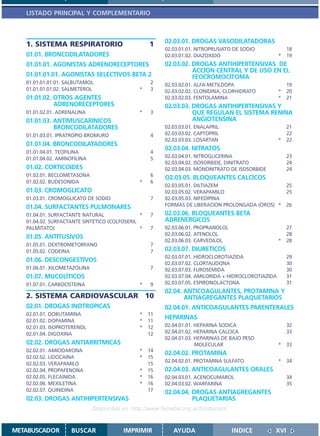 LISTADO PRINCIPAL Y COMPLEMENTARIO



                                                         02.03.01. DROGAS VASODILATADORAS
   1. SISTEMA RESPIRATORIO                         1
                                                         02.03.01.01. NITROPRUSIATO DE SODIO              18
   01.01. BRONCODILATADORES                              02.03.01.02. DIAZOXIDO                       *   19
   01.01.01. AGONISTAS ADRENORECEPTORES                  02.03.02. DROGAS ANTIHIPERTENSIVAS DE
                                                                   ACCION CENTRAL Y DE USO EN EL
   01.01.01.01. AGONISTAS SELECTIVOS BETA 2                        FEOCROMOCITOMA
   01.01.01.01.01. SALBUTAMOL                      2     02.03.02.01. ALFA-METILDOPA                      19
   01.01.01.01.02. SALMETEROL                  *   3     02.03.02.02. CLONIDINA, CLORHIDRATO          *   20
   01.01.02. OTROS AGENTES                               02.03.02.03. FENTOLAMINA                     *   21
             ADRENORECEPTORES                            02.03.03. DROGAS ANTIHIPERTENSIVAS Y
   01.01.02.01. ADRENALINA                     *   3               QUE REGULAN EL SISTEMA RENINA
   01.01.03. ANTIMUSCARINICOS                                      ANGIOTENSINA
             BRONCODILATADORES                           02.03.03.01. ENALAPRIL                           21
   01.01.03.01. IPRATROPIO BROMURO                 4     02.03.03.02. CAPTOPRIL                           22
                                                         02.03.03.03. LOSARTAN                        *   22
   01.01.04. BRONCODILATADORES
                                                         02.03.04. NITRATOS
   01.01.04.01. TEOFILINA                          4
   01.01.04.02. AMINOFILINA                        5     02.03.04.01. NITROGLICERINA                      23
                                                         02.03.04.02. ISOSORBIDE, DINITRATO               24
   01.02. CORTICOIDES                                    02.03.04.03. MONONITRATO DE ISOSORBIDE           24
   01.02.01. BECLOMETASONA                         6
                                                         O2.03.05. BLOQUEANTES CALCICOS
   01.02.02. BUDESONIDA                        *   6
                                                         02.03.05.01. DILTIAZEM                           25
   01.03. CROMOGLICATO                                   02.03.05.02. VERAPAMILO                          25
   01.03.01. CROMOGLICATO DE SODIO                 7     02.03.05.03. NIFEDIPINA
   01.04. SURFACTANTES PULMONARES                        FORMAS DE LIBERACION PROLONGADA (OROS) *         26
   01.04.01. SURFACTANTE NATURAL               *   7     02.03.06. BLOQUEANTES BETA
   01.04.02. SURFACTANTE SINTETICO (COLFOSERIL           ADRENERGICOS
   PALMITATO)                                  *   7     02.03.06.01. PROPRANOLOL                         27
                                                         02.03.06.02. ATENOLOL                            28
   01.05. ANTITUSIVOS
                                                         02.03.06.03. CARVEDILOL                      *   28
   01.05.01. DEXTROMETORFANO                       7
   01.05.02. CODEINA                               7     02.03.07. DIURETICOS
                                                         02.03.07.01. HIDROCLOROTIAZIDA                   29
   01.06. DESCONGESTIVOS                                 02.03.07.02. CLORTALIDONA                        30
   01.06.01. XILOMETAZOLINA                        7     02.03.07.03. FUROSEMIDA                          30
   01.07. MUCOLÍTICOS                                    02.03.07.04. AMILORIDA + HIDROCLOROTIAZIDA       31
   01.07.01. CARBOCISTEINA                     *   9     02.03.07.05. ESPIRONOLACTONA                     31
                                                         02.04. ANTICOAGULANTES, PROTAMINA Y
   2. SISTEMA CARDIOVASCULAR 10                                 ANTIAGREGANTES PLAQUETARIOS
   02.01. DROGAS INOTROPICAS                             02.04.01. ANTICOAGULANTES PARENTERALES
   02.01.01. DOBUTAMINA                        *   11
   02.01.02. DOPAMINA                          *   11
                                                         HEPARINAS
   02.01.03. ISOPROTERENOL                     *   12    02.04.01.01. HEPARINA SODICA                     32
   02.01.04. DIGOXINA                              12    02.04.01.02. HEPARINA CALCICA                    33
                                                         02.04.01.03. HEPARINAS DE BAJO PESO
   02.02. DROGAS ANTIARRITMICAS                                       MOLECULAR                       *   33
   02.02.01. AMIODARONA                        *   14
                                                         02.04.02. PROTAMINA
   02.02.02. LIDOCAINA                         *   15
                                                         02.04.02.01. PROTAMINA SULFATO               *   34
   02.02.03. VERAPAMILO                            15
   02.02.04. PROPAFENONA                       *   15    02.04.03. ANTICOAGULANTES ORALES
   02.02.05. FLECAINIDA                        *   16    02.04.03.01. ACENOCUMAROL                        34
   02.02.06. MEXILETINA                        *   16    02.04.03.02. WARFARINA                           35
   02.02.07. QUINIDINA                             17    02.04.04. DROGAS ANTIAGREGANTES
   02.03. DROGAS ANTIHIPERTENSIVAS                                 PLAQUETARIAS
                              Disponible en: http://www.femeba.org.ar/fundacion/


METABUSCADOR         BUSCAR              IMPRIMIR           AYUDA                   INDICE        XVI
 