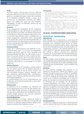 DROGAS QUE AFECTAN EL SISTEMA GASTROINTESTINAL



   Dosis                                                   Bibliografía
   Vía Oral, adultos: 150 mg cada 12 horas o 300 mg        1. Garnett WR et al. Identification, diagnosis, and treatment of
                                                              acid-related diseases in the elderly: implications for long-term
   antes de acostarse durante 4 a 8 semanas en úlcera         care. Pharmacoth 1997; 17:938-58.
   gástrica o duodenal benigna, mayor de 6 semanas         2. Lansoprazole and omeprazole challenge H2-receptor anta-
   en la dispepsia episódica crónica y mayor de 8             gonists in acid-related disorders. Drugs Ther Perspect
                                                              1993;1:1-4.
   semanas en la gastropatía inducida por AINEs.           3. British Medical Association. British National Formulary. 43rd
   Niños: 2-4 mg/kg dos veces por día (máximo                 ed. London: BMA; 2002. p. 38, 40.
   300mg/día). Vía IM o IV (diluida), adultos: 50 mg       4. Hoogerwerf W A, Pasricha P J. Agents Used for control of
                                                              gastric acidity and treatment of peptic ulcers and gastroe-
   cada 6 a 8 horas.3                                         sophageal reflux disease. En: Hardman JG, Limbird LE,
   Acciones                                                   Goodman Gilman A, editors. Goodman and Gilman´s The
                                                              pharmacological basis of therapeutics. 10th ed. New York:
   Es un antagonista competitivo de los receptores            McGraw-Hill; 2001. p. 1009-1011
   histaminérgicos H2, que disminuye la secreción de
   ácido clorhídrico al inhibir los efectos histamínicos   07.02.02. CITOPROTECTORES (QUELATOS)
   a nivel gástrico. Algunos trabajos indican que es de
   5 a 8 veces más potente que la cimetidina en su         07.02.02.01. SUCRALFATO
   efecto antagónico, mostrando mayor efectividad          Indicaciones
   en la rapidez de curación de úlceras duodenales. El     Está indicado en el tratamiento a corto plazo (8
   mantenimiento con dosis bajas ha sido reemplaza-        semanas) de la úlcera duodenal activa, en general
   do por la terapéutica de erradicación en los pacien-    asociado con antiácidos para aliviar el dolor.
   tes con H.pylori positivo.                              Tratamiento de mantenimiento (dosis reducidas)
   Farmacocinética                                         de la úlcera duodenal curada. Ha sido usado en el
   Luego de su administración oral presenta su con-        tratamiento curativo y de mantenimiento de la
   centración pico entre 1 y 3 horas. El metabolismo       úlcera gástrica, gastritis hemorrágica, esofagitis
   hepático de primer paso da como resultado una           por reflujo y diarrea inducida por radiación.
   biodisponibilidad del 50%. Su vida media es de 2        También en el tratamiento de la hiperfosfatemia,
   horas. Se excreta el 69% en riñón, mediante filtra-     estomatitis y prevención de las úlceras por estrés.
   ción y secreción tubular, por lo que debe reducirse     Dosis
   la dosis en pacientes con disfunción renal. Atraviesa   Vía Oral, Adultos: 1g de sucralfato cuatro veces por día
   la barrera placentaria y es excretada en la leche       con el estómago vacío, durante 8 semanas, para la ace-
   materna.4                                               leración de la curación de la úlcera duodenal activa.
                                                           Tratamiento de mantenimiento: 1g de sucralfato, dos
   Efectos adversos                                        veces al día.1
   En comparación con la cimetidina, existen eviden-
                                                           Acciones
   cias de menor producción de efectos adversos o
                                                           Es una molécula compleja que presenta en su
   colaterales, cuando se usa en forma crónica. Los
                                                           estructura una porción hidrato de carbono y una
   más frecuentes incluyen: cefalea, malestar, vérti-
                                                           porción inorgánica (aluminio, sulfato). El sucralfato
   gos, trastornos gastrointestinales, constipación,
                                                           se absorbe sólo mínimamente en el intestino, por
   náuseas, rash cutáneo y alteraciones de las pruebas
                                                           lo cual la cantidad de polisacárido sulfatado que
   funcionales hepáticas.                                  entra en la circulación excretada por la orina es
   Su administración por vía IV ocasionalmente ha          escasa. Se cree que su acción antiulcerosa se debe a
   producido una profunda bradicardia y otros efec-        la formación de un complejo con las proteínas
   tos cardiotóxicos                                       mucosas adyacentes a la úlcera, que constituiría
   Interacciones                                           una barrera protectora contra la agresión del ácido
   A diferencia de la cimetidina, no interfiere en         gástrico, la pepsina y las sales biliares. Además, la
   forma significativa con la función del sistema cito-    actividad de pepsina en el jugo gástrico se reduce
   cromo P-450. Puede aumentar el pH gastrointesti-        en 32% en los pacientes que reciben sucralfato, a la
   nal, por ello su administración simultánea con keto-    vez que absorbería sales biliares en el nivel duode-
   conazol puede producir una marcada reducción            nal. Se ha señalado que su acción protectora de la
   de la absorción del ketoconazol.                        mucosa gástrica se debe también al aumento de la
   Contraindicaciones                                      concentración de la prostaglandina mucoprotecto-
   Hipersensibilidad a la droga. Trátese de evitar su      ra PgE2.2
   prescripción durante el embarazo y el período de        Farmacocinética
   lactancia. La relación riesgo-beneficio deberá eva-     La absorción sistémica luego de su administración
   luarse en la disfunción hepática o renal.               oral es mínima (3%-5%), no tiene biotransforma-
                              Disponible en: http://www.femeba.org.ar/fundacion/


METABUSCADOR         BUSCAR               IMPRIMIR             AYUDA                         INDICE                 152
 