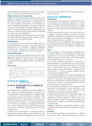 DROGAS QUE AFECTAN EL SISTEMA GASTROINTESTINAL



   ción metabólica ni atraviesa el circuito útero hepá-               2, siendo eficaces incluso en úlceras pépticas refrac-
   tico y se elimina principalmente por las heces.                    tarias a éstos.3,4
   Efectos adversos y Precauciones
   Utilizar con precaución en pacientes con falla renal,
                                                                      07.02.03.01. OMEPRAZOL
   debido al riesgo de intoxicación con aluminio (osteo-              Indicaciones
   distrofia alumínica, osteomalacia, encefalopatía). Al              El omeprazol está indicado en el tratamiento de la
   no existir pruebas concluyentes se recomienda no                   úlcera péptica, sea duodenal o gástrica, en la aso-
                                                                      ciada al síndrome de Zollinger Ellison y en la esofa-
   usar en mujeres embarazadas a menos que el benefi-
                                                                      gitis por reflujo, cuando estos trastornos no han
   cio para la madre supere el riesgo potencial para el
                                                                      respondido a las dosis habituales de los antagonis-
   feto. El amamantamiento debiera suspenderse si la
                                                                      tas H2.
   madre va a recibir la droga. Su seguridad y efectividad
                                                                      No está indicado para evitar la recurrencia de úlce-
   en niños no ha sido establecida.
                                                                      ra péptica, ya que su eficacia es similar a la de la
   Las reacciones adversas más frecuentes son constipa-
                                                                      ranitidina. Puede ser de utilidad en la prevención
   ción (40%). Diarrea, náusea, vómito, mareos, erupcio-
                                                                      de la recurrencia de la esofagitis por reflujo refrac-
   nes, reacciones de hipersensibilidad.
                                                                      taria al tratamiento con ranitidina.
   Interacciones                                                      El omeprazol no es de utilidad en el tratamiento de
   Por disminución de la absorción puede reducir la                   la hemorragia digestiva alta. No está indicado en el
   biodisponibilidad (cuando son administradas simul-                 tratamiento de la gastritis, duodenitis y dispepsia no
   táneamente) de: cimetidina, sulpirida, digoxina,                   ulcerosa.
   ciprofloxacina, ketoconazol, norfloxacina, fenitoí-
                                                                      Dosis
   na, ranitidina, warfarina, tetraciclina y teofilina.
                                                                      Vía oral, adultos: en úlcera péptica duodenal, úlce-
   Contraindicaciones                                                 ra péptica gástrica y en la esofagitis por reflujo, 20
   Utilizar con precaución en pacientes con falla renal,              mg diarios en una sola toma diaria, preferente-
   debido al riesgo de intoxicación con aluminio (oste-               mente en ayunas por la mañana. En casos severos o
   odistrofia alumínica, osteomalacia, encefalopatía.                 recurrentes 40 mg una vez por día.
   Su seguridad y efectividad en niños no ha sido esta-               En la úlcera péptica asociada al síndrome de
   blecida.                                                           Zollinger Ellison, inicialmente 60 mg una vez al día.
   Bibliografía                                                       Para erradicación de Helicobacter pylori: 20 mg dos
   1. British Medical Association. British National Formulary. 43rd   veces al día3, combinados con claritromicina 500
      ed. London: BMA; 2002. p. 41                                    mg dos veces al día y amoxicilina 1 gr/dos veces al
   2. Hoogerwerf W A, Pasricha P J. Agents Used for control of
      gastric acidity and treatment of peptic ulcers and gastroe-     día, durante 7 a 10 días, aunque también existen
      sophageal reflux disease. En: Hardman JG, Limbird LE,           otros esquemas alternativos.5
      Goodman Gilman A, editors. Goodman and Gilman´s The             En la úlcera duodenal, con una dosis única diaria de
      pharmacological basis of therapeutics. 10th ed. New York:       20 mg durante 4 semanas se alcanza un 75-97% de
      McGraw-Hill; 2001. p. 1012
                                                                      curación endoscópica. En la úlcera gástrica, con una
   07.02.02.02. BISMUTO                                               dosis única diaria de 20 a 40 mg se obtiene una tasa
                       (Ver 07.01.04.02.)                             de curación 72-81% en cuatro semanas y 93-95%
                                                                      en ocho semanas de tratamiento.
   07.02.03. INHIBIDORES DE LA BOMBA DE                               En la esofagitis por reflujo, con una dosis de 20 a 40
             PROTONES                                                 mg diarios de omeprazol se cura el 65-96% en 4
   Los inhibidores de la bomba de protones (IBP) inhi-                semanas, y el 75-100% en ocho semanas y está
   ben –selectiva e irreversiblemente- la secreción de                indicada en los casos de esofagitis severa.
   hidrogeniones en el lúmen gástrico. A diferencia de                En los casos de Infección por Helicobacter pylori se
   los anti-H2, los IBP bloquean la secreción ácida                   realizará tratamiento de erradicación solo en
   independientemente del estímulo primario, y no                     pacientes con Ulcera péptica.4 En el caso de la
   suele ser necesario ajustar la dosis en caso de insu-              úlcera duodenal dado la elevada frecuencia de
   ficiencia renal o hepática, ni en pacientes geriátri-              infección por H. Pylori solo con informe endoscópi-
   cos.1,2 Como la ranitidina y la mayoría de los anti-               co actualizado.
   H2 , los IBP poseen un buen perfil de seguridad a                  Esofagitis pacientes con Esofagitis grado II o más,
   corto plazo, y también a largo plazo en el caso del                a dosis de 20 mg/día durante un lapso de hasta 8
   omeprazol.1,2                                                      semanas.
   Los IBP, y más concretamente el omeprazol (proto-                  Acciones
   tipo de este grupo), inducen una cicatrización más                 Es un potente inhibidor irreversible de la ATPasa
   rápida en los procesos ulcerogénicos que los anti-H                H+K+ de la célula parietal gástrica, que suprime
                                   Disponible en: http://www.femeba.org.ar/fundacion/


METABUSCADOR             BUSCAR                    IMPRIMIR              AYUDA                   INDICE             153
 