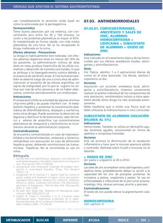 DROGAS QUE AFECTAN EL SISTEMA GASTROINTESTINAL



   casi completamente la secreción ácida basal así                       07.03. ANTIHEMORROIDALES
   como la estimulada por la pentagastrina.
   Farmacocinética                                                       07.03.01. CORTICOESTEROIDES,
   Tiene buena absorción por vía entérica, con con-                                ANESTÉSICO Y SALES DE
   centración pico entre los 30 y 150 minutos. La                                  ZINC, ALUMINIO
   unión a las proteínas plasmáticas es mayor al 95%.
                                                                                   HIDROCORTISONA +
   Es metabolizada en forma rápida, con vida media
   plasmática de una hora. No se ha recuperado la
                                                                                   LIDOCAINA + SUBACETATO
   droga inalterada en la orina.                                                   DE ALUMINIO + OXIDO DE
   Efectos adversos - Precauciones                                                 ZINC
   La droga es habitualmente bien tolerada, con efec-                    Indicaciones
   tos adversos digestivos leves en menos del 10% de                     Está indicada en el tratamiento tópico de las hemo-
   los pacientes. La administración crónica de altas                     rroides por sus efectos anestésicos locales, astrin-
   dosis en ratas produce hipertrofia de las célula cro-                 gentes y antiinflamatorios
   mafines y desarrollo de tumores carcinoides, lo que                   Dosis
   se atribuye a la hipergastrinemia crónica debida a                    Vía Tópica, adultos: 1 a 2 aplicaciones diarias de
   la ausencia de secreción ácida. En los humanos tam-                   crema en el área lesionada. Vía Rectal, adultos:1
   bién se observó luego de uno a cinco años de admi-                    supositorio al día.
   nistración el aumento de las células argirófilas, sin                 Acciones
   signos de malignidad, por lo que se sugiere no uti-                   Asociación con acciones: anestésica local, astrin-
   lizar por más de ocho semanas y de no haber alter-                    gente y antiinflamatoria. Creemos conveniente
   nativa, controlar periódicamente con endoscopía.                      realizar el análisis individual de los componentes de
   Interacciones                                                         esta asociación, remitiéndolos incluso a otros apar-
   El omeprazol inhibe la actividad de algunas enzimas                   tados donde dicha droga ha sido analizada exten-
   citocromo p450 y así puede interferir con el meta-                    samente.
   bolismo hepático y aumentar la concentración plas-                    Debe resaltarse que si existe una fisura anal no
   mática de difenilhidantoína, diazepán y warfarina,                    debe utilizarse la hidrocortisona ni otro corticoide.
   entre otras drogas. Puede aumentar la absorción de
   digoxina y disminuir la de ketoconazol, sales de hie-                 SUBACETATO DE ALUMINIO (SOLUCIÓN
   rro y esteres de ampicilina. Las concentraciones                      DILUIDA AL 5%)
   plasmáticas de omeprazol y claritromicina se incre-                   Indicaciones
   mentan durante la administración conjunta.                            Hemorroides. También se utiliza en dermatitis agu-
   Contraindicaciones                                                    das (eczemas agudos, rezumantes) en forma de
   Se encuentra contraindicado en caso de hipersensi-                    apósitos o compresas húmedas.
   bilidad a los benzimidazoles, embarazo y lactancia,                   Acciones
   utilizándose con precaución en caso de disfunción                     Esta sal provoca la disminución de la exudación
   hepática grave, debiendo monitorízarse las transa-                    inflamatoria y hace que la mucosa aparezca pálida
   minasas hepáticas. No se recomienda su uso en                         y contraída. Aplicada sobre la piel o mucosas no se
   niños.                                                                absorbe.
   Bibliografía                                                          + OXIDO DE ZINC
   1. Garnett WR et al. Identification, diagnosis, and treatment of
      acid-related diseases in the elderly: implications for long-term   (en pasta o ungüento al 20 ó 25%)
      care. Pharmacoth 1997;17:938-58.                                   Acciones
   2. Lansoprazole and omeprazole challenge H2-receptor anta-            Las sales de zinc se emplean como astringentes y anti-
      gonists in acid-related disorders. Drugs Ther Perspect
      1993;2:1-4.                                                        sépticos leves; probablemente deban su acción a la
   3. Hoogerwerf W A, Pasricha P J. Agents Used for control of           capacidad del ión zinc de precipitar proteínas. Se
      gastric acidity and treatment of peptic ulcers and gastroe-        incorpora a polvos, ungüentos y pastas. Se usa en
      sophageal reflux disease. Hardman JG, Limbird LE, Goodman          enfermedades e infecciones de la piel como eczema,
      Gilman A, editors. Goodman and Gilman´s The pharmacolo-
      gical basis of therapeutics. 10th ed. New York: McGraw-Hill;       impétigo, tiña, úlceras varicosas, prurito y psoriasis.
      2001. p. 1007-1009                                                 Contraindicaciones
   4. De Boer WA, Tytgat GNJ. Treatment of Helicobacter pylori           El óxido de zinc puede alterar la pigmentación cutá-
      infection. BMJ 2000;320:31-34
   5. Gispert JP, Calvet X, Gomollon F et al. Consenso sobre             nea.
      Helicobacter pylori. Tratamiento erradicador de H. pylori.
      Recomendaciones de la Conferencia Española de Consenso.            HIDROCORTISONA
      Med Clin(Barc) 2000; 114:185-95                                    (Ver capítulo 7)
                                     Disponible en: http://www.femeba.org.ar/fundacion/


METABUSCADOR              BUSCAR                     IMPRIMIR               AYUDA                    INDICE             154
 