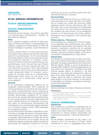 DROGAS QUE AFECTAN EL SISTEMA GASTROINTESTINAL



   LIDOCAÍNA                                                ventrículo, por lo que el vómito puede tener com-
   (Ver capítulo 16)                                        ponentes periféricos y centrales
                                                            Farmacocinética
   07.04. DROGAS ANTIEMÉTICAS                               Tiene una vida media de 3 horas. La unión a pro-
                                                            teínas plasmáticas es mayor del 70%. Se metabo-
   07.04.01. METOCLOPRAMIDA                                 liza en hígado por medio del citocromo p450,
                (Ver 07.01.02.01)                           mediante varias enzimas alternativas C4P, 1A2,
                                                            C4P, 2D6, 3A4, lo que disminuye la probabilidad
   07.04.02. ONDANSETRON                                    de interacciones con otros fármacos metaboliza-
   Indicaciones                                             dos también por este sistema. La vía metabólica
   Prevención de las náuseas y los vómitos asociados        primaria es la hidroxilación del anillo indólico,
   con quimioterapia antineoplásica, incluidas las          seguida por una conjugación como sulfato o glu-
   dosis altas de cisplatino.                               curónido
   Dosis                                                    Efectos adversos - Precauciones
   Vía IV. Adultos: 8 mg/día La infusión IV debe reali-     Las principales son: constipación (11% de inciden-
   zarse en forma lenta previo a la quimioterapia con       cia en pacientes bajo quimioterapia que recibían
   cisplatino. 1mg/hora en infusión diluido en 100 ml de    ondansetrón diariamente); rash cutáneo (1%), oca-
   solución fisiológica en paralelo, no permitiéndose la    sionales y transitorios aumentos de la aspartato
   mezcla                                                   transaminasa (AST) y alanina transaminasa (ALT),
   Vía oral, adultos: 8mg 1 a 2 horas antes de la qui-      cefaleas, reacciones extrapiramidales, visión borro-
   mioterapia; 8mg cada 8 horas durante 5 días des-         sa transitoria, hipopotasemia y rubor facial.2
   pués de la quimioterapia. Vía IV: quimioterapia
                                                            Interacciones
   altamente emética: dosis inicial, 8mg administra-
                                                            El ondansetrón no produce por sí mismo una induc-
   dos lentamente (durante 15 minutos), comen-
                                                            ción o una inhibición del sistema enzimático meta-
   zando 30 minutos antes de la quimioterapia; pos-
                                                            bolizador de drogas dependientes del citocromo P
   quimioterapia, vía IV, 1mg por hora por infusión
                                                            450 del hígado. Debido a que el ondansetrón es
   continua hasta 24 horas, seguida por 8mg vía
                                                            metabolizado mediante enzimas dependientes de
   oral cada 8 horas durante 5 días. Quimioterapia
                                                            este sistema, los inductores o inhibidores de estas
   menos emética: dosis inicial, vía IV, 8mg adminis-
                                                            enzimas pueden alterar al clearance y, de esta
   trados lentamente (hasta 15 minutos), comen-
                                                            manera, la vida media del ondansetrón. Sobre la
   zando 30 minutos antes de la quimioterapia.
                                                            base de los datos disponibles, no se recomienda
   Radioterapia: dosis inicial, vía oral, 8mg, 1 a 2
                                                            ningún ajuste de dosis en pacientes que tomen
   horas antes de la radioterapia y 8mg cada 8
                                                            estas drogas. En los seres humanos, la carmustina,
   horas después.1
                                                            el etopósido y el cisplatino no afectan la farmaco-
   Acciones                                                 cinética del ondansetrón.
   Es un antiemético antagonista selectivo de los
                                                            Contraindicaciones
   receptores serotoninérgicos 5HT3, presentes en
                                                            Hipersensibilidad a la droga. Embarazo y lactancia.
   nervios periféricos y en el sistema nervioso central.2
   Las células enterocromafines actúan mediante la          Bibliografía
   liberación de serotonina sobre los receptores 5HT3       1. British Medical Association. British National Formulary. 43rd
                                                               ed. London: BMA; 2002. p. 206
   también denominados receptores M. Se destaca             2. Wilde MI, Markham A Ondansetron. A review of its pharma-
   por ser el único receptor del sistema serotoninérgi-        cology and preliminary clinical findings in novel applications.
   co con características funcionales, dependiente de          Drugs 1996; 52:773-94
   iones. Anatómicamente los receptores se encuen-
   tran sobre las terminaciones parasimpáticas del          07.04.03. PROMETAZINA
   tubo digestivo con vías aferentes vagales esplénicas     Indicaciones
   y en el sistema nervioso central. Todos participan       Está indicada en la profilaxis y tratamiento de los
   en la respuesta emética.                                 mareos por movimientos o cinetosis. Como antie-
   El mecanismo exacto del efecto antiemético es des-       mético su principal indicación es asociado a meto-
   conocido. Las drogas altamente emetizantes deter-        clopramida en vómitos severos relacionados con
   minan liberación de serotonina a partir del intesti-     tratamientos citostáticos. Trastornos laberínticos.1
   no delgado, desencadenando el reflejo del vómito         Dosis
   después de interactuar con el receptor de las vías       Vía IM Adultos: inicialmente 25 mg; luego, si es
   autónomas vagales y pudiendo también producirse          necesario 12,5 a 25 mg cada 4 a 6 horas. Niños
   estimulación de receptores centrales en el cuarto        menores de 12 años: 1,1 mg/kg/dosis. No se reco-
                              Disponible en: http://www.femeba.org.ar/fundacion/


METABUSCADOR           BUSCAR              IMPRIMIR             AYUDA                         INDICE                155
 