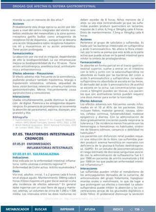 DROGAS QUE AFECTAN EL SISTEMA GASTROINTESTINAL



   mienda su uso en menores de dos años.2                             deben exceder de 8 horas. Niños menores de 2
   Acciones                                                           años: su uso está contraindicado ya que las sulfa-
   Probablemente esta droga ejerza su acción por blo-                 midas pueden producir querníctero en lactantes;
   queo a nivel del centro integrador del vómito cere-                mayores de 2 años: 6,7mg a 10mg/kg cada 4 horas.
   beloso vestibular del mesencéfalo y la zona quimio-                Dosis de mantenimiento: 7,5mg a 10mg/kg cada 6
   rreceptora gatillo bulbar como antagonista de                      horas.
   receptores D2 de dopamina , aunque no se descarta                  Acciones
   una acción bloqueadora sobre receptores histamíni-                 Pertenece al grupo de salicilatos y sulfamidas. Es
   cos H1 y muscarínicos en su acción antiemética.                    lisada por las bacterias intestinales en sulfapiridina
   Tiene acción prolongada.                                           y ácido 5-aminosalicílico. No altera la flora intesti-
   Farmacocinética                                                    nal, por lo tanto se piensa que este ácido es la parte
   La absorción por vía oral es irregular, dependiendo                activa que puede actuar en la pared intestinal para
                                                                      inhibir la síntesis de prostaglandinas.
   de ello la biodisponibilidad. La vía intramuscular
   mejora su biodisponibilidad de 4 a 10 veces. Tiene                 Farmacocinética
   acción anticolinérgica, anestésica local, antihistamí-             Se absorbe en forma parcial en el tracto gastroin-
   nica y antiserotonínica.                                           testinal superior, vuelve a entrar en el intestino
                                                                      con la bilis y junto con la salazosulfapiridina no
   Efectos adversos - Precauciones
                                                                      absorbida es lisada por las bacterias del colon a
   El efecto adverso más frecuente es la somnolencia,
                                                                      ácido 5-aminosalicílico y sulfapiridina. La salazo-
   pudiendo producir también hipotermia, letargo e
                                                                      sulfapiridina no absorbida se excreta en las heces.
   hipotensión ortostática, cefaleas, sequedad de
                                                                      El derivado del ácido 5-aminosalicílico (N-acetilo)
   boca, visión borrosa, retención urinaria y trastornos
                                                                      se excreta en la orina. Las concentraciones supe-
   gastrointestinales. Menos frecuentemente causa
                                                                      riores a 50mg/ml pueden ser tóxicas. Los pacien-
   agranulocitosis y convulsiones.                                    tes que son acetiladores lentos pueden requerir
   Interacciones                                                      una dosis menor para evitar la toxicidad.
   Usadas simultáneamente, puede disminuir la absor-                  Efectos Adversos
   ción de digital. Potencia a los antagonistas dopami-               Los efectos adversos son frecuentes siendo infor-
   nérgicos. En presencia de prometazina se incrementa                mados en el 10 al 45% de los pacientes. Estos
   la absorción de paracetamol, aspirina, diazepán, pro-              incluyen fiebre, malestar general, náusea, vómi-
   pranolol y litio.                                                  tos, cefalea continua, fotosensibilidad, malestar
   Bibliografía                                                       epigástrico y diarrea. Con la administración de
   1. Gastrointestinal Drugs. Section 17. En: Couper M, Mehta DK,     dosis gradualmente crecientes puede mejorarse la
      editors. WHO Model Formulary. Geneva: WHO, 2002. p.288          tolerancia.1 De incidencia menos frecuente son las
   2. British Medical Association. British National Formulary. 43rd
      ed. London: BMA; 2002. p. 203                                   hemorragias o hematomas no habituales, síndro-
                                                                      me de Stevens-Johnson, cansancio o debilidad no
                                                                      habituales.3
   07.05. TRASTORNOS INTESTINALES                                     Los pacientes con disfunción renal pueden reque-
          CRONICOS                                                    rir una reducción de la dosis. Las sulfamidas pue-
                                                                      den producir anemia hemolítica en neonatos con
   07.05.01 ENFERMEDADES                                              deficiencia de la glucosa-6-fosfato deshidrogena-
            INFLAMATORIAS INTESTINALES                                sa. (G6PD). En un estudio de poscomercialización,
                                                                      el riesgo estimado de discrasias sanguíneas asocia-
   07.05.01.01. SULFASALAZINA                                         do con la administración de sulfasalazina fue 6.1
   Indicaciones                                                       por 1000 en pacientes de artritis reumatoide y 0.6
   Está indicada en la enfermedad intestinal inflama-                 por 1000 en los que padecían enfermedad intesti-
   toria: colitis ulcerosa o enteritis regional.1,3                   nal inflamatoria.4
   Enfermedad de Crohn activa. Artritis reumatoidea.3                 Interacciones
   Dosis                                                              Las sulfamidas pueden inhibir el metabolismo de
   Vía oral, adultos: inicial, 1 a 2 gramos cada 6 horas              los anticoagulantes derivados de la cumarina, de
   en el ataque agudo. Mantenimiento: 500mg cada 6                    anticonvulsivos del grupo hidantoína, hipogluce-
   horas.3 Dosis mayores a 6 g por día se asocian a una               miantes orales o metotrexato, lo que da lugar a
   alta incidencia de efectos adversos.1 En general                   que prolonguen sus efectos o toxicidad. La salazo-
   debe ingerirse con un vaso lleno de agua y mante-                  sulfapiridina puede inhibir la absorción y las con-
   ner, además, un volumen de orina de 1.200 a 1.500                  centraciones séricas de los glucósidos digitálicos o
   ml/día. Los intervalos entre las dosis nocturnas no                ácido fólico. El probenecid disminuye la secreción
                                   Disponible en: http://www.femeba.org.ar/fundacion/


METABUSCADOR             BUSCAR                    IMPRIMIR              AYUDA                   INDICE             156
 