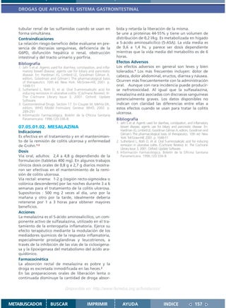 DROGAS QUE AFECTAN EL SISTEMA GASTROINTESTINAL



   tubular renal de las sulfamidas cuando se usan en                      bida y retarda la liberación de la misma.
   forma simultánea.                                                      Se une a proteínas 44-55% y tiene un volumen de
   Contraindicaciones                                                     distribución de 0,2 l/kg. Es metabolizada en hígado
   La relación riesgo-beneficio debe evaluarse en pre-                    a 5-ácido aminosalicílico (5-ASA). La vida media es
   sencia de discrasias sanguíneas, deficiencia de la                     de 0,6 a 1,4 hs. y parece ser dosis dependiente
   G6PD, disfunción hepática o renal, obstrucción                         mientras que la vida media del metabolito es de 6
   intestinal y del tracto urinario y porfiria.                           horas.
   Bibliografía                                                           Efectos Adversos
   1. Jafri S et al. Agents used for diarrhea, constipation, and infla-   Los efectos adversos en general son leves y bien
      matory bowel disease; agents use for biliary and pancreatic         tolerados.1 Los más frecuentes incluyen: dolor de
      disease. En: Hardman JG, Limbird LE, Goodman Gilman A,              cabeza, dolor abdominal, eructos, diarrea y náusea.
      editors. Goodman and Gilman´s The pharmacological basis
      of therapeutics. 10th ed. New York: McGraw-Hill; 2001. p.           Ocurren más frecuentemente con la administración
      1048-51                                                             oral. Aunque con rara incidencia puede producir-
   2. Sutherland L, Roth D, et al. Oral 5-aminosalicylic acid for         se nefrotoxicidad. Al igual que la sulfasalazina,
      inducing remission in ulcerative colitis. (Cochrane Review). In:    mesalazina está asociadas con discrasias sanguíneas
      The Cochrane Library Issue 3, 2001. Oxford: Update
      Software.                                                           potencialmente graves. Los datos disponibles no
   3. Gastrointestinal Drugs. Section 17. En Couper M, Mehta DK,          indican con claridad las diferencias entre ellas a
      editors. WHO Model Formulary. Geneva: WHO, 2002. p.                 estos efectos cuando se usan para tratar la colitis
      289-291                                                             ulcerosa.
   4. Información Farmacológica. Boletín de la Oficina Sanitaria
      Panamericana. 1996;120:336-8.                                       Bibliografía
                                                                          1. Jafri S et al. Agents used for diarrhea, constipation, and inflamatory
   07.05.01.02. MESALAZINA                                                   bowel disease; agents use for biliary and pancreatic disease. En:
   Indicaciones                                                              Hardman JG, Limbird LE, Goodman Gilman A, editors. Goodman and
                                                                             Gilman´s The pharmacological basis of therapeutics. 10th ed. New
   Es efectiva en el tratamiento y en el mantenimien-                        York: McGraw-Hill; 2001. p. 1048-51
   to de la remisión de colitis ulcerosa y enfermedad                     2. Sutherland L, Roth D, et al. Oral 5-aminosalicylic acid for inducing
   de Crohn.1-2                                                              remission in ulcerative colitis. (Cochrane Review). In: The Cochrane
                                                                             Library Issue 3, 2001. Oxford: Update Software.
   Dosis                                                                  3. Información Farmacológica. Boletín de la Oficina Sanitaria
   Vía oral, adultos: 2,4 a 4,8 g dependiendo de la                          Panamericana. 1996;120:336-8.
   formulación (tabletas 400 mg). En algunos trabajos
   clínicos dosis orales de 0,8 g a 2,7 g diarios mostra-
   ron ser efectivas en el mantenimiento de la remi-
   sión de colitis ulcerosa.
   Vía rectal: enema: 1-2 g (región recto-sigmoidea o
   colónica descendente) por las noches durante 3 a 6
   semanas para el tratamiento de la colitis ulcerosa.
   Supositorios : 500 mg 2 veces al día, uno por la
   mañana y otro por la tarde, idealmente debería
   retenerse por 1 a 3 horas para obtener mayores
   beneficios.
   Acciones
   La mesalazina es el 5-ácido aminosalicílico, un com-
   ponente activo de sulfasalazina, utilizado en el tra-
   tamiento de la enteropatía inflamatoria. Ejerce su
   efecto terapéutico mediante la modulación de los
   mediadores químicos de la respuesta inflamatoria,
   especialmente prostaglandinas y leucotrienos, a
   través de la inhibición de las vías de la cicloxigena-
   sa y la lipoxigenasa del metabolismo del ácido ara-
   quidónico.
   Farmacocinética
   La absorción rectal de mesalazina es pobre y la
   droga es excretada inmodificada en las heces.2
   En las preparaciones orales de liberación lenta o
   continuada disminuye la cantidad de droga absor-

                                     Disponible en: http://www.femeba.org.ar/fundacion/


METABUSCADOR              BUSCAR                      IMPRIMIR                AYUDA                            INDICE                   157
 