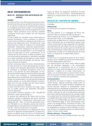 SANGRE



   08.01 ANTIANEMICOS                                       lograr así llenar los depósitos medulares de este
                                                            nutriente. Si así no se hiciera, frecuentemente se
   08.01.01 ANEMIAS POR DEFICIENCIA DE                      observa la reinstauración de la anemia en el corto
            HIERRO                                          plazo.1
   HIERRO                                                   08.01.01.01. SULFATO DE HIERRO
   Las sales de hierro son fármacos eficaces para el tra-   El sulfato ferroso es una de las sales de hierro más
   tamiento de las anemias por déficit de este nutrien-     utilizadas.
   te. Su efecto se basa en la incorporación de hierro      Indicaciones
   a las globinas que darán origen a la hemoglobina         Su indicación es la anemia ferropénica.
   dentro del glóbulo rojo y de otras globinas en otras
                                                            Dosis
   células.1 Otras sustancias como enzimas, también
                                                            Vía oral, adultos: 2 a 3 mg/kg/día de hierro ele-
   incorporan hierro para cumplir con sus funciones
                                                            mental, hasta un máximo de 200 mg diarios.3
   específicas.
                                                            Niños mayores de 6 años: 1,5 a 4 mg/kg/día. Niños
   El hierro debe ser utilizado como tratamiento en
                                                            menores de 6 años: 2 a 6 mg/kg/día.
   anemia ferropénica. Como profilaxis, su adminis-
                                                            Al prescribir, se debe tener en cuenta la cantidad de
   tración solo se justifica en embarazo de madres con
                                                            hierro elemental que la presentación posea, para
   factores de riesgo para tener ferropenia (ej. mala
                                                            indicar al paciente la dosis requerida. Por ejemplo:
   alimentación), o bien en mujeres con metrorragias
                                                            las presentaciones de sulfato ferroso en comprimi-
   habituales importantes, pacientes gastrectomiza-
                                                            dos más comunes de nuestro país son de 60 mg de
   dos o con resección intestinal en los que el hierro
                                                            hierro elemental por comprimido, por esta razón el
   de la dieta será mal absorbido, o en el manejo de
                                                            tratamiento consiste en la administración de ellos
   niños con bajo peso al nacer y prematuros. En la
                                                            hasta un máximo de 3 comprimidos diarios.
   mayoría de los otros casos, se debe considerar que
   una alimentación adecuada en cantidad y variedad         Acciones
   es la mejor profilaxis de ferropenia, y que ofrecer      El hierro es un componente esencial de la hemo-
   ésta o bien fórmulas fortificadas, son formas natu-      globina, de la mioglobina y diversas enzimas Hem y
   rales y eficaces de aporte.2                             no Hem dependientes de hierro.
   Existen numerosas sales de hierro. Generalmente,         Los requerimientos de hierro están determinados
   las sales ferrosas son mejor absorbidas que las férri-   por las pérdidas obligadas y las necesidades
   cas, dando una respuesta ligeramente más rápida2;        impuestas por el crecimiento. Así en el hombre
   sin embargo el resultado terapéutico final es el         adulto y la mujer postmenopáusica son aproxima-
   mismo, si se aportan las dosis adecuadas. La inci-       damente 1 mg/día, en la mujer menstruante 1,4
   dencia de efectos adversos entre las diferentes sales    mg/d, y en la embarazada el requerimiento están-
   de hierro son similares, y fundamentalmente              dar en el primer trimestre disminuye, aumentando
   dependerán de la cantidad de hierro elemental que        en los 2 últimos trimestres de la gestación.
   tengan los comprimidos, y no del tipo de sal que los     Farmacocinética
   mismos posean. La via de administración recomen-         La absorción de hierro es mayor si se encuentra en
   dada es la vía oral, excepto que por fuerza mayor,       forma ferrosa. Algunas sustancias ácidas como el
   dicha vía no pueda ser utilizada.                        ácido clorhídrico ó el ácido ascórbico estabilizan las
   La dosis total de hierro necesario (en mg) a repo-       formas ferrosas evitando su precipitación como
   ner, se puede calcular por diferentes fórmulas2,         hidróxido férrico y facilitando su absorción. La inges-
   como la siguiente:                                       ta concomitante de alimentos disminuye la absorción
   mg de hierro totales a reponer = (15 – Hb g/dl del       al 50%, razón por la cual, si la tolerancia lo permite,
   paciente) x peso corporal (kg) x 3.                      será mejor administrarlos lejos de las comidas. Desde
   La anemia por deficiencia de hierro sólo se hace         la luz pasa hacia los enterocitos donde puede unirse
   evidente cuando los depósitos del hierro (sistema        a la apoferritina para formar ferritina ó a la transfe-
   reticuloendotelial y hepatocitos) disminuyen por         rrina para ser transportada por plasma. El 80% del
   debajo del 20 – 30%. La ferritina plasmática (nor-       hierro plasmático llega al pool eritropoyético para
   mal 100 Bg/L) es un indicador preciso del nivel de       unirse a la protoporfirina, convertirse en Hem y así
   los depósitos y la saturación de la transferrina (nor-   formar hemoglobina en los precursores eritrocíticos
   mal 30 – 35%) lo es del hierro circulante.               (ó mioglobina y enzimas en otras células). La excre-
    La respuesta reticulocitaria y la desaparición de la    ción de hierro (1 mg/día) es lenta y se realiza 2/3 por
   anemia se observan tempranamente, aunque exis-           heces y 1/3 por orina y sudor.
   tiendo un déficit severo de hierro, el tratamiento       Efectos adversos - Precauciones
   debe continuarse al menos durante 3 meses, para          Los efectos adversos que puede provocar son: epi-
                              Disponible en: http://www.femeba.org.ar/fundacion/


METABUSCADOR         BUSCAR                IMPRIMIR            AYUDA                    INDICE             159
 