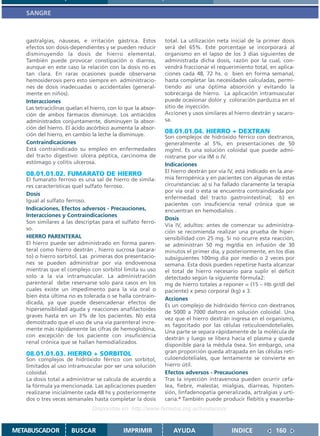 SANGRE



   gastralgias, náuseas, e irritación gástrica. Estos         total. La utilización neta inicial de la primer dosis
   efectos son dosis-dependientes y se pueden reducir         será del 65%. Este porcentaje se incorporará al
   disminuyendo la dosis de hierro elemental.                 organismo en el lapso de los 3 días siguientes de
   También puede provocar constipación o diarrea,             administrada dicha dosis, razón por la cual, con-
   aunque en este caso la relación con la dosis no es         vendrá fraccionar el requerimiento total, en aplica-
   tan clara. En raras ocasiones puede observarse             ciones cada 48, 72 hs. o bien en forma semanal,
   hemosiderosis pero esto siempre en administracio-          hasta completar las necesidades calculadas, permi-
   nes de dosis inadecuadas o accidentales (general-          tiendo así una óptima absorción y evitando la
   mente en niños).                                           sobrecarga de hierro. La aplicación intramuscular
   Interacciones                                              puede ocasionar dolor y coloración parduzca en el
   Las tetraciclinas quelan el hierro, con lo que la absor-   sitio de inyección.
   ción de ambos fármacos disminuye. Los antiácidos           Acciones y usos similares al hierro dextrán y sacaro-
   administrados conjuntamente, disminuyen la absor-          sa.
   ción del hierro. El ácido ascórbico aumenta la absor-
   ción del hierro, en cambio la leche la disminuye.
                                                              08.01.01.04. HIERRO + DEXTRAN
                                                              Son complejos de hidróxido férrico con dextranos,
   Contraindicaciones                                         generalmente al 5%, en presentaciones de 50
   Está contraindicado su empleo en enfermedades              mg/ml. Es una solución coloidal que puede admi-
   del tracto digestivo: úlcera péptica, carcinoma de         nistrarse por vía IM o IV.
   estómago y colitis ulcerosa.                               Indicaciones
                                                              El hierro dextrán por vía IV, está indicado en la ane-
   08.01.01.02. FUMARATO DE HIERRO
   El fumarato ferroso es una sal de hierro de simila-        mia ferropénica y en pacientes con algunas de estas
   res características quel sulfato ferroso.                  circunstancias: a) si ha fallado claramente la terapia
                                                              por vía oral o esta se encuentra contraindicada por
   Dosis
                                                              enfermedad del tracto gastrointestinal; b) en
   Igual al sulfato ferroso.
                                                              pacientes con insuficiencia renal crónica que se
   Indicaciones, Efectos adversos - Precauciones,             encuentran en hemodialisis .
   Interacciones y Contraindicaciones
                                                              Dosis
   Son similares a las descriptas para el sulfato ferro-
                                                              Vía IV, adultos: antes de comenzar su administra-
   so.
                                                              ción se recomienda realizar una prueba de hiper-
   HIERRO PARENTERAL                                          sensibilidad con 25 mg. Si no ocurre esta reacción,
   El hierro puede ser administrado en forma paren-           se administran 50 mg mg/día en infusión de 30
   teral como hierro dextrán , hierro sucrosa (sacara-        minutos el primer día, y posteriormente, en los días
   to) o hierro sorbitol. Las primeras dos presentacio-       subsiguientes 100mg día por medio o 2 veces por
   nes se pueden administrar por vía endovenosa               semana. Esta dosis pueden repetirse hasta alcanzar
   mientras que el complejo con sorbitol limita su uso        el total de hierro necesario para suplir el déficit
   solo a la vía intramuscular. La administración             detectado según la siguiente fórmula2:
   parenteral debe reservarse solo para casos en los          mg de hierro totales a reponer = (15 – Hb gr/dl del
   cuales existe un impedimento para la vía oral o            paciente) x peso corporal (kg) x 3.
   bien ésta última no es tolerada o se halla contrain-
                                                              Acciones
   dicada, ya que puede desencadenar efectos de
                                                              Es un complejo de hidróxido férrico con dextranos
   hipersensiblidad aguda y reacciones anafilactoides
                                                              de 5000 a 7000 daltons en solución coloidal. Una
   graves hasta en un 3% de los pacientes. No está
                                                              vez que el hierro dextrán ingresa en el organismo,
   demostrado que el uso de una vía parenteral incre-
                                                              es fagocitado por las células reticuloendoteliales.
   mente más rápidamente las cifras de hemoglobina,
                                                              Una parte se separa rápidamente de la molécula de
   con excepción de los paciente con insuficiencia
                                                              dextrán y luego se libera hacia el plasma y queda
   renal crónica que se hallan hemodializados.
                                                              disponible para la médula ósea. Sin embargo, una
   08.01.01.03. HIERRO + SORBITOL                             gran proporción queda atrapada en las células reti-
   Son complejos de hidróxido férrico con sorbitol,           culoendoteliales, que lentamente se convierte en
   limitados al uso intramuscular por ser una solución        hierro útil.
   coloidal.                                                  Efectos adversos - Precauciones
   La dosis total a administrar se calcula de acuerdo a       Tras la inyección intravenosa pueden ocurrir cefa-
   la fórmula ya mencionada. Las aplicaciones pueden          lea, fiebre, malestar, mialgias, diarreas, hipoten-
   realizarse inicialmente cada 48 hs y posteriormente        sión, linfadenopatía generalizada, artralgias y urti-
   dos o tres veces semanales hasta completar la dosis        caria.4 También puede producir flebitis y exacerba-
                               Disponible en: http://www.femeba.org.ar/fundacion/


METABUSCADOR          BUSCAR                 IMPRIMIR            AYUDA                   INDICE             160
 