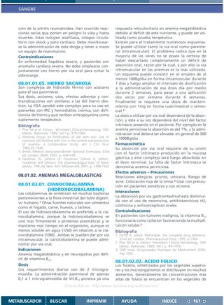 SANGRE



   ción de la artritis reumatoidea. Han ocurrido reac-                respuesta reticulocitaria en anemia megaloblástica
   ciones serias que ponen en peligro la vida y hasta                 debido al déficit de este nutriente, y puede ser uti-
   muertes. Estas incluyen anafilaxia, colapso circula-               lizada como prueba terapéutica.
   torio con shock y paro cardíaco. Debe monitorear-                  Existen para el tratamiento numerosos esquemas.
   se la administración de esta droga y tener a mano                  Se puede utilizar tanto la vía oral como parente-
   un equipo de reanimación.                                          ral (intramuscular). El problema radica que en la
   Contraindicaciones                                                 mayoría de las veces no se posee la certeza de
   En enfermedad hepática severa, y pacientes con                     haber descartado completamente un déficit de
   anomalía cardíaca severa. No debe emplearse con-                   absorción oral, razón por la cual, y por ello la vía
   juntamente con hierro por vía oral para evitar la                  intramuscular en las anemias es la más utilizada.
   sobrecarga.                                                        Un esquema puede consistir en el empleo de al
                                                                      menos 100Bg/día en forma intramuscular durante
   08.01.01.05. HIERRO SACAROSA                                       7 días y luego ampliar el intervalo de dosificación
   Son complejos de hidróxido férrico con azúcares                    a la administración de esa dosis día por medio
   para el uso parenteral.                                            durante 2 semanas, para pasar a una aplicación
   Sus dosis, acciones, usos, efectos adversos y con-                 dos veces por semana durante 6 semanas.
   traindicaciones son similares a las del hierro dex-                Finalmente se requiere una dosis de manteni-
   trán. La FDA aprobó este complejo para su uso en                   miento con 1mg en forma cuatrimestral o semes-
   pacientes con IRC y hemodiálisis crónica, con defi-                tral.2
   ciencia de hierro y que reciben eritropoyetina como                La dosis a utilizar por vía oral dependerá de la absor-
   suplemento terapéutico.                                            ción, y ésta a su vez dependerá del nivel del factor
   Bibliografía                                                       intrínseco presente en el paciente. Por ejemplo en la
   1. Pine JW et al. Editors. Wintrobe’s Clinical Hematology, 10th    anemia perniciosa la absorción es del 1%, y la admi-
      Edition. Baltimore: 1999, Vol.1.p. 979-1004.                    nistración oral deberá ser elevada: en general de 300
   2. Working Group on fortification of salt with iron: Use of        a 1000Bg/día .
      common salt fortified with iron in the control and prevention
      of anemia- a collaborative study. Am J Clin Nutr                Farmacocinética
      1982,35:1442.                                                   Su absorción por vía oral requiere de su unión
   3. British Medical Association.British National Formulary. 43rd    con el factor intrínseco producido en la mucosa
      ed. London: BMA; 2002. p. 436-439.
   4. Hardman JG, Limbird LE, Goodman Gilman A, editors.              gástrica y este complejo será luego absorbido en
      Goodman and Gilman´s The pharmacological basis of thera-        el ileon terminal. La falta de factor intrínseco se
      peutics. 10th ed. New York: McGraw-Hill; 2001. p. 1498-1502     denomina anemia perniciosa.
                                                                      Efectos adversos – Precauciones
   08.01.02. ANEMIAS MEGALOBLASTICAS                                  Reacciones alérgicas: prurito, urticaria. Riesgo de
                                                                      acné. Coloración roja de la orina.3 Usar con precau-
   08.01.02.01. CIANOCOBALAMINA                                       ción en pacientes asmáticos y con eczema.
                (HIDROXOCOBALAMINA)                                   Interacciones
   Las cobalaminas se sintetizan en muchas bacterias
   pertenecientes a la flora intestinal del tubo digesti-             La absorción por vía gastrointestinal está disminuí-
                                                                      da con el uso de neomicina, antihistamínicos H2,
   vo humano.1 Otras fuentes naturales son alimentos
                                                                      colchicina y anticonceptivos orales.
   como el hígado, carne, huevos, y lácteos.
   El uso de hidroxocobalamina es preferida a la cia-                 Contraindicaciones
   nocobalamina, porque la hidroxocobalamina se                       En pacientes con tumores malignos, la vitamina B12
   une más firmemente a proteínas plasmáticas y se                    funcionaría como cofactor favoreciendo la multipli-
   mantiene más tiempo en el organismo, aunque es                     caicón celular.2
   menos soluble en agua (1/50) en relación a la cia-                 Bibliografía
   nocobalamina (1/80) . Ambas se pueden dar por vía                  1. Parfitt K, editor. Martindale: the complete drug reference.
   intramuscular, la cianocobalamina se puede admi-                      32nd ed. London: Pharmaceutical Press; 1999. p.1364.
                                                                      2. Pine JW et al. Editors. Wintrobe’s Clinical Hematology, 10th
   nistrar por vía oral.
                                                                         Edition. Baltimore: 1999, Vol.1.p. 941-959.
   Indicaciones                                                       3. GNP Vidal. Encyclopedia Practique du Medicament 2000.
   Anemia megaloblástica y en neuropatías por défi-                      Pag 1002.
   cit de vitamina B12.
                                                                      08.01.02.02. ACIDO FOLICO
   Dosis                                                              Los folatos, sintetizados por los vegetales superio-
   Los requerimientos diarios son de 2 microgra-                      res y los microorganismos se distribuyen en muchos
   mos/día. La administración parenteral de apenas                    alimentos. Generalmente las concentraciones más
   0,1 a 1 microgramos/día de Vit.B12 provoca ya una                  altas de folato se encuentran en los vegetales de
                                   Disponible en: http://www.femeba.org.ar/fundacion/


METABUSCADOR             BUSCAR                    IMPRIMIR               AYUDA                       INDICE               161
 