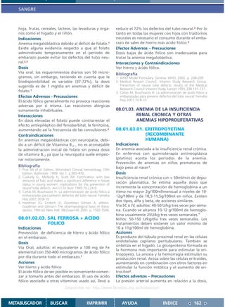 SANGRE



   hoja, frutas, cereales, lácteos, las levaduras y órga-              reducir el 72% los defectos del tubo neural.2 Por lo
   nos como el hígado y el riñón.                                      tanto en todas las mujeres con hijos con trastornos
   Indicaciones                                                        neurales es necesario el consumo durante el emba-
   Anemia megaloblástica debido al déficit de folato.1                 razo de sales de hierro más ácido fólico.3
   Existe alguna evidencia respecto a que el folato                    Efectos Adversos – Precauciones
   administrado tempranamente en el período de                         Dosis bajas de ácido fólico son inadecuadas para
   embarazo puede evitar los defectos del tubo neu-                    tratar la anemia megalobástica.
   ral.2,3                                                             Interacciones y Contraindicaciones
   Dosis                                                               Ver hierro y ácido fólico.
   Vía oral: los requerimientos diarios son 50 micro-                  Bibliografía
   gramos, sin embargo, teniendo en cuenta que la                      1. WHO Model Formulary. Geneva: WHO, 2002. p. 208-209
   biodisponibilidad es variable (37-72%), la dosis                    2. Medical Researt Council. Vitamin Study Research Group.
   sugerida es de 1 mg/día en anemias y déficit de                        Prevention of neural tube defects, results of the Medical
                                                                          Research Council Vitamin Study. Lancet 1991;338:131-137.
   folato.1                                                            3. Cañás M, Buschiazzo H. La administración de ácido fólico a
   Efectos Adversos - Precauciones                                        embarazadas para prevenir defectos del tubo neural. Femeba
   El ácido fólico generalmente no provoca reacciones                     Hoy 2001;70:8-10
   adversas por sí misma. Las reacciones alérgicas
   sumamente inhabituales.                                             08.01.03. ANEMIA DE LA INSUFICIENCIA
   Interacciones                                                                 RENAL CRONICA Y OTRAS
   En dosis elevadas el folato puede contrarrestar el                            ANEMIAS HIPOPROLIFERATIVAS
   efecto antiepiléptico del fenobarbital, la fenitoína,
   aumentando así la frecuencia de las convulsiones.4                  08.01.03.01. ERITROPOYETINA
   Contraindicaciones                                                               (RECOMBINANTE
   En anemias megaloblásticas con neuropatía, debi-                                 HUMANA)
   do a un déficit de Vitamina B12 , no es aconsejable                 Indicaciones
   la administración inicial de folato sin previa dosis                En anemia asociada a la insuficiencia renal crónica.
   de vitamina B12 ya que la neuropatía suele empeo-                   En enfermos con quimioterapia antineoplásica
   rar notoriamente.                                                   (platino) acorta los periodos de la anemia.
                                                                       Prevención de anemias en niños prematuros de
   Bibliografía                                                        bajo peso al nacer1.
   1. Pine JW et al. Editors. Wintrobe’s Clinical Hematology, 10th
      Edition. Baltimore: 1999, Vol.1. p.965-970.                      Dosis
   2. Cuskelly G., McNulty H, Scott JM. Fortification with low         Insuficiencia renal crónica con < 50ml/min de depu-
      amounts of folic acid makes a significant difference in folate
                                                                       ración plasmática. Se estima aquella dosis que
      status in young women: implications for the prevention of
      neural tube defects. Am J Clin Nutr 1999;70:224-9.               incrementa la concentración de hemoglobina a un
   3. Cañás M, Buschiazzo H. La administración de ácido fólico a       ritmo no mayor 2g/100ml/mensual a niveles de 10-
      embarazadas para prevenir defectos del tubo neural. Femeba       12g/100ml y de 10,5-11,5g/100ml en niños. Existen
      Hoy 2001;70:8-10
   4. Hardman JG, Limbird LE, Goodman Gilman A, editors.
                                                                       dos tipos, alfa y beta, de acciones similares.
      Goodman and Gilman´s The pharmacological basis of thera-         Vía SC o IV, adultos: 40-50 U/kg tres veces por sema-
      peutics. 10th ed. New York: McGraw-Hill, 2001. p. 1502-1506.     na. Cuando se alcanza 10-12 g/100ml de hemoglo-
                                                                       bina usualmente 25U/kg tres veces semanales.1
   08.01.02.03. SAL FERROSA + ACIDO                                    Niños: 50-150 U/kg/día tres veces semanales. Los
                FOLICO                                                 tratamientos deben sostener un valor mínimo de
   Indicaciones                                                        10 a 11g/100ml de hemoglobina.
   Prevención de deficiencia de hierro y ácido fólico                  Acciones
   en el embarazo.                                                     Es producto del túbulo proximal renal en las células
   Dosis                                                               endoteliales capilares peritubulares. También se
                                                                       sintetiza en el hígado. La glicoproteína formada es
   Vía Oral, adultos: el equivalente a 100 mg de Fe
                                                                       la hormona más importante para estimular la eri-
   elemental con 350-400 microgramos de ácido fólico
                                                                       tropoyesis. La anoxia y la hemorragia estimulan su
   por día durante todo el embarazo.1                                  producción renal. Actúa sobre las células eritroides,
   Acciones                                                            aumentando en combinación con otros factores en
   Ver hierro y ácido fólico                                           estimular la función mitótica y el aumento de eri-
   El ácido fólico de ser posible es conveniente comen-                trocitos2.
   zar a tomarlo antes del embarazo. El uso de ácido                   Efectos adversos – Precauciones
   fólico asociado a otras vitaminas usado así, llevó a                La presión arterial aumenta en relación a la dosis,
                                    Disponible en: http://www.femeba.org.ar/fundacion/


METABUSCADOR             BUSCAR                    IMPRIMIR               AYUDA                       INDICE               162
 