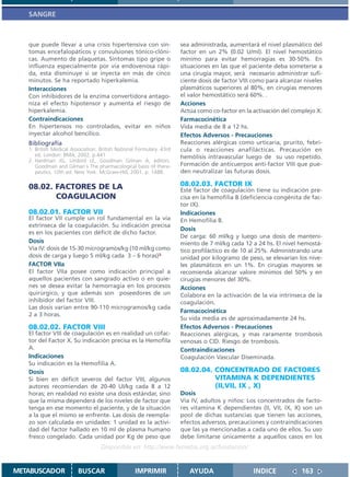 SANGRE



   que puede llevar a una crisis hipertensiva con sín-                sea administrada, aumentará el nivel plasmático del
   tomas encefalopáticos y convulsiones tónico-clóni-                 factor en un 2% (0.02 U/ml). El nivel hemostático
   cas. Aumento de plaquetas. Síntomas tipo gripe o                   mínimo para evitar hemorragias es 30-50%. En
   influenza especialmente por vía endovenosa rápi-                   situaciones en las que el paciente deba someterse a
   da, esta disminuye si se inyecta en más de cinco                   una cirugía mayor, será necesario administrar sufi-
   minutos. Se ha reportado hiperkalemia.                             ciente dosis de factor VIII como para alcanzar niveles
   Interacciones                                                      plasmáticos superiores al 80%, en cirugías menores
   Con inhibidores de la enzima convertidora antago-                  el valor hemostático será 60%. .
   niza el efecto hipotensor y aumenta el riesgo de                   Acciones
   hiperkalemia.                                                      Actúa como co-factor en la activación del complejo X.
   Contraindicaciones                                                 Farmacocinética
   En hipertensos no controlados, evitar en niños                     Vida media de 8 a 12 hs.
   inyectar alcohol bencílico.                                        Efectos Adversos - Precauciones
   Bibliografía                                                       Reacciones alérgicas como urticaria, prurito, febrí-
   1. British Medical Association. British National Formulary. 43rd   cula o reacciones anafilácticas. Precaución en
      ed. London: BMA; 2002. p.441                                    hemólisis intravascular luego de su uso repetido.
   2. Hardman JG, Limbird LE, Goodman Gilman A, editors.
      Goodman and Gilman´s The pharmacological basis of thera-        Formación de anticuerpos anti-factor VIII que pue-
      peutics. 10th ed. New York: McGraw-Hill, 2001. p. 1488.         den neutralizar las futuras dosis.

   08.02. FACTORES DE LA                                              08.02.03. FACTOR IX
                                                                      Este factor de coagulación tiene su indicación pre-
          COAGULACION                                                 cisa en la hemofilia B (deficiencia congénita de fac-
                                                                      tor IX).
   08.02.01. FACTOR VII                                               Indicaciones
   El factor VII cumple un rol fundamental en la vía                  En Hemofilia B.
   extrínseca de la coagulación. Su indicación precisa
                                                                      Dosis
   es en los pacientes con déficit de dicho factor.
                                                                      De carga: 60 ml/kg y luego una dosis de manteni-
   Dosis                                                              miento de 7 ml/kg cada 12 a 24 hs. El nivel hemostá-
   Vía IV: dosis de 15-30 microgramos/kg (10 ml/kg como               tico profiláctico es de 10 al 25%. Administrando una
   dosis de carga y luego 5 ml/kg cada 3 – 6 horas)3.                 unidad por kilogramo de peso, se elevarían los nive-
   FACTOR VIIa                                                        les plasmáticos en un 1%. En cirugías mayores se
   El factor VIIa posee como indicación principal a                   recomienda alcanzar valore mínimos del 50% y en
   aquellos pacientes con sangrado activo o en quie-                  cirugías menores del 30%.
   nes se desea evitar la hemorragia en los procesos                  Acciones
   quirúrgico, y que además son poseedores de un                      Colabora en la activación de la vía intrínseca de la
   inhibidor del factor VIII.                                         coagulación.
   Las dosis varían entre 90-110 microgramos/kg cada
                                                                      Farmacocinética
   2 a 3 horas.
                                                                      Su vida media es de aproximadamente 24 hs.
   08.02.02. FACTOR VIII                                              Efectos Adversos - Precauciones
   El factor VIII de coagulación es en realidad un cofac-             Reacciones alérgicas, y mas raramente trombosis
   tor del Factor X. Su indicación precisa es la Hemofila             venosas o CID. Riesgo de trombosis.
   A.                                                                 Contraindicaciones
   Indicaciones                                                       Coagulación Vascular Diseminada.
   Su indicación es la Hemofilia A.
   Dosis                                                              08.02.04. CONCENTRADO DE FACTORES
   Si bien en déficit severos del factor VIII, algunos                          VITAMINA K DEPENDIENTES
   autores recomiendan de 20-40 UI/kg cada 8 a 12                               (II,VII, IX , X)
   horas; en realidad no existe una dosis estándar, sino              Dosis
   que la misma dependerá de los niveles de factor que                Vía IV, adultos y niños: Los concentrados de facto-
   tenga en ese momento el paciente, y de la situación                res vitamina K dependientes (II, VII, IX, X) son un
   a la que el mismo se enfrente. Las dosis de reempla-               pool de dichas sustancias que tienen las acciones,
   zo son calculada en unidades: 1 unidad es la activi-               efectos adversos, precauciones y contraindicaciones
   dad del factor hallado en 10 ml de plasma humano                   que las ya mencionadas a cada uno de ellos. Su uso
   fresco congelado. Cada unidad por Kg de peso que                   debe limitarse únicamente a aquellos casos en los
                                   Disponible en: http://www.femeba.org.ar/fundacion/


METABUSCADOR             BUSCAR                    IMPRIMIR              AYUDA                   INDICE             163
 