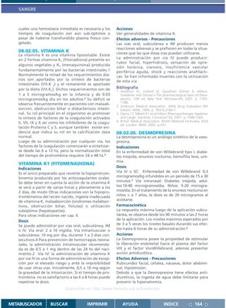 SANGRE



   cuales una hemostasia inmediata es necesaria y los      Acciones
   tiempos de coagulación son aún sub-óptimos a            Ver generalidades de vitamina K.
   pesar de haberse transfundido plasma fresco con-        Efectos adversos - Precauciones
   gelado.                                                 Las vías oral, subcutánea e IM producen menos
                                                           reacciones adversas y se prefieren en todas la situa-
   08.02.05. VITAMINA K                                    ciones que las que éstas vías puedan utilizarse.
   La vitamina K es una vitamina liposoluble. Existe
   en 2 formas vitamina K1 (fitonadiona) presente en       La administración por vía IV puede producir:
                                                           rubor facial, hiperhidrosis, sensación de opre-
   algunos vegetales y K2 (menaquinona) producida
                                                           sión torácica, cianosis, insuficiencia vascular
   fundamentalmente por las bacterias intestinales.1       periférica aguda, shock y reacciones anafilácti-
   Normalmente la mitad de los requerimientos dia-         cas. Se han informado muertes con la utilización
   rios son aportados por la síntesis de bacterias         de esta vía.
   intestinales (Vit.K 2) y el remanente es aportado
   por la dieta (Vit.K1). Dichos requerimientos son de     Bibliografía
                                                           1. Hardman JG, Limbird LE, Goodman Gilman A, editors.
   1 a 5 microgramos/kg en la infancia y de 0.03              Goodman and Gilman´s The pharmacological basis of thera-
   microgramos/kg día en los adultos.2 Su déficit se          peutics. 10th ed. New York: McGraw-Hill; 2001. p. 1783-
   observa frecuentemente en pacientes con malaab-            1786.
                                                           2. American Medical Association. AMA Drug Evaluation 6th
   sorción, obstrucción biliar o disbacteriosis intesti-      Edition. AMA, 1994. p. 783-4,2166-7.
   nal. Su rol principal en el organismo es promover       3. Dipiro J T, Talbert R L et al Editors Pharmacotherapy. Appleton
   la síntesis de factores de la coagulación activados        and Lange. Stanford, Connectict Ed. 2001. p.1568-1569.
   II, VII, IX y X así como los inhibidores de la coagu-   4. British Medical Association. British National Formulary. 43rd
                                                              ed. London: BMA; 2002. p.431.
   lación Proteína C y S, aunque también existe evi-
   dencia que indica su rol en la calcificación ósea       08.02.06. DESMOPRESINA
   normal.                                                 La desmopresina es un análogo sintético de la vaso-
   Luego de su administración por cualquier vía, los       presina.
   factores de la coagulación comenzarán a sintetizar-     Indicaciones
   se desde las 6 a 12 hs, pero la normalización total     En la enfermedad de von Willebrand tipo I, diabe-
   del tiempo de protrombina requiere 24 a 48 hs.3         tes insípida, enuresis nocturna, hemofilia leve, ure-
                                                           mia.
   VITAMINA K1 (FITOMENADIONA)
   Indicaciones                                            Dosis
   Es el único preparado que revierte la hipoprotrom-      Vía IV o SC: Enfermedad de von Willebrand: 0,3
   binemia producida por los anticoagulantes orales.       microgramos/kg infundidos en un período de 15 a 30
   Se debe tener en cuenta la acción de la vitamina K      minutos.1 Vía intranasal: Diabetes insípida, adul-
   se verá a partir de varias horas y plenamente a los     tos:10-40 microgramos/día. Niños: 5-20 microgra-
   2 días, de modo Otras indicaciones son la hipopro-      mos/día. En el tratamiento de la enuresis nocturna en
   trombinemia del recién nacido, ingesta inadecuada       niños > a 7 años, la dosis es de 20 microgramos al
   de vitamina K, malaabsorción (sindromes malabsor-       acostarse.
   tivos, obstrucción biliar, fístulas) o utilización      Farmacocinética
   subóptima (hepatopatías).                               La respuesta máxima luego de la aplicación subcu-
   Para otras indicaciones ver cap. 6                      tánea, se observa desde los 90 minutos a las 2 horas
   Dosis                                                   de la aplicación. Los niveles máximos esperados son
   Se puede administrar por vías oral, subcutánea, IM      de 3 a 5 veces los niveles basales durando sus efec-
   o IV. Vía oral: 2 a 10 mg/día. Vía Intramuscular o      tos hasta 6 horas de su administración.2
   subcutánea: 10 mg por día, durante 1 a 3 días con-      Acciones
   secutivos.4 Para prevención de hemorragias neona-       La Desmopresina posee la propiedad de estimular
   tales, la administración intramuscular recomenda-       la liberación endotelial hacia el plasma del factor
   da es de 0.5 a 1 mg dentro de las 24 hs del naci-       VIII y el factor VonWillebrand, además presentar
   miento.2 Vía IV: la administración de vitamina K        acción antidiurética.
   por vía IV es una forma de administración de excep-     Efectos Adversos - Precauciones
   ción por el elevado riesgo y ante la imposibilidad      Rubicundez facial, cefalea, náuseas, dolor abdomi-
   de usar otras vías. Inicialmente, 0,5 a 10 mg según     nal, hipotensión.
   la gravedad de la intoxicación. Si el tiempo de pro-    Debido a que la Desmopresina tiene efectos anti-
   trombina no es satisfactorio a las 6 a 8 horas puede    diuréticos, la ingesta de agua debe limitarse para
   repetirse la dosis.                                     prevenir la hiponatremia.
                              Disponible en: http://www.femeba.org.ar/fundacion/


METABUSCADOR         BUSCAR               IMPRIMIR             AYUDA                         INDICE                164
 