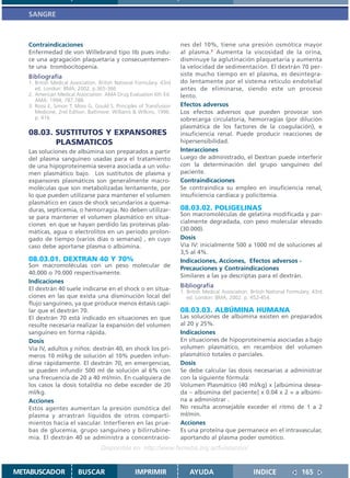 SANGRE



   Contraindicaciones                                                 nes del 10%, tiene una presión osmótica mayor
   Enfermedad de von Willebrand tipo IIb pues indu-                   al plasma.1 Aumenta la viscosidad de la orina,
   ce una agragación plaquetaria y consecuentemen-                    disminuye la aglutinación plaquetaria y aumenta
   te una trombocitopenia.                                            la velocidad de sedimentación. El dextrán 70 per-
   Bibliografía                                                       siste mucho tiempo en el plasma, es desintegra-
   1. British Medical Association. British National Formulary. 43rd   do lentamente por el sistema retículo endotelial
      ed. London: BMA; 2002. p.365-366                                antes de eliminarse, siendo este un proceso
   2. American Medical Association. AMA Drug Evaluation 6th Ed.       lento.
      AMA: 1994; 787,788.
   3. Rossi E, Simon T, Moss G, Gould S. Principles of Transfusion    Efectos adversos
      Medicine, 2nd Edition. Baltimore: Williams & Wilkins, 1996.     Los efectos adversos que pueden provocar son
      p. 416.                                                         sobrecarga circulatoria, hemorragias (por dilución
                                                                      plasmática de los factores de la coagulación), e
   08.03. SUSTITUTOS Y EXPANSORES                                     insuficiencia renal. Puede producir reacciones de
          PLASMATICOS                                                 hipersensibilidad.
   Las soluciones de albúmina son preparados a partir                 Interacciones
   del plasma sanguíneo usadas para el tratamiento                    Luego de administrado, el Dextran puede interferir
   de una hipoproteinemia severa asociada a un volu-                  con la determinación del grupo sanguíneo del
   men plasmático bajo. Los sustitutos de plasma y                    paciente.
   expansores plasmáticos son generalmente macro-                     Contraindicaciones
   moléculas que son metabolizadas lentamente, por                    Se contraindica su empleo en insuficiencia renal,
   lo que pueden utilizarse para mantener el volumen                  insuficiencia cardíaca y policitemia.
   plasmático en casos de shock secundarios a quema-
   duras, septicemia, o hemorragia. No deben utilizar-                08.03.02. POLIGELINAS
   se para mantener el volumen plasmático en situa-                   Son macromoléculas de gelatina modificada y par-
   ciones en que se hayan perdido las proteinas plas-                 cialmente degradada, con peso molecular elevado
   máticas, agua o electrolitos en un período prolon-                 (30.000).
   gado de tiempo (varios días o semanas) , en cuyo                   Dosis
   caso debe aportarse plasma o albúmina.                             Vía IV: inicialmente 500 a 1000 ml de soluciones al
                                                                      3,5 al 4%.
   08.03.01. DEXTRAN 40 Y 70%                                         Indicaciones, Acciones, Efectos adversos -
   Son macromoléculas con un peso molecular de                        Precauciones y Contraindicaciones
   40.000 o 70.000 respectivamente.
                                                                      Similares a las ya descriptas para el dextrán.
   Indicaciones
                                                                      Bibliografía
   El dextrán 40 suele indicarse en el shock o en situa-              1. British Medical Association. British National Formulary. 43rd
   ciones en las que exista una disminución local del                    ed. London: BMA; 2002. p. 452-454.
   flujo sanguíneo, ya que produce menos éstasis capi-
   lar que el dextrán 70.                                             08.03.03. ALBÚMINA HUMANA
   El dextrán 70 está indicado en situaciones en que                  Las soluciones de albúmina existen en preparados
   resulte necesaria realizar la expansión del volumen                al 20 y 25%.
   sanguíneo en forma rápida.                                         Indicaciones
   Dosis                                                              En situaciones de hipoproteinemia asociadas a bajo
   Vía IV, adultos y niños: dextrán 40, en shock los pri-             volumen plasmático, en recambios del volumen
   meros 10 ml/kg de solución al 10% pueden infun-                    plasmático totales o parciales.
   dirse rápidamente. El dextrán 70, en emergencias,                  Dosis
   se pueden infundir 500 ml de solución al 6% con                    Se debe calcular las dosis necesarias a administrar
   una frecuencia de 20 a 40 ml/min. En cualquiera de                 con la siguiente fórmula:
   los casos la dosis total/día no debe exceder de 20                 Volumen Plasmático (40 ml/kg) x [albúmina desea-
   ml/kg.                                                             da – albúmina del paciente] x 0.04 x 2 = a albúmi-
   Acciones                                                           na a administrar .
   Estos agentes aumentan la presión osmótica del                     No resulta aconsejable exceder el ritmo de 1 a 2
   plasma y arrastran líquidos de otros comparti-                     ml/min.
   mientos hacia el vascular. Interfieren en las prue-                Acciones
   bas de glucemia, grupo sanguíneo y bilirrubine-                    Es una proteína que permanece en el intravascular,
   mia. El dextrán 40 se administra a concentracio-                   aportando al plasma poder osmótico.
                                   Disponible en: http://www.femeba.org.ar/fundacion/


METABUSCADOR             BUSCAR                    IMPRIMIR               AYUDA                        INDICE               165
 