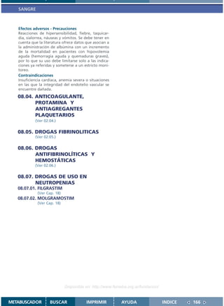 SANGRE



   Efectos adversos - Precauciones
   Reacciones de hipersensibilidad, fiebre, taquicar-
   dia, sialorrea, náuseas y vómitos. Se debe tener en
   cuenta que la literatura ofrece datos que asocian a
   la administración de albúmina con un incremento
   de la mortalidad en pacientes con hipovolemia
   aguda (hemorragia aguda y quemaduras graves),
   por lo que su uso debe limitarse solo a las indica-
   ciones ya referidas y someterse a un estricto moni-
   toreo.
   Contraindicaciones
   Insuficiencia cardíaca, anemia severa o situaciones
   en las que la integridad del endotelio vascular se
   encuentre dañada.

   08.04. ANTICOAGULANTE,
          PROTAMINA Y
          ANTIAGREGANTES
          PLAQUETARIOS
            (Ver 02.04.)


   08.05. DROGAS FIBRINOLITICAS
            (Ver 02.05.)


   08.06. DROGAS
          ANTIFIBRINOLÍTICAS Y
          HEMOSTÁTICAS
            (Ver 02.06.)


   08.07. DROGAS DE USO EN
          NEUTROPENIAS
   08.07.01. FILGRASTIM
             (Ver Cap. 18)
   08.07.02. MOLGRAMOSTIM
             (Ver Cap. 18)




                             Disponible en: http://www.femeba.org.ar/fundacion/


METABUSCADOR        BUSCAR               IMPRIMIR          AYUDA                  INDICE   166
 