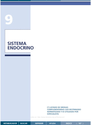 9
   SISTEMA
   ENDOCRINO




                                               (*) LISTADO DE DROGAS
                                               COMPLEMENTARIAS USO RESTRINGIDO
                                               NORMATIZADO Y/O UTILIZADO POR
                                               ESPECIALISTA
                    Disponible en: http://www.femeba.org.ar/fundacion/


METABUSCADOR   BUSCAR          IMPRIMIR           AYUDA                  INDICE   167
 