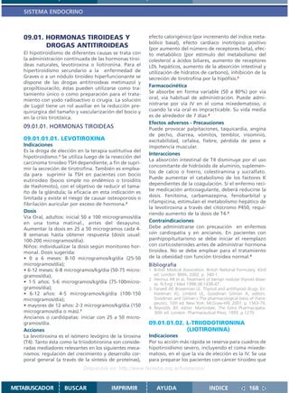 SISTEMA ENDOCRINO



   09.01. HORMONAS TIROIDEAS Y                             efecto calorigénico (por incremento del índice meta-
                                                           bólico basal), efecto cardíaco inotrópico positivo
          DROGAS ANTITIROIDEAS                             (por aumento del número de receptores beta), efec-
   El hipotiroidismo de diferentes causas se trata con     to metabólico (por estímulo del metabolismo del
   la administración continuada de las hormonas tiroi-     colesterol a ácidos biliares, aumento de receptores
   deas naturales, levotiroxina o liotironina. Para el     LDL hepáticos, aumento de la absorción intestinal y
   hipertiroidismo secundario a la enfermedad de           utilización de hidratos de carbono), inhibición de la
   Graves o a un nódulo tiroideo hiperfuncionante se       secreción de tirotrofina por la hipófisis.3
   dispone de las drogas antitiroideas metimazol y
                                                           Farmacocinética
   propiltiouracilo; éstas pueden utilizarse como tra-
   tamiento único o como preparación para el trata-        Se absorbe en forma variable (50 a 80%) por vía
   miento con yodo radioactivo o cirugía. La solución      oral, vía habitual de administración. Puede admi-
   de Lugol tiene un rol auxiliar en la reducción pre-     nistrarse por vía IV en el coma mixedematoso, o
   quirúrgica del tamaño y vascularización del bocio y     cuando la vía oral es impracticable. Su vida media
   en la crisis tirotóxica.                                es de alrededor de 7 días.4
                                                           Efectos adversos - Precauciones
   09.01.01. HORMONAS TIROIDEAS                            Puede provocar palpitaciones, taquicardia, angina
                                                           de pecho, diarrea, vómitos, temblor, insomnio,
   09.01.01.01. LEVOTIROXINA                               excitabilidad, cefalea, fiebre, pérdida de peso e
   Indicaciones                                            impotencia muscular.
   Es la droga de elección en la terapia sustitutiva del
                                                           Interacciones
   hipotiroidismo.1 Se utiliza luego de la resección del
                                                           La absorción intestinal de T4 disminuye por el uso
   carcinoma tiroideo TSH dependiente, a fin de supri-
                                                           concomitante de hidróxido de aluminio, suplemen-
   mir la secreción de tirotrofina. También es emplea-
                                                           tos de calcio o hierro, colestiramina y sucralfato.
   da para suprimir la TSH en pacientes con bocio
                                                           Puede aumentar el catabolismo de los factores K
   eutiroideo (bocio simple no endémico o tiroiditis
                                                           dependientes de la coagulación. Si el enfermo reci-
   de Hashimoto), con el objetivo de reducir el tama-
                                                           be medicación anticoagulante, deberá reducirse la
   ño de la glándula; la eficacia en esta indicación es
   limitada y existe el riesgo de causar osteoporosis o    dosis. Fenitoína, carbamazepina, fenobarbital y
                                                           rifampicina, estimulan el metabolismo hepático de
   fibrilación auricular por exceso de hormona.2
                                                           la levotiroxina a través del citocromo P450, requi-
   Dosis                                                   riendo aumento de la dosis de T4.3
   Vía Oral, adultos: inicial 50 a 100 microgramos/día
   en una toma matinal., antes del desayuno.               Contraindicaciones
   Aumentar la dosis en 25 a 50 microgramos cada 4-        Debe administrarse con precaución en enfermos
   8 semanas hasta obtener respuesta (dosis usual:         con cardiopatía y en ancianos. En pacientes con
   100-200 microgramos/día).                               panhipopituitarismo se debe iniciar el reemplazo
   Niños: individualizar la dosis según monitoreo hor-     con corticosteroides antes de administrar hormona
   monal. Dosis sugerida:                                  tiroidea. No se debe emplear para el tratamiento
   • 0 a 6 meses: 8-10 microgramos/kg/día (25-50           de la obesidad con función tiroidea normal.4
   microgramos/día);                                       Bibliografía
   • 6-12 meses: 6-8 microgramos/kg/día (50-75 micro-      1. British Medical Association. British National Formulary. 43rd
   gramos/día);                                               ed. London: BMA; 2002. p. 340-1.
                                                           2. Hermus AR et al. Treatment of benign nodular thyroid disea-
   • 1-5 años: 5-6 microgramos/kg/día (75-100micro-           se. N Engl J Med 1998;38:1438-47.
   gramos/día);                                            3. Farwell AP, Braverman LE. Thyroid and antithyroid drugs. En:
   • 6-12 años: 4-5 microgramos/kg/día (100-150               Hardman JG, Limbird LE, Goodman Gilman A, editors.
   microgramos/día);                                          Goodman and Gilman´s The pharmacological basis of thera-
                                                              peutics. 10th ed. New York: McGraw-Hill; 2001. p. 1563-79.
   • mayores de 12 años: 2-3 microgramos/kg/día (150       4. Reynolds JEF, editor. Martindale: The Extra Pharmacopeia.
   microgramos/día o más).1                                   30th ed. London: Pharmaceutical Press; 1993. p.1270.
   Ancianos o cardiópatas: iniciar con 25 a 50 micro-
   gramos/día.                                             09.01.01.02. L-TRIIODOTIRONINA
   Acciones                                                             (LIOTIRONINA)
   La levotiroxina es el isómero levógiro de la tiroxina   Indicaciones
   (T4). Tanto ésta como la triiodotironina son conside-   Por su acción más rápida se reserva para cuadros de
   radas mediadores relevantes en los siguientes meca-     hipotiroidismo severo, incluyendo el coma mixede-
   nismos: regulación del crecimiento y desarrollo cor-    matoso, en el que la vía de elección es la IV. Se usa
   poral general (a través de la síntesis de proteínas),   para preparar los pacientes con cáncer tiroideo que
                              Disponible en: http://www.femeba.org.ar/fundacion/


METABUSCADOR         BUSCAR               IMPRIMIR             AYUDA                        INDICE               168
 