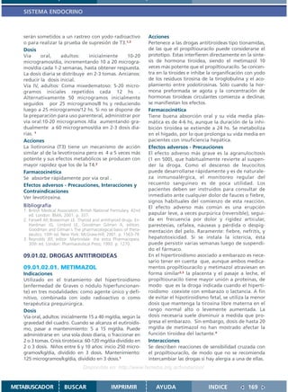 SISTEMA ENDOCRINO



   serán sometidos a un rastreo con yodo radioactivo                  Acciones
   o para realizar la prueba de supresión de T3.1,3                   Pertenece a las drogas antitiroideas tipo tionamidas,
   Dosis                                                              de las que el propiltiouracilo puede considerarse el
   Vía     oral,      adultos:    inicialmente     10-20              prototipo. Estas interfieren directamente en la sínte-
   microgramos/día, incrementando 10 a 20 microgra-                   sis de hormona tiroidea, siendo el metimazol 10
   mos/día cada 1-2 semanas, hasta obtener respuesta.                 veces más potente que el propiltiouracilo. Se concen-
   La dosis diaria se distribuye en 2-3 tomas. Ancianos:              tra en la tiroides e inhibe la organificación con yodo
   reducir la dosis inicial.                                          de los residuos tirosina de la tiroglobulina y el aco-
   Vía IV, adultos: Coma mixedematoso: 5-20 micro-                    plamiento entre yodotirosinas. Sólo cuando la hor-
   gramos iniciales repetidos cada 12 hs .                            mona preformada se agota y la concentración de
   Alternativamente 50 microgramos inicialmente                       hormonas tiroideas circulantes comienza a declinar,
   seguidos por 25 microgramos/8 hs y reduciendo                      se manifiestan los efectos.
   luego a 25 microgramos/12 hs. Si no se dispone de                  Farmacocinética
   la preparación para uso parenteral, administrar por                Tiene buena absorción oral y su vida media plas-
   vía oral:10-20 microgramos /día aumentando gra-                    mática es de 4-6 hs, aunque la duración de la inhi-
   dualmente a 60 microgramos/día en 2-3 dosis dia-                   bición tiroidea se extiende a 24 hs. Se metaboliza
   rias. 1                                                            en el hígado, por lo que prolonga su vida media en
   Acciones                                                           pacientes con insuficiencia hepática.
   La liotironina (T3) tiene un mecanismo de acción                   Efectos adversos - Precauciones
   similar al de la levotiroxina pero es 4 a 5 veces más              El efecto adverso más grave es la agranulocitosis
   potente y sus efectos metabólicos se producen con                  (1 en 500), que habitualmente revierte al suspen-
   mayor rapidez que los de la T4.2                                   der la droga. Como el descenso de leucocitos
   Farmacocinética                                                    puede desarrollarse rápidamente y es de naturale-
   Se absorbe rápidamente por vía oral .                              za inmunoalérgica, el monitoreo regular del
   Efectos adversos - Precauciones, Interacciones y                   recuento sanguíneo es de poca utilidad. Los
   Contraindicaciones                                                 pacientes deben ser instruidos para consultar de
   Ver levotiroxina.                                                  inmediato ante cualquier dolor de fauces o fiebre,
                                                                      signos habituales del comienzo de esta reacción.
   Bibliografía                                                       El efecto adverso más común es una erupción
   1. British Medical Association. British National Formulary. 42nd
      ed. London: BMA; 2001. p. 337.                                  papular leve, a veces purpúrica (reversible), segui-
   2. Farwell AP, Braverman LE. Thyroid and antithyroid drugs. En:    da en frecuencia por dolor y rigidez articular,
      Hardman JG, Limbird LE, Goodman Gilman A, editors.              parestesias, cefalea, náuseas y pérdida o despig-
      Goodman and Gilman´s The pharmacological basis of thera-        mentación del pelo. Raramente: fiebre, nefritis, y
      peutics. 10th ed. New York: McGraw-Hill; 2001. p. 1563-79.
   3. Reynolds JEF, editor. Martindale: the extra Pharmacopeia.       hepatotoxicidad. Si se instala la ictericia, ésta
      30th ed. London: Pharmaceutical Press; 1993. p. 1270.           puede persistir varias semanas luego de suspendi-
                                                                      do el fármaco.
   09.01.02. DROGAS ANTITIROIDEAS                                     En el hipertiroidismo asociado a embarazo es nece-
                                                                      sario tener en cuenta que, aunque ambos medica-
   09.01.02.01. METIMAZOL                                             mentos propiltiouracilo y metimazol atraviesan en
   Indicaciones                                                       forma similar2,3 la placenta y el pasaje a leche, el
   Utilizado en el tratamiento del hipertiroidismo                    propiltiouracilo tiene mayor unión a proteínas, de
   (enfermedad de Graves o nódulo hiperfuncionan-                     modo que es la droga indicada cuando el hiperti-
   te) en tres modalidades: como agente único y defi-                 roidismo coexiste con embarazo o lactancia. A fin
   nitivo, combinada con iodo radioactivo o como                      de evitar el hipotiroidismo fetal, se utiliza la menor
   terapéutica prequirúrgica.                                         dosis que mantenga la tiroxina libre materna en el
   Dosis                                                              rango normal alto o levemente aumentada. La
   Vía oral, adultos: inicialmente 15 a 40 mg/día, según la           dosis necesaria suele disminuir a medida que pro-
   gravedad del cuadro. Cuando se alcanza el eutiroidis-              gresa el embarazo. Sin embargo, dosis de hasta 20
   mo, pasar a mantenimiento: 5 a 15 mg/día. Puede                    mg/día de metimazol no han mostrado afectar la
   administrarse en una sola dosis diaria, o fraccionar en            función tiroidea del lactante.4
   2 o 3 tomas. Crisis tirotóxica: 60-120 mg/día dividido en          Interacciones
   2 o 3 dosis. Niños entre 6 y 10 años: inicio 250 micro-            Se describen reacciones de sensibilidad cruzada con
   gramos/kg/día, dividido en 3 dosis. Mantenimiento:                 el propiltiouracilo, de modo que no se recomienda
   125 microgramos/kg/día, dividido en 3 dosis.1                      intercambiar las drogas si hay alergia a una de ellas.
                                   Disponible en: http://www.femeba.org.ar/fundacion/


METABUSCADOR             BUSCAR                    IMPRIMIR              AYUDA                   INDICE             169
 