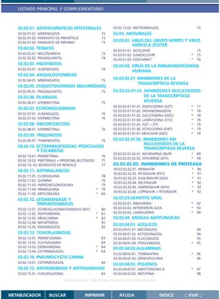 LISTADO PRINCIPAL Y COMPLEMENTARIO



   03.02.01. ANTIHELMINTICOS INTESTINALES                 03.02.15.02. METRONIDAZOL                    75
   03.02.01.01. MEBENDAZOL                          72    03.03. ANTIVIRALES
   03.02.01.02. PAMOATO DE PIRANTELO                73
   03.02.01.03. PAMOATO DE PIRVINIO                 73    03.03.01. VIRUS DEL GRUPO HERPES Y VIRUS
                                                                    VARICELA ZOSTER
   03.02.02. TENIASIS                                     03.03.01.01. ACICLOVIR                       75
   03.02.02.01. NICLOSAMIDA                         73    03.03.01.02. GANCICLOVIR                 *   75
   03.02.02.02. PRAZIQUANTEL                        74    03.03.01.03. FOSCARNET                   *   76
   03.02.03. HIDATIDOSIS                                  03.03.02. VIRUS DE LA INMUNODEFICIENCIA
   03.02.03.01. ALBENDAZOL                          74
                                                                    HUMANA
   03.02.04. ANQUILOSTOMIASIS
   03.02.04.01. MEBENDAZOL                          75    03.03.02.01. INHIBIDORES DE LA
                                                                       TRANSCRIPTASA REVERSA
   03.02.05. ESQUISTOSOMIASIS (BILHARZIASIS)
   03.02.05.01. PRAZIQUANTEL                        75    03.03.02.01.01. INHIBIDORES NUCLEOSIDOS
   03.02.06. FILARIASIS                                                   DE LA TRANSCRIPTASA
   03.02.06.01. IVERMECTINA                         75                    REVERSA
                                                          03.03.02.01.01.01. ZIDOVUDINA (AZT)      *   77
   03.02.07. ESTRONGILOIDIASIS
                                                          03.03.02.01.01.02. DIDANOSINA(DDI)       *   78
   03.02.07.01. ALBENDAZOL                          76    03.03.02.01.01.03. ZALCITABINA (DDC)     *   78
   03.02.07.02. IVERMECTINA                         76    03.03.02.01.01.04. LAMIVUDINA (3TC)      *   78
   03.02.08. ONCORCERCOSIS                                03.03.02.01.01.05. AZT + 3TC             *   79
   03.02.08.01. IVERMECTINA                         76    03.03.02.01.01.06. ESTAVUDINA (D4T)      *   79
                                                          03.03.02.01.01.07 ABACAVIR (ABC)         *   79
   03.02.09. TRIQUINOSIS
   03.02.09.01. TIABENDAZOL                         76    03.03.02.01.02. INHIBIDORES NO
                                                                          NUCLEOSIDOS DE LA
   03.02.10. ECTOPARASITICIDAS: PEDICULOSIS                               TRANSCRIPTASA REVERSA
             Y ESCABIOSIS
                                                          03.03.02.01.02.01. NEVIRAPINA (NVP)      * 89
   03.02.10.01. PERMETRINA                          76
                                                          03.03.02.01.02.02. EFAVIRENZ (EFV)       * 90
   03.02.10.02. PIRETRINAS + PIPERONIL-BUTÓXIDO     77
   03.02.10. 03. BENZOATO DE BENCILO                77    03.03.02.02. INHIBIDORES DE PROTEASA
   03.02.11. ANTIMALARICOS                                03.03.02.02.01. INDINAVIR                *   90
                                                          03.03.02.02.02. RITONAVIR (RTV)          *   91
   03.02.11.01. CLOROQUINA                          78
                                                          03.03.02.02.03. SAQUINAVIR (SQV)         *   91
   03.02.11.02. QUININA                             79
                                                          03.03.02.02.04. NELFINAVIR               *   92
   03.02.11.03. HIDROXICLOROQUINA                   79
                                                          03.03.02.02.05. AMPRENAVIR (APV)         *   92
   03.02.11.04. PRIMAQUINA                        * 79
                                                          03.03.02.02.06. LOPINAVIR + RITONAVIR    *   92
   03.02.11.05. MEFLOQUINA                        * 80
   03.02.12. LEISHMANIASIS Y                              03.03.03.HEPATITIS VIRAL
             TRIPANOSOMIASIS                              03.03.03.01. RIBAVIRINA                  *   92
   03.02.12.01. ESTIBOGLUCONATOSODICO (SFC)         80    03.03.03.02. INTERFERON ALFA             *   93
   03.02.12.02. PENTAMIDINA                       * 81    03.03.03.03. LAMIVUDINA                  *   94
   03.02.12.03. MEGLUMINA                         * 82    03.03.04. DROGAS ANTIFUNGICAS
   03.02.12.04. NIFURTIMOX                          82
   03.02.12.05. BENZNIDAZOL                         82
                                                          03.03.04.01. AZOLICOS
                                                          03.03.04.01.01. MICONAZOL                    94
   03.02.13. TOXOPLASMOSIS                                03.03.04.01.02. KETOCONAZOL                  94
   03.02.13.01. PIRIMETAMINA                        83    03.03.04.01.03. FLUCONAZOL                   95
   03.02.13.02. SULFADIAZINA                        84    03.03.04.01.04. ITRACONAZOL              *   95
   03.02.13.03. ESPIRAMICINA                      * 84    03.03.04.02.ALILAMINAS
   03.02.13.04. COTRIMOXAZOL                      * 84
                                                          03.03.04.02.01. TERBINAFINA              *   96
   03.02.14. PNEUMOCYSTIS CARINII                         03.03.04.02.02. GRISEOFULVINA                96
   03.02.14.01. COTRIMOXAZOL                        84
                                                          03.03.04.03. POLIENOS
   03.02.15. ANTIAMEBIASIS Y ANTIGIARDIASIS               03.03.04.03.01. ANFOTERICINA B           *   97
   03.02.15.01. FURAZOLIDONA                        84    03.03.04.03.02. NISTATINA                    98
                               Disponible en: http://www.femeba.org.ar/fundacion/


METABUSCADOR        BUSCAR                IMPRIMIR           AYUDA                    INDICE      XVIII
 