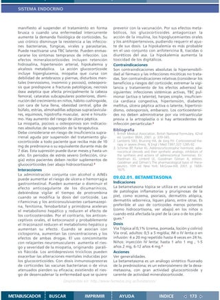 SISTEMA ENDOCRINO



   manifiesto al suspender el tratamiento en forma          prevenir con la vacunación. Por sus efectos meta-
   brusca o cuando una enfermedad intercurrente             bólicos, los glucocorticoides antagonizan la
   aumente la demanda fisiológica de corticoides. Su        acción de la insulina, los hipoglucemiantes orales
   uso crónico disminuye la resistencia a las infeccio-     y los antihipertensivos, pudiendo requerir el ajus-
   nes bacterianas, fúngicas, virales y parasitarias.       te de sus dosis. La hipokalemia es más probable
   Puede reactivarse una TBC latente. Pueden enmas-         en el uso conjunto con anfotericina B, tiacidas o
   cararse los síntomas tempranos de infección. Los         diuréticos del asa. La hipokalemia aumenta la
   efectos mineralocorticoides incluyen retención           toxicidad de los digitálicos.
   hidrosalina, hipertensión arterial, hipokalemia y        Contraindicaciones
   alcalosis metabólica. La acción glucocorticoide          Son contraindicaciones absolutas la hipersensibili-
   incluye hiperglucemia, miopatía que cursa con            dad al fármaco y las infecciones micóticas no trata-
   debilidad de antebrazos y piernas, disturbios men-       das. Son contraindicaciones relativas (considerar los
   tales (nerviosismo, insomnio y psicosis), osteoporo-     beneficios y riesgos del corticoide; extremar la vigi-
   sis que predispone a fracturas patológicas, necrosis     lancia y tratamiento de los efectos adversos) las
   ósea aséptica que afecta principalmente la cabeza        siguientes: infecciones sistémicas activas, TBC pul-
   femoral, cataratas subcapsulares posteriores, dismi-     monar (activa o latente), herpes simple, insuficien-
   nución del crecimiento en niños, hábito cushingoide,     cia cardíaca congestiva, hipertensión, diabetes
   con cara de luna llena, obesidad central, giba de        mellitus, úlcera péptica activa o latente, hipertiroi-
   búfalo, estrías, almohadillas adiposas supraclavicula-   dismo, osteoporosis, embarazo. Los corticoesteroi-
   res, equimosis, hipotrofia muscular, acné e hirsutis-    des no deben administrarse por vía intraarticular
   mo. Hay aumento del riesgo de úlcera péptica.            previa a la artroplastía o si hay antecedentes de
   La miopatía, psicosis u osteoporosis son indicacio-      infección periarticular.3
   nes absolutas de suspensión de la terapéutica.
                                                            Bibliografía
   Debe considerarse en riesgo de insuficiencia supra-      1. British Medical Association. British National Formulary. 42nd
   rrenal aguda por suspensión del tratamiento glu-            ed. London: BMA; 2001. p. 339-345.
   cocorticoide a todo paciente que reciba más de 10        2. Lamberts SWJ, Bruining HA, de Jong FH. Corticosteroid the-
                                                               rapy in severe illness. N Engl J Med 1997;337:1285-92.
   mg de prednisona o su equivalente durante más de         3. Schimer BP, Parker KL. Adrenocorticotrophic hormone; adre-
   7 días. Esta supresión puede durar meses y hasta un         nocortical steroids and their synthetic analogs; inhibitors of
   año. En periodos de estrés severo (infección, ciru-         the synthesis and actions of adrenocortical hormones. En:
   gía) estos pacientes deben recibir suplementos de           Hardman JG, Limbird LE, Goodman Gilman A, editors.
                                                               Goodman and Gilman´s The pharmacological basis of thera-
   glucocorticoides (ver abajo hidrocortisona).3               peutics. 10th ed. New York: McGraw-Hill; 2001. p. 1668-
   Interacciones                                               1675.
   La administración conjunta con alcohol o AINEs
   puede aumentar el riesgo de úlcera o hemorragia          09.02.01. BETAMETASONA
   gastrointestinal. Pueden aumentar o disminuir el         Indicaciones
   efecto anticoagulante de los dicumarínicos,              La betametasona tópica se utiliza en una variedad
   debiéndose vigilar el tiempo de protrombina              de patologías inflamatorias y pruriginosas de la
   cuando se modifica la dosis del corticoide. Las          piel, como eczema, psoriasis, dermatitis atópica,
   rifamicinas y los anticonvulsivantes carbamazepi-        dermatitis seborreica, líquen plano, entre otras. Es
   na, fenitoína, fenobarbital y primidona aceleran         preferible el uso de corticoides menos potentes
   el metabolismo hepático y reducen el efecto de           (como hidrocortisona, ver abajo) en los niños o
   los corticosteroides. Por el contrario, los anticon-     cuando está afectada la piel de la cara o de los plie-
   ceptivos orales, el ketoconazol y probablemente          gues.1
   el itraconazol reducen el metabolismo hepático y         Dosis
   aumentan su efecto. Cuando se asocian con                Vía Tópica al 0,1% (crema, pomada, loción y colirio)
   ciclosporina, aumentan las concentraciones y los         Vía oral, adultos: 0,5 a 5 mg/día; IM o IV lenta o en
   efectos de ambas drogas. El uso concomitante             infusión: 4 a 20 mg repetido hasta 4 veces en 24 hs.
   con relajantes neuromusculares aumenta el ries-          Niños: inyección IV lenta: hasta 1 año 1 mg , 1-5
   go y severidad de la miopatía, originando paráli-        años 2 mg, 6-12 años 4 mg.2
   sis fláccida. Los antidepresivos tricíclicos pueden      Acciones
   exacerbar las alteraciones mentales inducidas por        Ver generalidades.
   los glucocorticoides. Con dosis inmunosupresoras         La betametasona es un análogo sintético fluorado
   de corticoides las vacunas bacterianas o de virus        de la prednisolona; es un esteroisómero de la dexa-
   atenuados pierden su eficacia; existiendo el ries-       metasona, con gran actividad glucocorticoide y
   go de desencadenar la enfermedad que se quiere           carente de actividad mineralocorticoide.
                              Disponible en: http://www.femeba.org.ar/fundacion/


METABUSCADOR         BUSCAR                IMPRIMIR             AYUDA                        INDICE                173
 