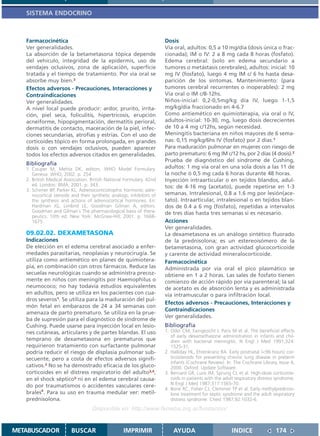 SISTEMA ENDOCRINO



   Farmacocinética                                                     Dosis
   Ver generalidades.                                                  Vía oral, adultos: 0,5 a 10 mg/día (dosis única o frac-
   La absorción de la betametasona tópica depende                      cionada); IM o IV: 2 a 8 mg cada 8 horas (fosfato).
   del vehículo, integridad de la epidermis, uso de                    Edema cerebral: (solo en edema secundario a
   vendajes oclusivos, zona de aplicación, superficie                  tumores o metástasis cerebrales), adultos: inicial: 10
   tratada y el tiempo de tratamiento. Por vía oral se                 mg IV (fosfato), luego 4 mg IM c/ 6 hs hasta desa-
   absorbe muy bien.3                                                  parición de los síntomas. Mantenimiento: (para
   Efectos adversos - Precauciones, Interacciones y                    tumores cerebral recurrentes o inoperables): 2 mg
   Contraindicaciones                                                  Vía oral o IM c/8-12hs.
   Ver generalidades.                                                  Niños-inicial: 0,2-0,5mg/kg día IV, luego 1-1,5
   A nivel local puede producir: ardor, prurito, irrita-               mg/kg/día fraccionado en 4-6.7
   ción, piel seca, foliculitis, hipertricosis, erupción               Como antiemético en quimioterapia, vía oral o IV,
   acneiforme, hipopigmentación, dermatitis perioral,                  adultos-inicial: 10-30, mg, luego dosis decrecientes
   dermatitis de contacto, maceración de la piel, infec-               de 10 a 4 mg c/12hs, según necesidad.
   ciones secundarias, atrofias y estrías. Con el uso de               Meningitis bacteriana en niños mayores de 6 sema-
   corticoides tópico en forma prolongada, en grandes                  nas: 0,15 mg/kg/6hs IV (fosfato) por 2 días.1
   dosis o con vendajes oclusivos, pueden aparecer                     Para maduración pulmonar en mujeres con riesgo de
   todos los efectos adversos citados en generalidades.                parto prematuro: 6 mg IM c/12 hs, por 2 días (4 dosis).2
                                                                       Prueba de diagnóstico del síndrome de Cushing,
   Bibliografía
   1. Couper M, Mehta DK, editors. WHO Model Formulary.                adultos: 1 mg vía oral en una sola dosis a las 11 de
      Geneva: WHO, 2002. p. 254                                        la noche ó 0,5 mg cada 6 horas durante 48 horas.
   2. British Medical Association. British National Formulary. 42nd    Inyección intraarticular o en tejidos blandos, adul-
      ed. London: BMA; 2001. p. 343.                                   tos: de 4-16 mg (acetato), puede repetirse en 1-3
   3. Schimer BP, Parker KL. Adrenocorticotrophic hormone; adre-
      nocortical steroids and their synthetic analogs; inhibitors of   semanas. Intralesional, 0.8 a 1.6 mg por lesión(ace-
      the synthesis and actions of adrenocortical hormones. En:        tato). Intraarticular, intralesional o en tejidos blan-
      Hardman JG, Limbird LE, Goodman Gilman A, editors.               dos de 0.4 a 6 mg (fosfato), repetidas a intervalos
      Goodman and Gilman´s The pharmacological basis of thera-         de tres días hasta tres semanas si es necesario.
      peutics. 10th ed. New York: McGraw-Hill; 2001. p. 1668-
      1675.                                                            Acciones
                                                                       Ver generalidades.
   09.02.02. DEXAMETASONA                                              La dexametasona es un análogo sintético fluorado
   Indicaciones                                                        de la prednisolona; es un estereoisómero de la
   De elección en el edema cerebral asociado a enfer-                  betametasona, con gran actividad glucocorticoide
   medades parasitarias, neoplasias y neurocirugía. Se                 y carente de actividad mineralocorticoide.
   utiliza como antiemético en planes de quimiotera-                   Farmacocinética
   pia, en combinación con otros fármacos. Reduce las                  Administrada por vía oral el pico plasmático se
   secuelas neurológicas cuando se administra precoz-                  obtiene en 1 a 2 horas. Las sales de fosfato tienen
   mente en niños con meningitis por Haemophilus o                     comienzo de acción rápido por vía parenteral; la sal
   neumococo; no hay todavía estudios equivalentes                     de acetato es de absorción lenta y es administrada
   en adultos, pero se utiliza en los pacientes con cua-               vía intramuscular o para infiltración local.
   dros severos1. Se utiliza para la maduración del pul-
                                                                       Efectos adversos - Precauciones, Interacciones y
   món fetal en embarazos de 24 a 34 semanas con
                                                                       Contraindicaciones
   amenaza de parto prematuro. Se utiliza en la prue-
                                                                       Ver generalidades.
   ba de supresión para el diagnóstico de síndrome de
   Cushing. Puede usarse para inyección local en lesio-                Bibliografía
   nes cutáneas, articulares y de partes blandas. El uso               1. Odio CM, Faingezicht I, Paris M et al. The beneficial effects
                                                                          of early dexamethasone administration in infants and chil-
   temprano de dexametasona en prematuros que                             dren with bacterial meningitis. N Engl J Med 1991;324:
   requirieron tratamiento con surfactante pulmonar                       1525-31.
   podría reducir el riesgo de displasia pulmonar sub-                 2. Halliday HL, Ehrenkranz RA. Early postnatal (<96 hours) cor-
   secuente, pero a costa de efectos adversos signifi-                    ticosteroids for preventing chronic lung disease in preterm
                                                                          infants (Cochrane Review). In: The Cochrane Library, Issue 4,
   cativos.2 No se ha demostrado eficacia de los gluco-                   2000. Oxford: Update Software.
   corticoides en el distress respiratorio del adulto3,4,              3. Bernard GR, Luce JM, Sprung CL et al. High-dose corticoste-
   en el shock séptico5 ni en el edema cerebral causa-                    roids in patients with the adult respiratory distress syndrome.
   do por traumatismos o accidentes vasculares cere-                      N Engl J Med 1987;317:1565-70.
                                                                       4. Bone RC, Fisher CJ, Clemmer TP et al. Early methylpredniso-
   brales6. Para su uso en trauma medular ver: metil-                     lone treatment for septic syndrome and the adult respiratory
   prednisolona.                                                          distress syndrome. Chest 1987;92:1032-6.
                                    Disponible en: http://www.femeba.org.ar/fundacion/


METABUSCADOR             BUSCAR                    IMPRIMIR                AYUDA                         INDICE                174
 