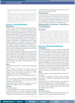 SISTEMA ENDOCRINO



   5. Lefering R; Neugebauer EA.Steroid controversy in sepsis and      tratamiento de reemplazo adrenal pero no para el
      septic shock: a meta-analysis. Crit Care Med 1995;23:1294-       uso crónico en dosis elevadas.
      303
   6. Schimer BP, Parker KL. Adrenocorticotrophic hormone; adre-       Farmacocinética
      nocortical steroids and their synthetic analogs; inhibitors of   La absorción oral es buena; se administra por vía IV
      the synthesis and actions of adrenocortical hormones. En:        como succinato y por vía IM como acetato. Es efec-
      Hardman JG, Limbird LE, Goodman Gilman A, editors.
      Goodman and Gilman´s The pharmacological basis of thera-         tiva por vía tópica. Su vida media es de 100 min,
      peutics. 10th ed. New York: McGraw-Hill; 2001. p. 1673.          con una duración del efecto terapéutico de 8-12 hs.
   7. British Medical Association. British National Formulary. 43rd    Se metaboliza en hígado y se elimina por vía renal
      ed. London: BMA; 2002. p. 347.                                   como 17-hidroxicorticoides y 17-cetoesteroides.
   09.02.03. HIDROCORTISONA                                            Efectos adversos - Precauciones - interacciones y
   Indicaciones                                                        Contraindicaciones
   Debido a su actividad mineralocorticoide es el fárma-               Ver generalidades.
   co de elección en la insuficiencia adrenocortical                   Bibliografía
   aguda: el tratamiento se inicia por vía parenteral y la             1. Schimer BP, Parker KL. Adrenocorticotrophic hormone; adre-
   dosis se disminuye gradualmente en los días subsi-                     nocortical steroids and their synthetic analogs; inhibitors of
                                                                          the synthesis and actions of adrenocortical hormones. En:
   guientes, hasta definir la dosis apropiada para man-                   Hardman JG, Limbird LE, Goodman Gilman A, editors.
   tenimiento oral. Con las dosis más bajas utilizadas en                 Goodman and Gilman´s The pharmacological basis of thera-
   el manejo de la insuficiencia suprarrenal crónica, el                  peutics. 10th ed. New York: McGraw-Hill; 2001. p. 1668-73.
   efecto mineralocorticoide puede ser insuficiente, y                 2. Manser R, Reid D, Abramson M. Corticosteroids for acute
                                                                          severe asthma in hospitalized patients (Cochrane Review). In:
   requerir la asociación con fludrocortisona (ver abajo:                 The Cochrane Library, Issue 2001. Oxford: Update Software.
   fludrocortisona). Se ha descripto que con las dosis                 3. British Medical Association. British National Formulary. 42nd
   tradicionalmente utilizadas como reemplazo hormo-                      ed. London: BMA; 2001. p. 344.
   nal pueden producir osteoporosis, indicando un
   exceso de efecto glucocorticoide; se ha recomendado                 09.02.04. METILPREDNISOLONA
   limitar la dosis a 20 mg diarios, dividida en dos tomas             Indicaciones
   (15-5 mg) o en tres (10-5-5 mg).1                                   La metilprednisolona es el corticoide más utilizado
   En el manejo hospitalario del asma severo se han                    para el tratamiento parenteral en altas dosis (“pul-
   utilizado dosis de hasta 2 g/día de hidrocortisona (o               sos” de corticoides) en enfermedades graves que
   equivalente), pero no resultan más eficaces que                     amenazan la vida o la función de un órgano; por
   dosis moderadas (400 mg/día de hidrocortisona o                     ejemplo: traumatismo de la médula espinal1, escle-
   equivalente).2 La hidrocortisona tópica se utiliza en               rosis múltiple2, neuritis óptica3, rechazo de trasplan-
   dermopatías leves a moderadas y es el corticoide                    te, nefritis o cerebritis lúpica, glomerulonefritis rápi-
   preferido para uso tópico en localizaciones de la                   damente progresiva, vasculitis severas4. Los esque-
   cara y en niños.                                                    mas son variables, pero en general se inician con una
   Dosis                                                               serie de 1 a 5 pulsos en días sucesivos o alternados,
   Reemplazo hormonal en insuficiencia suprarrenal                     seguidos por mantenimiento con dosis orales eleva-
   aguda:                                                              das, que se disminuyen lentamente según la res-
   Vía IV, adultos: 100 mg IV en bolo, luego 100                       puesta clínica. La metilprednisolona por vía oral
   mg/8hs en infusión IV. Niños: 1-2 mg/kg IV en bolo,                 tiene usos similares a la prednisona (ver abajo).
   luego infusión intravenosa hasta 5 años: 25-150                     Dosis
   mg/día; 6 años y más: 150-250 mg/día.3                              Vía oral, adultos: 2-60 mg/día (en dosis única o frac-
   Reemplazo hormonal en insuficiencia suprarrenal cró-                cionada).
   nica:                                                               Niños: 0,5-1,7 mg/kg/día. Adultos vía IM o IV (inyec-
   Vía oral, adultos: 20-30 mg/día en dosis divididas                  ción lenta o infusión, exclusivamente succinato):
   (2/3 por la mañana, 1/3 por la tarde). Niños: 10-30                 10-500 mg.
   mg/día, en dosis divididas.                                         Pulsos IV: infusión de 30 minutos o más Adultos:
   Exacerbación severa de asma bronquial: Vía IV,                      500-1000 mg/pulso; niños: 15-30 mg/kg/pulso.
   adultos: 100 mg/6 hs. Niños: 1-2 mg/kg/6 hs.                        Trauma de médula espinal (adultos y niños): iniciar
   Acciones                                                            con pulso IV de 30 mg/kg seguido de infusión de
   Ver generalidades.                                                  5,4 mg/kg/h por 23 horas.
   La corteza suprarrenal produce unos 20 mg diarios                   Acciones
   de hidrocortisona, con un pico matinal y un valle                   Ver generalidades.
   vespertino. La hormona tiene moderada actividad                     Es un análogo sintético de duración de acción inter-
   mineralocorticoide, que la hace apropiada para el                   media y con poco efecto mineralocorticoide.
                                    Disponible en: http://www.femeba.org.ar/fundacion/


METABUSCADOR             BUSCAR                    IMPRIMIR                AYUDA                        INDICE                175
 